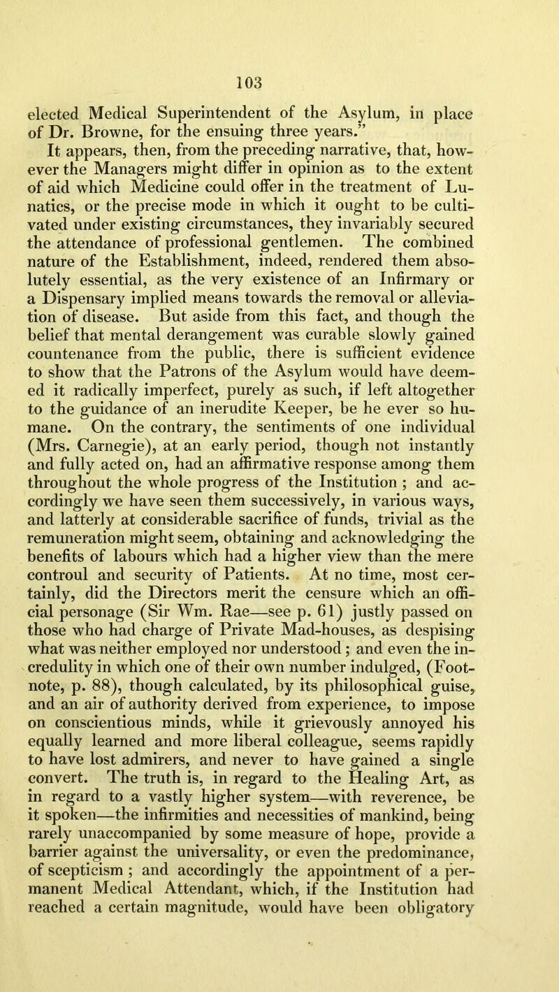 elected Medical Superintendent of the Asylum, in place of Dr. Browne, for the ensuing three years.” It appears, then, from the preceding narrative, that, how- ever the Managers might differ in opinion as to the extent of aid which Medicine could offer in the treatment of Lu- natics, or the precise mode in which it ought to be culti- vated under existing circumstances, they invariably secured the attendance of professional gentlemen. The combined nature of the Establishment, indeed, rendered them abso- lutely essential, as the very existence of an Infirmary or a Dispensary implied means towards the removal or allevia- tion of disease. But aside from this fact, and though the belief that mental derangement was curable slowly gained countenance from the public, there is sufficient evidence to show that the Patrons of the Asylum would have deem- ed it radically imperfect, purely as such, if left altogether to the guidance of an inerudite Keeper, be he ever so hu- mane. On the contrary, the sentiments of one individual (Mrs. Carnegie), at an early period, though not instantly and fully acted on, had an affirmative response among them throughout the whole progress of the Institution ; and ac- cordingly we have seen them successively, in various ways, and latterly at considerable sacrifice of funds, trivial as the remuneration might seem, obtaining and acknowledging the benefits of labours which had a higher view than the mere controul and security of Patients. At no time, most cer- tainly, did the Directors merit the censure which an offi- cial personage (Sir Wm. Rae—see p. 61) justly passed on those who had charge of Private Mad-houses, as despising what was neither employed nor understood; and even the in- credulity in which one of their own number indulged, (Foot- note, p. 88), though calculated, by its philosophical guise, and an air of authority derived from experience, to impose on conscientious minds, while it grievously annoyed his equally learned and more liberal colleague, seems rapidly to have lost admirers, and never to have gained a single convert. The truth is, in regard to the Healing Art, as in regard to a vastly higher system—with reverence, be it spoken—the infirmities and necessities of mankind, being rarely unaccompanied by some measure of hope, provide a barrier against the universality, or even the predominance, of scepticism ; and accordingly the appointment of a per- manent Medical Attendant, which, if the Institution had reached a certain magnitude, would have been obligatory