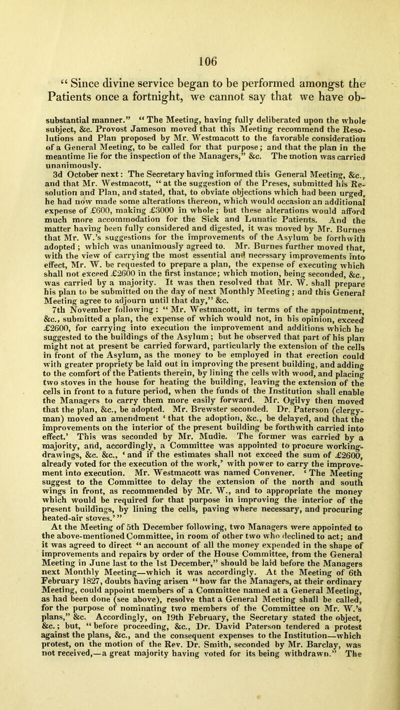 “ Since divine service began to be performed amongst the Patients once a fortnight, we cannot say that we have ob- substantial manner.” “ The Meeting, having fully deliberated upon the whole subject, 8cc. Provost Jameson moved that this Meeting recommend the Reso- lutions and Plan proposed by Mr. Westmacott to the favorable consideration of a General Meeting, to be called for that purpose; and that the plan in the meantime lie for the inspection of the Managers,” &c. The motion was carried unanimously. 3d October next: The Secretary having informed this General Meeting, &c., and that Mr. Westmacott, “at the suggestion of the Preses, submitted his Re- solution and Plan, and stated, that, to obviate objections which had been urged, he had now made some alterations thereon, which would occasion an additional expense of £600, making £3000 in whole ; hut these alterations would afford much more accommodation for the Sick and Lunatic Patients. And the matter having been fully considered and digested, it was moved by Mr. Burnes that Mr. W.’s suggestions for the improvements of the Asylum be forthwith adopted ; which was unanimously agreed to. Mr. Burnes further moved that, with the view of carrying the most essential and necessary improvements into effect, Mr. W. be requested to prepare a plan, the expense of executing which shall not exceed £2600 in the first instance; which motion, being seconded, &c., was carried by a majority. It was then resolved that Mr. W. shall prepare his plan to be submitted on the day of next Monthly Meeting; and this General Meeting agree to adjourn until that day,” &c. 7th November following : “ Mr. Westmacott, in terms of the appointment, &c., submitted a plan, the expense of which would not, in his opinion, exceed £2600, for carrying into execution the improvement and additions which he suggested to the buildings of the Asylum ; but he observed that part of his plan might not at present be carried forward, particularly the extension of the cells in front of the Asylum, as the money to be employed in that erection could with greater propriety be laid out in improving the present building, and adding to the comfort of the Patients therein, by lining the cells with wood, and placing two stoves in the house for heating the building, leaving the extension of the cells in front to a future period, when the funds of the Institution shall enable the Managers to carry them more easily forward. Mr. Ogilvy then moved that the plan, &c., be adopted. Mr. Brewster seconded. Dr. Paterson (clergy- man) moved an amendment ‘ that the adoption, &c., be delayed, and that the improvements on the interior of the present building be forthwith carried into effect.’ This was seconded by Mr. Mudie. The former was carried by a majority, atld, accordingly, a Committee was appointed to procure working- drawings, &c. &c., ‘ and if the estimates shall not exceed the sum of £2600, already voted for the execution of the work,’ with power- to carry the improve- ment into execution. Mr. Westmacott was named Convener. ‘ The Meeting suggest to the Committee to delay the extension of the north and south wings in front, as recommended by Mr. W., and to appropriate the money which would be required for that purpose in improving the interior of the present buildings, by lining the cells, paving where necessary, and procuring heated-air stoves.’ ” At the Meeting of 5th December following, two Managers were appointed to the above-mentioned Committee, in room of other two who declined to act; and it was agreed to direct “ an account of all the money expended in the shape of improvements and repairs by order of the House Committee, from the General Meeting in June last to the 1st December,” should be laid before the Managers next Monthly Meeting—which it was accordingly. At the Meeting of 6th February 1827, doubts having arisen “ how far the Managers, at their ordinary Meeting, could appoint members of a Committee named at a General Meeting, as had been done (see above), resolve that a General Meeting shall be called, for the purpose of nominating two members of the Committee on Mr. W.’s plans,” &c. Accordingly, on 19th February, the Secretary stated the object, &c.; but, “ before proceeding, &c., Dr. David Paterson tendered a protest against the plans, &c., and the consequent expenses to the Institution—which protest, on the motion of the Rev. Dr. Smith, seconded by Mr. Barclay, was not received,— a great majority having voted for its being withdrawn.” The