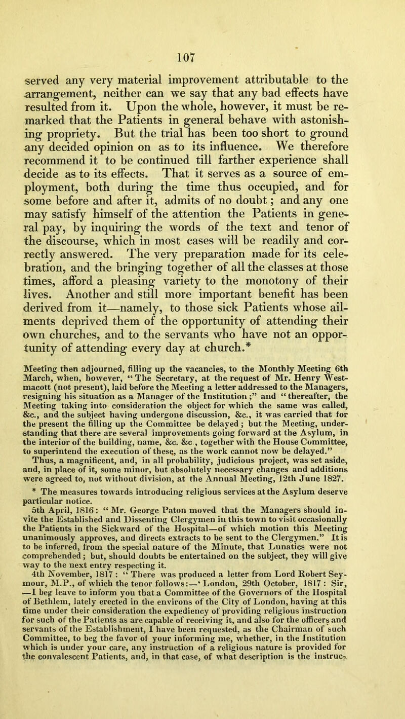 served any very material improvement attributable to the arrangement, neither can we say that any bad effects have resulted from it. Upon the whole, however, it must be re- marked that the Patients in general behave with astonish- ing propriety. But the trial has been too short to ground any decided opinion on as to its influence. We therefore recommend it to be continued till farther experience shall decide as to its effects. That it serves as a source of em- ployment, both during the time thus occupied, and for some before and after it, admits of no doubt; and any one may satisfy himself of the attention the Patients in gene- ral pay, by inquiring the words of the text and tenor of the discourse, which in most eases will be readily and cor- rectly answered. The very preparation made for its cele- bration, and the bringing together of all the classes at those times, afford a pleasing variety to the monotony of their lives. Another and still more important benefit has been derived from it—namely, to those sick Patients whose ail- ments deprived them of the opportunity of attending their own churches, and to the servants who have not an oppor- tunity of attending every day at church.* Meeting then adjourned, filling up the vacancies, to the Monthly Meeting 6th March, when, however, “The Secretary, at the request of Mr. Henry West- macott (not present), laid before the Meeting a letter addressed to the Managers, resigning his situation as a Manager of the Institution;” and “thereafter, the Meeting taking into consideration the object for which the same was called, &c., and the subject having undergone discussion, &c., it was carried that for the present the filling up the Committee be delayed ; but the Meeting, under- standing that there are several improvements going forward at the Asylum, in the interior of the building, name, See. Sec , together with the House Committee, to superintend the execution of these, as the work cannot now be delayed.” Thus, a magnificent, and, in all probability, judicious project, was set aside, and, in place of it, some minor, but absolutely necessary changes and additions were agreed to, not without division, at the Annual Meeting, 12th June 1827. * The measures towards introducing religious services at the Asylum deserve particular notice. 5th April, 1816: “ Mr. George Paton moved that the Managers should in- vite the Established and Dissenting Clergymen in this town to visit occasionally the Patients in the Sickward of the Hospital—of which motion this Meeting unanimously approves, and directs extracts to be sent to the Clergymen.” It is to be inferred, from the special nature of the Minute, that Lunatics were not comprehended; but, should doubts be entertained on the subject, they will give way to the next entry respecting it. 4th November, 1817 : “ There was produced a letter from Lord Robert Sey- mour, M.P., of which the tenor follows:—‘ London, 29th October, 1817 : Sir, •—I beg leave to inform you that a Committee of the Governors of the Hospital of Bethlem, lately erected in the environs of the City of London, having at this time under their consideration the expediency of providing religious instruction for such of the Patients as are capable of receiving it, and also for the officers and servants of the Establishment, I have been requested, as the Chairman of such Committee, to beg the favor ol your informing me, whether, in the Institution which is under your care, any instruction of a religious nature is provided for the convalescent Patients, and, in that case, of what description is the instruc-