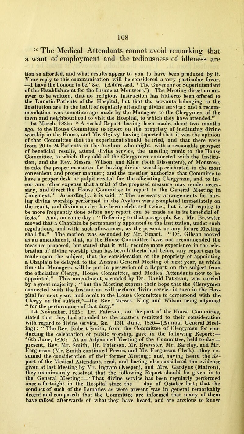 “ The Medical Attendants cannot avoid remarking that a want of employment and the tediousness of idleness are tion so afforded, and what results appear to you to have been produced by it. Your reply to this communication will be considered a very particular favor. —I have the honour to be,’ &c. (Addressed, ‘ The Governor or Superintendent of the Establishment for the Insane at Montrose.’) The Meeting direct an an- swer to be written, that no religious instruction has hitherto been offered to the Lunatic Patients of the Hospital, but that the servants belonging to the Institution are in the habit of regularly attending divine service; and a recom- mendation was sometime ago made by the Managers to the Clergymen of the town and neighbourhood to visit the Hospital, to which they have attended.” 1st March, 1835 : “ A verbal Report having been made, about two months ago, to the House Committee to report on the propriety of instituting divine worship in the House, and Mr. Ogilvy having reported that it was the opinion of that Committee that the experiment should be tried, and that there were from 20 to 24 Patients in the Asylum who might, with a reasonable prospect of beneficial results, attend divine service, the meeting remit to the House Committee, to which they add all the Clergymen connected with the Institu- tion, and the Rev. Messrs. Wilson and King (both Dissenters), of Montrose, to take the proper measures for having divine worship celebrated in the most convenient and proper manner; and the meeting authorize that Commitee to have a proper desk or pulpit erected for the officiating Clergyman, and to in- cur any other expense that a trial of the proposed measure may render neces- sary, and direct the House Committee to report to the General Meeting in June next.” Accordingly, it is said—“ The necessary arrangements for hav- ing divine worship performed in the Asylum were completed immediately on the remit, and divine service has been celebrated twice; but it will require to be more frequently done before any report can be made as to its beneficial ef- fects.” And, on same day : “ Referring to that paragraph, &c., Mr. Brewster moved that a Chaplain be permanently appointed to the Institution, under such regulations, and with such allowances, as the present or any future Meeting shall fix.” The motion was seconded by Mr. Smart. “ Dr. Gibson moved as an amendment, that, as the House Committee have not recommended the measure proposed, but stated that it will require more experience in the cele- bration of divine worship than has been hitherto had before any report can be made upon the subject, that the consideration of the propriety of appointing a Chaplain be delayed to the Annual General Meeting of next year, at which time the Managers will be put in possession of a Report on the subject from the officiating Clergy, House Committee, and Medical Attendants now to be appointed.” This amendment, seconded by Dr. David Paterson, was carried by a great majority ; “ but the Meeting express their hope that the Clergymen connected with the Institution will perform divine service in turn in the Hos- pital for next year, and remit to the House Committee to correspond with the Clergy on the subject,”—the Rev. Messrs. King and Wilson being adjoined “ for the performance of that duty.” 1st November, 1825: Dr. Paterson, on the part of the House Committee, stated that they had attended to the matters remitted to their consideration with regard to divine service, &c. 13th June, 1826—(Annual General Meet- ing) : “ The Rev. Robert Smith, from the Committee of Clergymen for con- ducting the celebration of public worship, gave in the following Report:— ‘6th June, 1826: At an Adjourned Meeting of the Committee, held to-day— present, Rev. Mr. Smith, Dr. Paterson, Mr. Brewster, Mr. Barclay, and Mr. Fergusson (Mr. Smith continued Preses, and Mr. Fergusson Clerk)—they re- sumed the consideration of their former Meeting ; and, having heard the Re- port of the Medical Attendants read, and having also considered the evidence given at last Meeting by Mr. Ingram (Keeper), and Mrs. Gardyne (Matron), they unanimously resolved that the following Report should be given in to the General Meeting:—‘ That divine service has been regularly performed once a fortnight in the Hospital since the day of October last; that the conduct of such of the Lunatics as were present was in general remarkably decent and composed; that the Committee are informed that many of them have talked afterwards of what they have heard, and are anxious to know