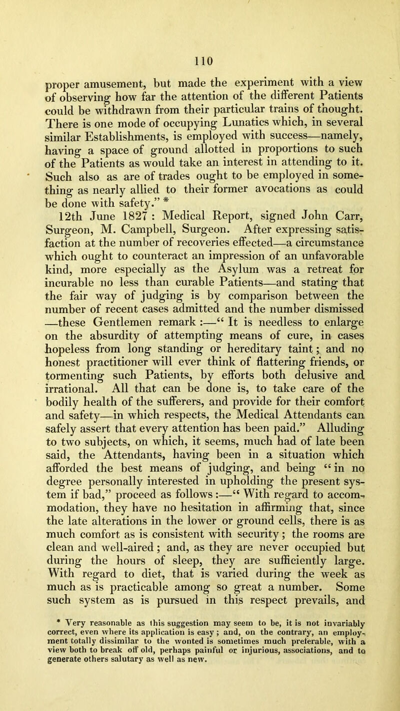proper amusement, but made the experiment with a view of observing- how far the attention of the different Patients could be withdrawn from their particular trains of thought. There is one mode of occupying Lunatics which, in several similar Establishments, is employed with success—namely, having a space of ground allotted in proportions to such of the Patients as would take an interest in attending to it. Such also as are of trades ought to be employed in some- thing as nearly allied to their former avocations as could be done with safety.” * 12th June 1827 : Medical Report, signed John Carr, Surgeon, M. Campbell, Surgeon. After expressing satis- faction at the number of recoveries effected—a circumstance which ought to counteract an impression of an unfavorable kind, more especially as the Asylum was a retreat for incurable no less than curable Patients—and stating that the fair way of judging is by comparison between the number of recent cases admitted and the number dismissed —these Gentlemen remark :—£t It is needless to enlarge on the absurdity of attempting means of cure, in cases Eopeless from long standing or hereditary taint; and no honest practitioner will ever think of flattering friends, or tormenting such Patients, by efforts both delusive and irrational. All that can be done is, to take care of the bodily health of the sufferers, and provide for their comfort and safety—in which respects, the Medical Attendants can safely assert that every attention has been paid.” Alluding to two subjects, on which, it seems, much had of late been said, the Attendants, having been in a situation which afforded the best means of judging, and being “ in no degree personally interested in upholding the present sys- tem if bad,” proceed as follows :—“ With regard to accom-, modation, they have no hesitation in affirming that, since the late alterations in the lower or ground cells, there is as much comfort as is consistent with security; the rooms are clean and well-aired; and, as they are never occupied but during the hours of sleep, they are sufficiently large. With regard to diet, that is varied during the week as much as is practicable among so great a number. Some such system as is pursued in this respect prevails, and * Very reasonable as this suggestion may seem to be, it is not invariably correct, even where its application is easy ; and, on the contrary, an employ-, ment totally dissimilar to the wonted is sometimes much preferable, with a view both to break off old, perhaps painful or injurious, associations, and to generate others salutary as well as new.