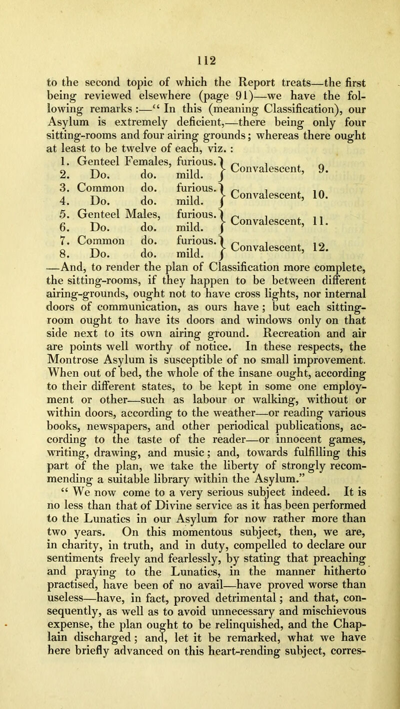 to the second topic of which the Report treats—the first being reviewed elsewhere (page 91)—we have the fol- lowing remarks :—“ In this (meaning Classification), our Asylum is extremely deficient,—there being only four sitting-rooms and four airing grounds; whereas there ought at least to be twelve of each, viz. : —And, to render the plan of Classification more complete, the sitting-rooms, if they happen to be between different airing-grounds, ought not to have cross lights, nor internal doors of communication, as ours have ; but each sitting- room ought to have its doors and windows only on that side next to its own airing ground. Recreation and air are points well worthy of notice. In these respects, the Montrose Asylum is susceptible of no small improvement. When out of bed, the whole of the insane ought, according to their different states, to be kept in some one employ- ment or other—such as labour or walking, without or within doors, according to the weather—or reading various books, newspapers, and other periodical publications, ac- cording to the taste of the reader—or innocent games, writing, drawing, and music; and, towards fulfilling this part of the plan, we take the liberty of strongly recom- mending a suitable library within the Asylum.” “We now come to a very serious subject indeed. It is no less than that of Divine service as it has been performed to the Lunatics in our Asylum for now rather more than two years. On this momentous subject, then, we are, in charity, in truth, and in duty, compelled to declare our sentiments freely and fearlessly, by stating that preaching and praying to the Lunatics, in the manner hitherto practised, have been of no avail—have proved worse than useless—have, in fact, proved detrimental; and that, con- sequently, as well as to avoid unnecessary and mischievous expense, the plan ought to be relinquished, and the Chap- lain discharged ; and, let it be remarked, what we have here briefly advanced on this heart-rending subject, corres- 1. Genteel Females, furious, 2. Do. do. mild. Convalescent, 9. 3. Common do. 4. Do. do. 5. Genteel Males, 6. Do. do. 7. Common do. 8. Do. do.