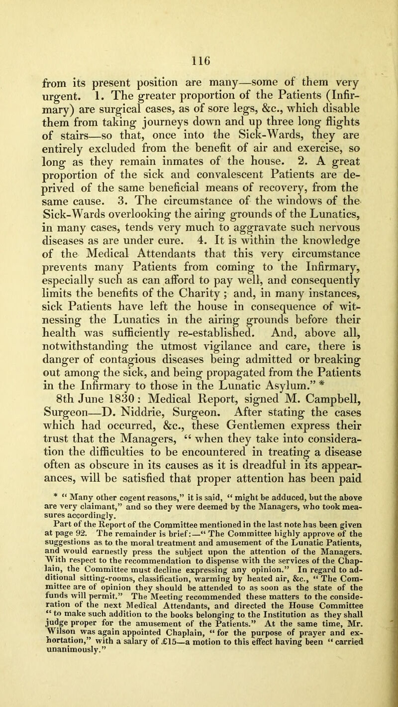 from its present position are many—some of them very urgent. 1. The greater proportion of the Patients (Infir- mary) are surgical cases, as of sore legs, &c., which disable them from taking journeys down and up three long flights of stairs—so that, once into the Sick-Wards, they are entirely excluded from the benefit of air and exercise, so long as they remain inmates of the house. 2. A great proportion of the sick and convalescent Patients are de- prived of the same beneficial means of recovery, from the same cause. 3. The circumstance of the windows of the Sick-Wards overlooking the airing grounds of the Lunatics, in many cases, tends very much to aggravate such nervous diseases as are under cure. 4. It is within the knowledge of the Medical Attendants that this very circumstance prevents many Patients from coming to the Infirmary, especially such as can afford to pay well, and consequently limits the benefits of the Charity ; and, in many instances, sick Patients have left the house in consequence of wit- nessing the Lunatics in the airing grounds before their health was sufficiently re-established. And, above all, notwithstanding the utmost vigilance and care, there is danger of contagious diseases being admitted or breaking out among the sick, and being propagated from the Patients in the Infirmary to those in the Lunatic Asylum.” * 8th June 1830: Medical Report, signed M. Campbell, Surgeon—D. Niddrie, Surgeon. After stating the cases which had occurred, &c., these Gentlemen express their trust that the Managers, “ when they take into considera- tion the difficulties to be encountered in treating a disease often as obscure in its causes as it is dreadful in its appear- ances, will be satisfied that proper attention has been paid * “ Many other cogent reasons,” it is said, “ might be adduced, but the above are very claimant,” and so they were deemed by the Managers, who took mea- sures accordingly. Part of the Report of the Committee mentioned in the last note has been given at page 92. The remainder is brief:—“ The Committee highly approve of the suggestions as to the moral treatment and amusement of the Lunatic Patients, and would earnestly press the subject upon the attention of the Managers. With respect to the recommendation to dispense with the services of the Chap- lain, the Committee must decline expressing any opinion.” In regard to ad- ditional sitting-rooms, classification, warming by heated air, &c., “ The Com- mittee are of opinion they should be attended to as soon as the state of the funds will permit.” The Meeting recommended these matters to the conside- ration of the next Medical Attendants, and directed the House Committee “ t° make such addition to the books belonging to the Institution as they shall judge proper for the amusement of the Patients.” At the same time, Mr. Wilson was again appointed Chaplain, “ for the purpose of prayer and ex- hortation,” with a salary of £15—a motion to this effect having been “ carried unanimously.”