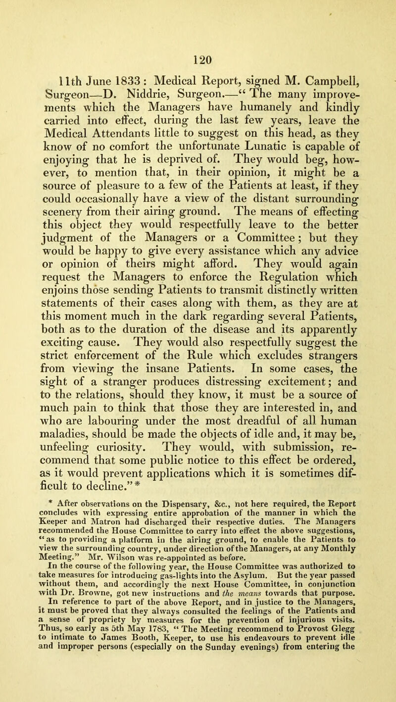 11th June 1833: Medical Report, signed M. Campbell, Surgeon—D. Niddrie, Surgeon—“ The many improve- ments which the Managers have humanely and kindly carried into effect, during the last few years, leave the Medical Attendants little to suggest on this head, as they know of no comfort the unfortunate Lunatic is capable of enjoying that he is deprived of. They would beg, how- ever, to mention that, in their opinion, it might be a source of pleasure to a few of the Patients at least, if they could occasionally have a view of the distant surrounding scenery from their airing ground. The means of effecting this object they would respectfully leave to the better judgment of the Managers or a Committee; but they would be happy to give every assistance which any advice or opinion of theirs might afford. They would again request the Managers to enforce the Regulation which enjoins those sending Patients to transmit distinctly written statements of their cases along with them, as they are at this moment much in the dark regarding several Patients, both as to the duration of the disease and its apparently exciting cause. They would also respectfully suggest the strict enforcement of the Rule which excludes strangers from viewing the insane Patients. In some cases, the sight of a stranger produces distressing excitement; and to the relations, should they know, it must be a source of much pain to think that those they are interested in, and who are labouring under the most dreadful of all human maladies, should be made the objects of idle and, it may be, unfeeling curiosity. They would, with submission, re- commend that some public notice to this effect be ordered, as it would prevent applications which it is sometimes dif- ficult to decline.”* * After observations on the Dispensary, &c., not here required, the Report concludes with expressing entire approbation of the manner in which the Keeper and Matron had discharged their respective duties. The Managers recommended the House Committee to carry into effect the above suggestions, “as to providing a platform in the airing ground, to enable the Patients to view the surrounding country, under direction of the Managers, at any Monthly Meeting.” Mr. Wilson was re-appointed as before. In the course of the following year, the House Committee was authorized to take measures for introducing gas-lights into the Asylum. But the year passed without them, and accordingly the next House Committee, in conjunction with Dr. Browne, got new instructions and the means towards that purpose. In reference to part of the above Report, and in justice to the Managers, ft must be proved that they always consulted the feelings of the Patients and a sense of propriety by measures for the prevention of injurious visits. Thus, so early as 5th May 1783, “ The Meeting recommend to Provost Glegg to intimate to James Booth, Keeper, to use his endeavours to prevent idle and improper persons (especially on the Sunday evenings) from entering the