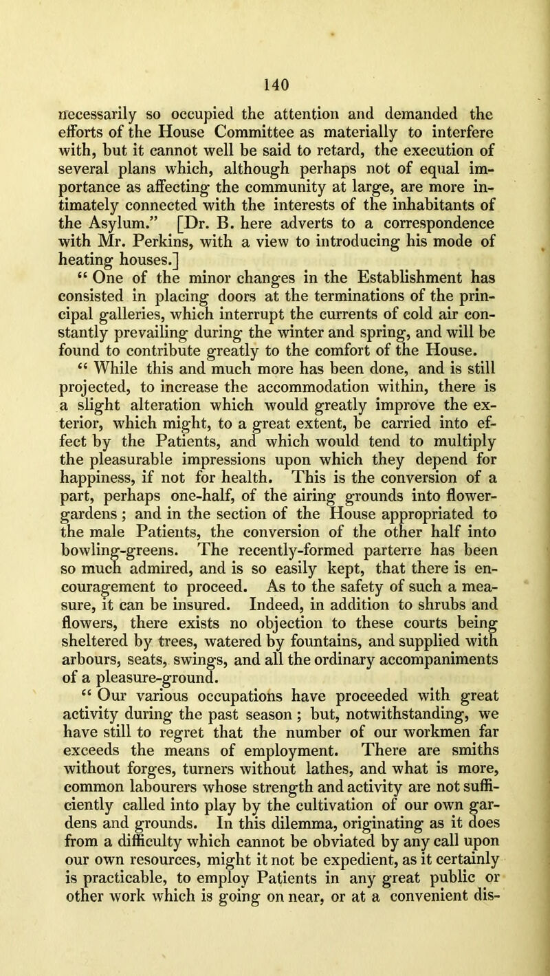 necessarily so occupied the attention and demanded the efforts of the House Committee as materially to interfere with, but it cannot well be said to retard, the execution of several plans which, although perhaps not of equal im- portance as affecting the community at large, are more in- timately connected with the interests of the inhabitants of the Asylum.” [Dr. B. here adverts to a correspondence with Mr. Perkins, with a view to introducing his mode of heating houses.] “ One of the minor changes in the Establishment has consisted in placing doors at the terminations of the prin- cipal galleries, which interrupt the currents of cold air con- stantly prevailing during the winter and spring, and will be found to contribute greatly to the comfort of the House. “ While this and much more has been done, and is still projected, to increase the accommodation within, there is a slight alteration which would greatly improve the ex- terior, which might, to a great extent, be carried into ef- fect by the Patients, and which would tend to multiply the pleasurable impressions upon which they depend for happiness, if not for health. This is the conversion of a part, perhaps one-half, of the airing grounds into flower- gardens ; and in the section of the House appropriated to the male Patients, the conversion of the other half into bowling-greens. The recently-formed parterre has been so much admired, and is so easily kept, that there is en- couragement to proceed. As to the safety of such a mea- sure, it can be insured. Indeed, in addition to shrubs and flowers, there exists no objection to these courts being sheltered by frees, watered by fountains, and supplied with arbours, seats, swings, and all the ordinary accompaniments of a pleasure-ground. “ Our various occupations have proceeded with great activity during the past season ; but, notwithstanding, we have still to regret that the number of our workmen far exceeds the means of employment. There are smiths without forges, turners without lathes, and what is more, common labourers whose strength and activity are not suffi- ciently called into play by the cultivation of our own gar- dens and grounds. In this dilemma, originating as it does from a difficulty which cannot be obviated by any call upon our own resources, might it not be expedient, as it certainly is practicable, to employ Patients in any great public or other work which is going on near, or at a convenient dis-