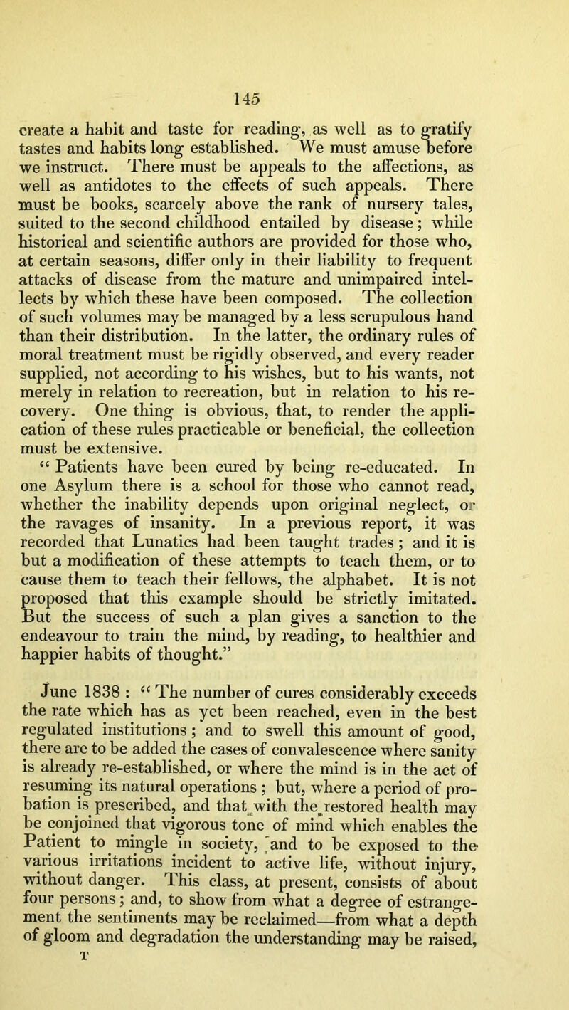 create a habit and taste for reading, as well as to gratify tastes and habits long established. We must amuse before we instruct. There must be appeals to the affections, as well as antidotes to the effects of such appeals. There must be books, scarcely above the rank of nursery tales, suited to the second childhood entailed by disease; while historical and scientific authors are provided for those who, at certain seasons, differ only in their liability to frequent attacks of disease from the mature and unimpaired intel- lects by which these have been composed. The collection of such volumes may be managed by a less scrupulous hand than their distribution. In the latter, the ordinary rules of moral treatment must be rigidly observed, and every reader supplied, not according to his wishes, but to his wants, not merely in relation to recreation, but in relation to his re- covery. One thing is obvious, that, to render the appli- cation of these rules practicable or beneficial, the collection must be extensive. “ Patients have been cured by being re-educated. In one Asylum there is a school for those who cannot read, whether the inability depends upon original neglect, or the ravages of insanity. In a previous report, it was recorded that Lunatics had been taught trades; and it is but a modification of these attempts to teach them, or to cause them to teach their fellows, the alphabet. It is not proposed that this example should be strictly imitated. But the success of such a plan gives a sanction to the endeavour to train the mind, by reading, to healthier and happier habits of thought.” June 1838 : “ The number of cures considerably exceeds the rate which has as yet been reached, even in the best regulated institutions ; and to swell this amount of good, there are to be added the cases of convalescence where sanity is already re-established, or where the mind is in the act of resuming its natural operations ; but, where a period of pro- bation is prescribed, and that with thejestored health may be conjoined that vigorous tone of mind which enables the Patient to mingle in society, and to be exposed to the various irritations incident to active life, without injury, without danger. This class, at present, consists of about four persons; and, to show from what a degree of estrange- ment the sentiments may be reclaimed—from what a depth of gloom and degradation the understanding may be raised, T