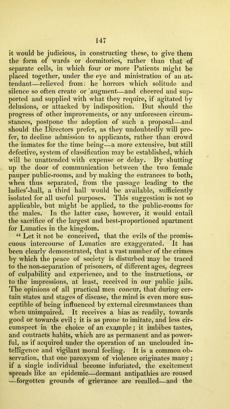 it would be judicious, in constructing these, to give them the form of wards or dormitories, rather than that of separate cells, in which four or more Patients might be placed together, under the eye and ministration of an at- tendant—relieved from; he horrors which solitude and silence so often create or augment—and cheered and sup- ported and supplied with what they require, if agitated by delusions, or attacked by indisposition. But should the progress of other improvements, or any unforeseen circum- stances, postpone the adoption of such a proposal—and should the Directors prefer, as they undoubtedly will pre- fer, to decline admission to applicants, rather than crowd the inmates for the time being—a more extensive, but still defective, system of classification may be established, which will be unattended with expense or delay. By shutting up the door of communication between the two female pauper public-rooms, and by making the entrances to both, when thus separated, from the passage leading to the ladies’-hall, a third hall would be available, sufficiently isolated for all useful purposes. This suggestion is not so applicable, but might be applied, to the public-rooms for the males. In the latter case, however, it would entail the sacrifice of the largest and best-proportioned apartment for Lunatics in the kingdom. “ Let it not be conceived, that the evils of the promis- cuous intercourse of Lunatics are exaggerated. It has been clearly demonstrated, that a vast number of the crimes by which the peace of society is disturbed may be traced to the non-separation of prisoners, of different ages, degrees of culpability and experience, and to the instructions, or to the impressions, at least, received in our public jails. The opinions of all practical men concur, that during cer- tain states and stages of disease, the mind is even more sus- ceptible of being influenced by external circumstances than when unimpaired. It receives a bias as readily, towards good or towards evil; it is as prone to imitate, and less cir- cumspect in the choice of an example; it imbibes tastes, and contracts habits, which are as permanent and as power- ful, as if acquired under the operation of an unclouded in- telligence and vigilant moral feeling. It is a common ob- servation, that one paroxysm of violence originates many; if a single individual become infuriated, the excitement spreads like an epidemic—dormant antipathies are roused —forgotten grounds of grievance are recalled—and the