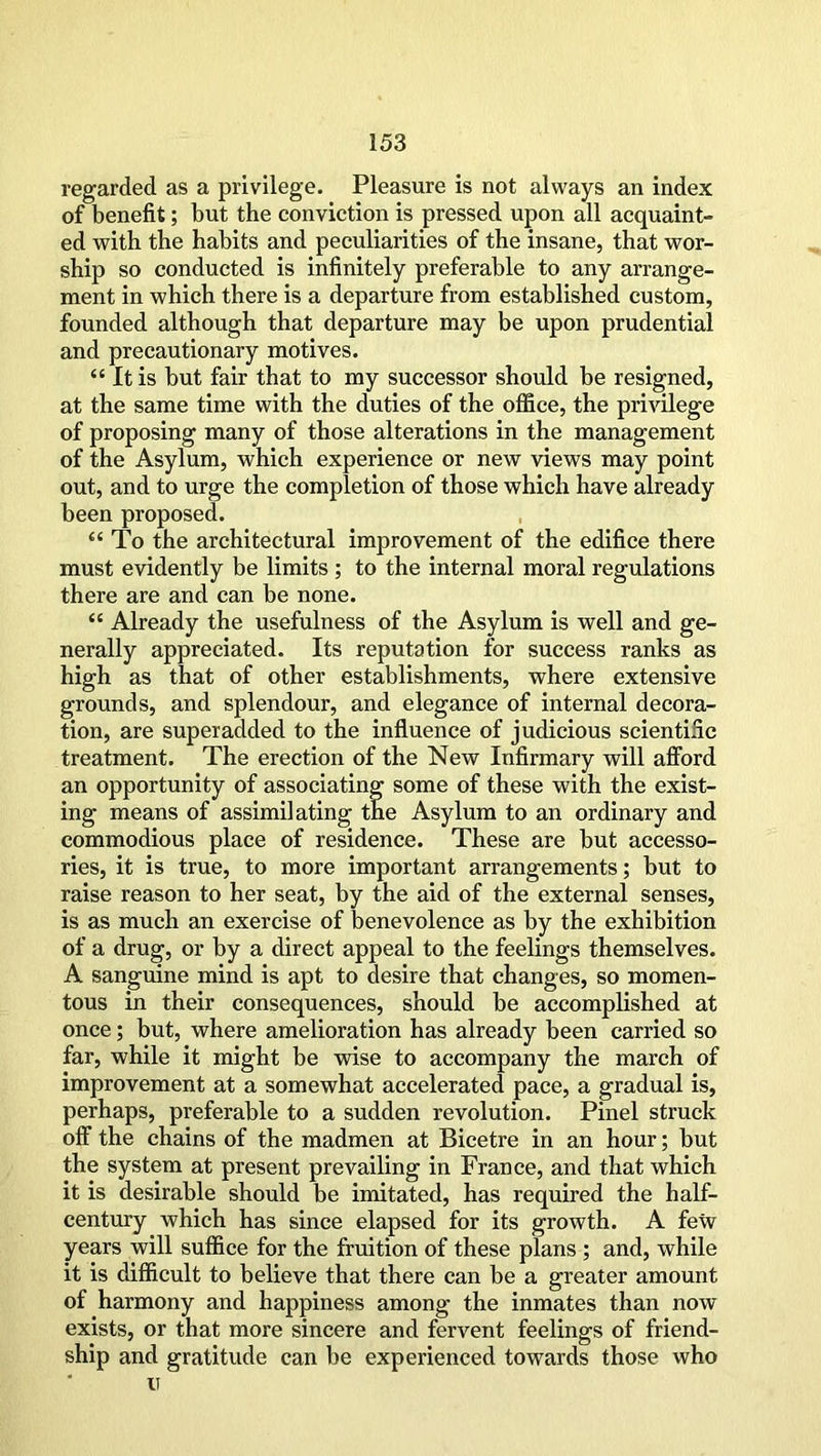 regarded as a privilege. Pleasure is not always an index of benefit; but the conviction is pressed upon all acquaint- ed with the habits and peculiarities of the insane, that wor- ship so conducted is infinitely preferable to any arrange- ment in which there is a departure from established custom, founded although that departure may be upon prudential and precautionary motives. “ It is but fair that to my successor should be resigned, at the same time with the duties of the office, the privilege of proposing many of those alterations in the management of the Asylum, which experience or new views may point out, and to urge the completion of those which have already been proposed. “To the architectural improvement of the edifice there must evidently be limits ; to the internal moral regulations there are and can be none. “ Already the usefulness of the Asylum is well and ge- nerally appreciated. Its reputation for success ranks as high as that of other establishments, where extensive grounds, and splendour, and elegance of internal decora- tion, are superadded to the influence of judicious scientific treatment. The erection of the New Infirmary will afford an opportunity of associating some of these with the exist- ing means of assimilating the Asylum to an ordinary and commodious place of residence. These are but accesso- ries, it is true, to more important arrangements; but to raise reason to her seat, by the aid of the external senses, is as much an exercise of benevolence as by the exhibition of a drug, or by a direct appeal to the feelings themselves. A sanguine mind is apt to desire that changes, so momen- tous in their consequences, should be accomplished at once; but, where amelioration has already been carried so far, while it might be wise to accompany the march of improvement at a somewhat accelerated pace, a gradual is, perhaps, preferable to a sudden revolution. Pinel struck off the chains of the madmen at Bicetre in an hour; but the system at present prevailing in France, and that which it is desirable should be imitated, has required the half- century which has since elapsed for its growth. A few years will suffice for the fruition of these plans ; and, while it is difficult to believe that there can be a greater amount of harmony and happiness among the inmates than now exists, or that more sincere and fervent feelings of friend- ship and gratitude can be experienced towards those who u