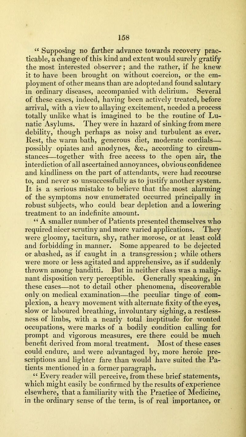 “ Supposing no farther advance towards recovery prac- ticable, a change of this kind and extent would surely gratify the most interested observer; and the rather, if he knew it to have been brought on without coercion, or the em- ployment of other means than are adopted and found salutary in ordinary diseases, accompanied with delirium. Several of these cases, indeed, having been actively treated, before arrival, with a view to allaying excitement, needed a process totally unlike what is imagined to be the routine of Lu- natic Asylums. They were in hazard of sinking from mere debility, though perhaps as noisy and turbulent as ever. Rest, the warm bath, generous diet, moderate cordials—- possibly opiates and anodynes, &c., according to circum- stances—together with free access to the open air, the interdiction of all ascertained annoyances, obvious confidence and kindliness on the part of attendants, were had recourse to, and never so unsuccessfully as to justify another system. It is a serious mistake to believe that the most alarming of the symptoms now enumerated occurred principally in robust subjects, who could bear depletion and a lowering treatment to an indefinite amount. “ A smaller number of Patients presented themselves who required nicer scrutiny and more varied applications. They were gloomy, taciturn, shy, rather morose, or at least cold and forbidding in manner. Some appeared to be dejected or abashed, as if caught in a transgression; while others were more or less agitated and apprehensive, as if suddenly thrown among banditti. But in neither class was a malig- nant disposition very perceptible. Generally speaking, in these cases—not to detail other phenomena, discoverable only on medical examination—the peculiar tinge of com- plexion, a heavy movement with alternate fixity of the eyes, slow or laboured breathing, involuntary sighing, a restless- ness of limbs, with a nearly total ineptitude for wonted occupations, were marks of a bodily condition calling for prompt and vigorous measures, ere there could be much benefit derived from moral treatment. Most of these cases could endure, and were advantaged by, more heroic pre- scriptions and lighter fare than would have suited the Pa- tients mentioned in a former paragraph. “ Every reader will perceive, from these brief statements, which might easily be confirmed by the results of experience elsewhere, that a familiarity with the Practice of Medicine, in the ordinary sense of the term, is of real importance, or