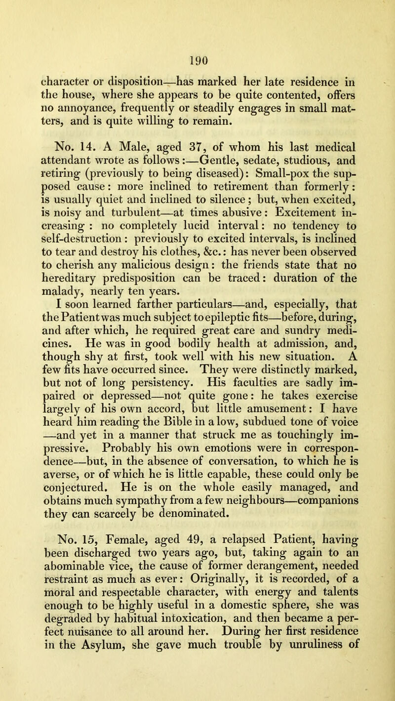 character or disposition—has marked her late residence in the house, where she appears to be quite contented, offers no annoyance, frequently or steadily engages in small mat- ters, and is quite willing to remain. No. 14. A Male, aged 37, of whom his last medical attendant wrote as follows :—Gentle, sedate, studious, and retiring (previously to being diseased): Small-pox the sup- posed cause: more inclined to retirement than formerly: is usually quiet and inclined to silence; but, when excited, is noisy and turbulent—at times abusive: Excitement in- creasing : no completely lucid interval: no tendency to self-destruction : previously to excited intervals, is inclined to tear and destroy his clothes, &c.: has never been observed to cherish any malicious design: the friends state that no hereditary predisposition can be traced: duration of the malady, nearly ten years. I soon learned farther particulars—and, especially, that thePatientwas much subject toepileptic fits—before, during, and after which, he required great care and sundry medi- cines. He was in good bodily health at admission, and, though shy at first, took well with his new situation. A few fits have occurred since. They were distinctly marked, but not of long persistency. His faculties are sadly im- paired or depressed—not quite gone: he takes exercise largely of his own accord, but little amusement: I have heard him reading the Bible in a low, subdued tone of voice —and yet in a manner that struck me as touchingly im- pressive. Probably his own emotions were in correspon- dence—but, in the absence of conversation, to which he is averse, or of which he is little capable, these could only be conjectured. He is on the whole easily managed, and obtains much sympathy from a few neighbours—companions they can scarcely be denominated. No. 15, Female, aged 49, a relapsed Patient, having been discharged two years ago, but, taking again to an abominable vice, the cause of former derangement, needed restraint as much as ever: Originally, it is recorded, of a moral and respectable character, with energy and talents enough to be highly useful in a domestic sphere, she was degraded by habitual intoxication, and then became a per- fect nuisance to all around her. During her first residence in the Asylum, she gave much trouble by unruliness of