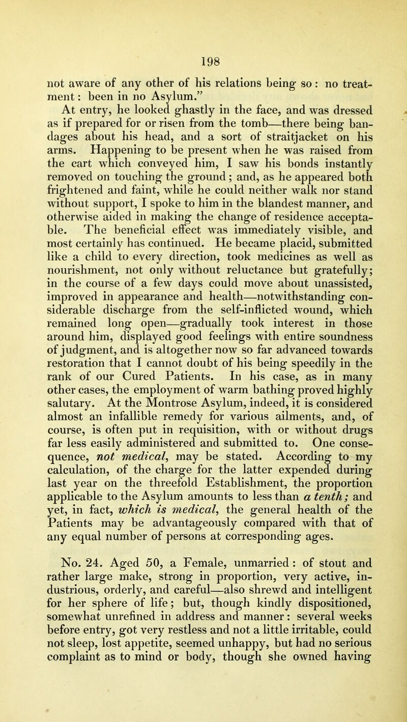 not aware of any other of his relations being so: no treat- ment : been in no Asylum.” At entry, he looked ghastly in the face, and was dressed as if prepared for or risen from the tomb—there being ban- dages about his head, and a sort of straitjacket on his arms. Happening to be present when he was raised from the cart which conveyed him, I saw his bonds instantly removed on touching the ground; and, as he appeared both frightened and faint, while he could neither walk nor stand without support, I spoke to him in the blandest manner, and otherwise aided in making the change of residence accepta- ble. The beneficial effect wras immediately visible, and most certainly has continued. He became placid, submitted like a child to every direction, took medicines as well as nourishment, not only without reluctance but gratefully; in the course of a few days could move about unassisted, improved in appearance and health—notwithstanding con- siderable discharge from the self-inflicted wound, which remained long open—gradually took interest in those around him, displayed good feelings with entire soundness of judgment, and is altogether now so far advanced towards restoration that I cannot doubt of his being speedily in the rank of our Cured Patients. In his case, as in many other cases, the employment of warm bathing proved highly salutary. At the Montrose Asylum, indeed, it is considered almost an infallible remedy for various ailments, and, of course, is often put in requisition, with or without drugs far less easily administered and submitted to. One conse- quence, not medical, may be stated. According to my calculation, of the charge for the latter expended during last year on the threefold Establishment, the proportion applicable to the Asylum amounts to less than a tenth; and yet, in fact, which is medical, the general health of the Patients may be advantageously compared with that of any equal number of persons at corresponding ages. No. 24. Aged 50, a Female, unmarried: of stout and rather large make, strong in proportion, very active, in- dustrious, orderly, and careful—also shrewd and intelligent for her sphere of life; but, though kindly dispositioned, somewhat unrefined in address and manner: several weeks before entry, got very restless and not a little irritable, could not sleep, lost appetite, seemed unhappy, but had no serious complaint as to mind or body, though she owned having
