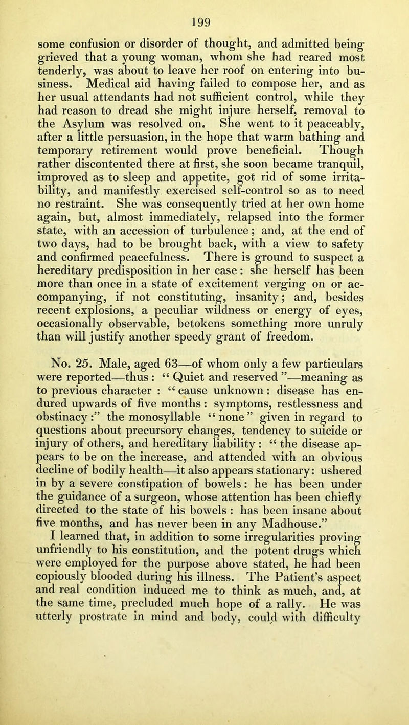 some confusion or disorder of thought, and admitted being grieved that a young woman, whom she had reared most tenderly, was about to leave her roof on entering into bu- siness. Medical aid having failed to compose her, and as her usual attendants had not sufficient control, while they had reason to dread she might injure herself, removal to the Asylum was resolved on. She went to it peaceably, after a little persuasion, in the hope that warm bathing and temporary retirement would prove beneficial. Though rather discontented there at first, she soon became tranquil, improved as to sleep and appetite, got rid of some irrita- bility, and manifestly exercised self-control so as to need no restraint. She was consequently tried at her own home again, but, almost immediately, relapsed into the former state, with an accession of turbulence; and, at the end of two days, had to be brought back, with a view to safety and confirmed peacefulness. There is ground to suspect a hereditary predisposition in her case : she herself has been more than once in a state of excitement verging on or ac- companying, if not constituting, insanity; and, besides recent explosions, a peculiar wildness or energy of eyes, occasionally observable, betokens something more unruly than will justify another speedy grant of freedom. No. 25. Male, aged 63—of whom only a few particulars were reported—thus : “ Quiet and reserved ”—meaning as to previous character : “ cause unknown: disease has en- dured upwards of five months: symptoms, restlessness and obstinacy:” the monosyllable “none” given in regard to questions about precursory changes, tendency to suicide or injury of others, and hereditary liability : “ the disease ap- pears to be on the increase, and attended with an obvious decline of bodily health—it also appears stationary: ushered in by a severe constipation of bowels: he has been under the guidance of a surgeon, whose attention has been chiefly directed to the state of his bowels : has been insane about five months, and has never been in any Madhouse.” I learned that, in addition to some irregularities proving unfriendly to his constitution, and the potent drugs which were employed for the purpose above stated, he had been copiously blooded during his illness. The Patient’s aspect and real condition induced me to think as much, and, at the same time, precluded much hope of a rally. He was utterly prostrate in mind and body, could with difficulty