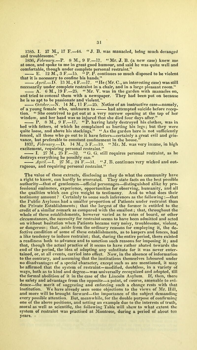 1385. I. 27 M., 17 F.—44. “ J. B. was manacled, being much deranged and troublesome.” 1836, February.—P. 8 M., 9 F.—17. “Mr. J. B. (a new case) knew me at once, and spoke to me in great good humour, and said be was quite well and comfortable, though under complete personal restraint.” E. 12 M., 3 F.—15. “ P. P. continues so much disposed to be violent that it is necessary to confine his hands.” April.—D. 13 M., 4 F.—17. “ He (Mr. C., an interesting case) was still necessarily under complete restraint in a chair, and in a large pleasant room.” A. 6 M., 19 F.—25. “ Mr. V. was in the garden with manacles on, and tried to conceal them with a newspaper. They had been put on because he is so apt to be passionate and violent.” October.—N. 14 M., 11 F.—25. Notice of an instructive case—namely, of a young female who, unknown to had attempted suicide before recep- tion. “ She contrived to get out at a very narrow opening at the top of her window, and her head was so injured that she died four days after.” P. 8 M., 9 F.—17. “ P. having lately destroyed his clothes, was in bed with fetters, of which he complained as hurting his legs; but they were quite loose, and above his stockings.” “ As the garden here is not sufficiently fenced, all those who go out to it have fetters—certainly a great evil and grie- vance, but preferable to constant confinement in the house.” 1837, February.—D. 14 M., 5 F.—19. “ Mr. M. was very insane, in high excitement, requiring personal restraint.” I. 27 M., 25 F.—52. “ G. G. still requires personal restraint, as he destroys everything he possibly can.” April.—I. 27 M., 24 F.—51. “ J. B. continues very wicked and out- rageous, and requiring personal restraint.” The value of these extracts, disclosing as they do what the community have a right to know, can hardly be overrated. They state facts on the best possible authority—that of gentlemen—official personages—distinguished alike by pro- fessional eminence, experience, opportunities for observing, humanity, and all the qualities which can give weight to testimony. And to what does their testimony amount? Certainly to some such inferences as the following:—that the Public Asylums had a smaller proportion of Patients under restraint than the Private Establishments; that the largest of the former is entitled to the credit of a similar remark as compared with the smallest; that, throughout the whole of these establishments, however varied as to rates of board, or other circumstances, the necessity for restraint seems to have been admitted and acted on without hesitation when Patients became very noisy, troublesome, violent, or dangerous; that, aside from the ordinary reasons for employing it, the de- fective condition of some of these establishments, as to keepers and fences, had a like tendency to induce restraint; that, during the entire period, there existed a readiness both to advance and to sanction such reasons for imposing it; and that, though the actual practice of it seems to have rather abated towards the end of the period, the idea of adopting any substitute for it was never enter- tained, or, at all events, carried into effect. Now, in the absence of information to the contrary, and assuming that the institutions themselves laboured under no disadvantages of a special character, except such as are mentioned, it may be affirmed that the system of restraint—modified, doubtless, in a variety of ways, both as to kind and degree—was universally recognized and adopted, till the formal abolition of it in the case of the Lincoln Asylum. If, then, there be safety and advantage from the opposite—a point, of course, amenable to evi- dence—the merit of suggesting and enforcing such a change rests with that institution. We have already seen some objections to the views of Mr. Hill, and more will be brought forward—the importance of the subject demanding every possible attention. But, meanwhile, for the double purpose of confirming one of the above positions, and setting an example due to the interests of truth, moral as well as scientific, the following Table will shew to what extent the system of restraint was practised at Montrose, during a period of about ten years.