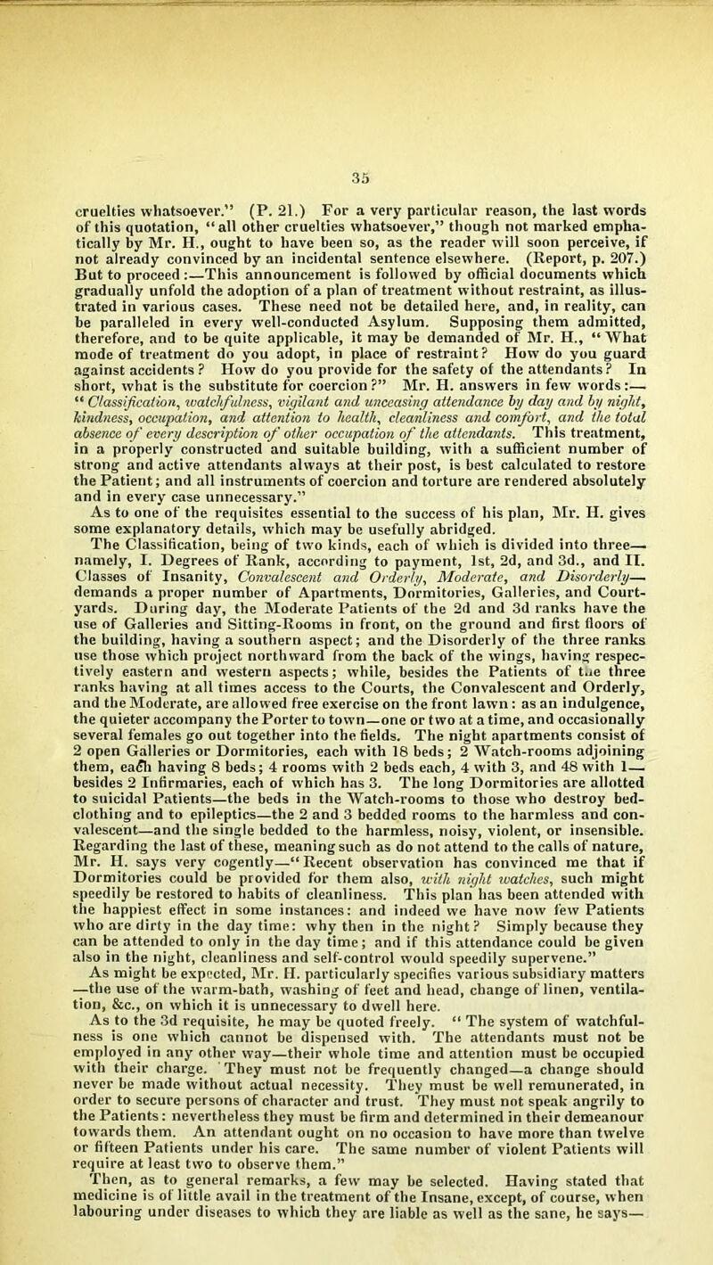 cruelties whatsoever.” (P. 21.) For a very particular reason, the last words of this quotation, “all other cruelties whatsoever,” though not marked empha- tically by Mr. H., ought to have been so, as the reader will soon perceive, if not already convinced by an incidental sentence elsewhere. (Report, p. 207.) But to proceed :—This announcement is followed by official documents which gradually unfold the adoption of a plan of treatment without restraint, as illus- trated in various cases. These need not be detailed here, and, in reality, can be paralleled in every well-conducted Asylum. Supposing them admitted, therefore, and to be quite applicable, it may be demanded of Mr. H., “What mode of treatment do you adopt, in place of restraint? Flow do you guard against accidents ? How do you provide for the safety of the attendants? In short, what is the substitute for coercion ?” Mr. H. answers in few words:— “ Classification, watchfulness, vigilant and unceasing attendance by day and by night, kindness, occupation, and attention to health, cleanliness and comfort, and the total absence of every description of other occupation of the attendants. This treatment, in a properly constructed and suitable building, with a sufficient number of strong and active attendants always at their post, is best calculated to restore the Patient; and all instruments of coercion and torture are rendered absolutely and in every case unnecessary.” As to one of the requisites essential to the success of his plan, Mr. IF. gives some explanatory details, which may be usefully abridged. The Classification, being of two kinds, each of which is divided into three—. namely, I. Degrees of Rank, according to payment, 1st, 2d, and 3d., and II. Classes of Insanity, Convalescent and Orderly, Moderate, and Disorderly— demands a proper number of Apartments, Dormitories, Galleries, and Court- yards. During day, the Moderate Patients of the 2d and 3d ranks have the use of Galleries and Sitting-Rooms in front, on the ground and first floors of the building, having a southern aspect; and the Disorderly of the three ranks use those which project northward from the back of the wings, having respec- tively eastern and western aspects; while, besides the Patients of toe three ranks having at all times access to the Courts, the Convalescent and Orderly, and the Moderate, are allowed free exercise on the front lawn: as an indulgence, the quieter accompany the Porter to town—one or two at a time, and occasionally several females go out together into the fields. The night apartments consist of 2 open Galleries or Dormitories, each with 18 beds; 2 Watch-rooms adjoining them, eadli having 8 beds; 4 rooms with 2 beds each, 4 with 3, and 48 with 1 — besides 2 Infirmaries, each of which has 3. The long Dormitories are allotted to suicidal Patients—the beds in the Watch-rooms to those who destroy bed- clothing and to epileptics—the 2 and 3 bedded rooms to the harmless and con- valescent—and the single bedded to the harmless, noisy, violent, or insensible. Regarding the last of these, meaning such as do not attend to the calls of nature, Mr. FI. says very cogently—“ Recent observation has convinced me that if Dormitories could be provided for them also, with night zvatches, such might speedily be restored to habits of cleanliness. This plan has been attended with the happiest effect in some instances: and indeed we have now few Patients who are dirty in the day time: why then in the night ? Simply because they can be attended to only in the day time; and if this attendance could be given also in the night, cleanliness and self-control would speedily supervene.” As might be expected, Mr. II. particularly specifies various subsidiary matters —the use of the warm-bath, washing of feet and head, change of linen, ventila- tion, &c., on which it is unnecessary to dwell here. As to the 3d requisite, he may be quoted freely. “ The system of watchful- ness is one which cannot be dispensed with. The attendants must not be employed in any other way—their whole time and attention must be occupied with their charge. They must not be frequently changed—a change should never be made without actual necessity. They must be well remunerated, in order to secure persons of character and trust. They must not speak angrily to the Patients: nevertheless they must be firm and determined in their demeanour towards them. An attendant ought on no occasion to have more than twelve or fifteen Patients under his care. The same number of violent Patients will require at least two to observe them.” Then, as to general remarks, a few may be selected. Having stated that medicine is of little avail in the treatment of the Insane, except, of course, when labouring under diseases to which they are liable as well as the sane, he says—