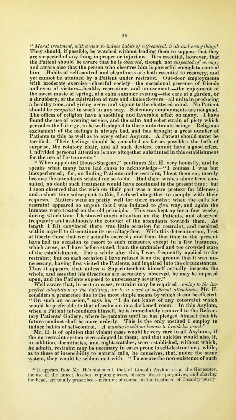 “ Moral treatment, with a vieic to induce habits of self-control, is all and every tluny.* They should, if possible, be watched without leading them to suppose that they are suspected of any thing improper or injurious. It is essential, however, that the Patient should be aware that he is observed, though not suspected of wrong; and aware also that the person who observes him is powerful enough to control him. Habits of self-control and cleanliness are both essential to recovery, and yet cannot be attained by a Patient under restraint. Out-door employments with moderate exercise—cheerful society—the occasional presence of friends and even of visitors—healthy recreations and amusements—the enjoyment of the sweet music of spring, of a calm summer evening—the care of a garden, or a shrubbery, or the cultivation of rare and choice flowers—all unite in producing a healthy tone, and giving nerve and vigour to the shattered mind. No Patient should be compelled to work in any way. Sedentary employments are not good. The offices of religion have a soothing and favorable effect on many. I have found the use of evening service, and the calm and sober strain of piety which pervades the Liturgy, to be well adapted to these unfortunate beings. Religious excitement of the feelings is always bad, and has brought a great number of Patients to this as well as to every other Asylum. A Patient should never be terrified. Their feelings should be consulted as far as possible: the bath of surprise, the rotatory chair, and all such devices, cannot have a good effect. Undivided personal attention is now altogether substituted in this establishment for the use of Instruments.” “When appointed House-Surgeon,” continues Mr. H. very honestly, and he speaks what many have had cause to acknowledge—“I confess I was but inexperienced ; for, on finding Patients under restraint, I kept them so ; merely because the attendants wished me so to do. Had their wishes alone been con- sulted, no doubt such treatment would have continued to the present time; but I soon observed that the wish on their part was a mere pretext for idleness; and a short time subsequent to this, I refused altogether to comply with their requests. Matters went on pretty well for three months; when the calls for restraint appeared so urgent that I was induced to give way, and again the inmates were treated on the old principle. This was kept up for a few weeks, during which time I bestowed much attention on the Patients, and observed frequently and assiduously tlie conduct of the attendants towards them. At length I felt convinced there was little occasion for restraint, and resolved within myself to discontinue its use altogether. With this determination, I set at liberty those that were actually coerced; and from that time to the present have had no occasion to resort to such measures, except in a few instances, which arose, as I have before stated, from the unfinished and too crowded state of the establishment. For a while after this, I was frequently applied to for restraint; but on each occasion I have refused it on the ground that it was un- necessary, having first visited the Patients, and inquired into the circumstances. Thus it appears, that unless a Superintendent himself actually inspects the whole, and sees that his directions are accurately observed, he may be imposed upon, and the Patients exposed to unnecessary severity.” Well aware that, in certain cases, restraint may be required—owing to the im- perfect adaptation of the building, or to a ivant of sufficient attendants, Mr. II. considers a preference due to the most simple means by which it can be effected. “ On such an occasion,” says he, “ I do not know of any constraint which would be preferable to that of seclusion in a darkened room. In this Asylum, when a Patient misconducts himself, he is immediately removed to the Refrac- tory Patients’ Gallery, where he remains until he has pledged himself that his future conduct shall be more orderly. This is the only method I employ to induce habits of self-control. A maniac is seldom hnown to break his ivord. Mr. II. is of opinion that violent cases would be very rare in all Asylums, if the no-restraint system were adopted in them; and that suicides would also, if, in addition, dormitories, and night-watches, were established, without which, he admits, restraint may be necessary in cases prone to self-destruction ; while, as to those of insensibility to natural calls, he conceives, that, under the same system, they would be seldom met with. “ To ensure the non-existence of such * It appears, from Mr. H.'s statement, that, at Lincoln Asylum as at the Gloucester, the use of the lancet, leeches, cupping glasses, blisters, drastic purgatives, and shaving the head, are totally proscribed—meaning of course, in the treatment of Insanity purely.