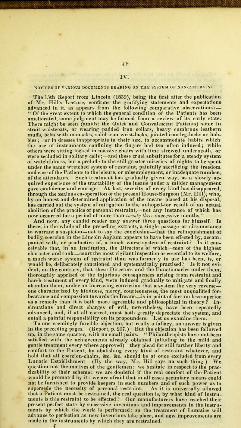 4 r IV, NOTICES OF VARIOUS DOCUMENTS BEARING ON THE SYSTEM OF NON-RESTRAINT. The 15th Report from Lincoln (1839), being the first after the publication of Mr. Hill’s Lecture, confirms the gratifying statements anti expectations advanced in it, as appears from the following comparative observations: — “ Of the great extent to which the general condition of the Patients has been ameliorated, some judgment may be formed from a review of its early state. There might be seen (amidst the Quiet and Convalescent Patients) some in strait waistcoats, or wearing padded iron collars, heavy cumbrous leathern muffs, belts with manacles, solid iron wrist-locks, jointed iron leg-locks or hob- bles;—or in dresses inappropriate to their sex, to accommodate habits which the use of instruments confining the fingers had too often induced; while others were sitting locked in massive chairs with lime strewed underneath, or were secluded in solitary cells;—and these cruel substitutes for a steady system of watchfulness, but a prelude to the still greater miseries of nights to be spent under the same wretched system of restraint, painfully sacrificing the freedom and ease of the Patients to the leisure, or misemployment, or inadequate number, of the attendants. Such treatment has gradually given way, as a slowly ac- quired experience of the tractability of the insane under a milder management gave confidence and courage. At last, severity of every kind has disappeared, through the zealous co-operation of the present House-Surgeon (Mr. Hill), who, by an honest and determined application of the means placed at his disposal, has carried out the system of mitigation to the unhoped-for result of an actual abolition of the practice of personal restraint,—not any instance of which has now occurred for a period of more than twenty-three successive months.” And now, any candid reader may answer three questions for himself. Is there, in the whole of the preceding extracts, a single passage or cir’umstance to warrant a suspicion—not to say the conclusion—that the relinquishment of bodily coercion in the Lincoln Asylum appears to have been effected by, accom- panied with, or productive of, a much worse system of restraint? Is it con- ceivable that, in an Institution, the Directors of which—men of the highest character and rank—court the most vigilant inspection as essential to its welfare, a much worse system of restraint than was formerly in use has been, is, or would be, deliberately sanctioned and systematically practised? Is it not evi- dent, on the contrary, that these Directors and the Functionaries under them, thoroughly apprised of the injurious consequences arising from restraint and harsh treatment of every kind, were induced gradually to mitigate and finally abandon them, under an increasing conviction that a system the very reverse- one characterized by kindness, mercy, conrteousness, the most unqualified for- bearance and compassion towards the Insane—is in point of fact no less superior as a remedy than it is both more agreeable and philosophical in theory ? In- sinuations and direct charges of evil, nevertheless, have been repeatedly advanced, and, if at all correct, must both greatly depreciate the system, and entail a painful responsibility on its propounders. Let us examine them. To one seemingly forcible objection, but really a fallacy, an answer is given in the preceding pages. (Report, p. 207.) But the objection has been followed up, in the same quarter, with no small pains. “ Philanthropists have not been satisfied with the achievements already obtained (alluding to the mild and gentle treatment every where approved)—they plead for still farther liberty and comfort to the Patient, by abolishing every kind of restraint whatever, and hold that all coercion-chairs, &c. &c. should be at once excluded trom every Lunatic Establishment. (By the way, Mr. Hill says no such thing.) AVo question not the motives of the gentlemen: we hesitate in respect to the prac- ticability of their scheme: we are doubtful if the real comfort of the Patient would be promoted by it: we are afraid that in all cases pecuniary means could not be furnished to provide keepers in such numbers and of such power as to supersede the necessity of personal restraint. As it is universally allowed that a Patient must be restrained, the real question is, by what kind of instru- ments is this restraint to be effected ? Our manufacturers have reached their present perfect state by successive inventions and improvements in the instru- ments by which the work is performed : so the treatment of Lunatics will advance to perfection as new inventions take place, and new improvements are made in the instruments by which they are restrained.