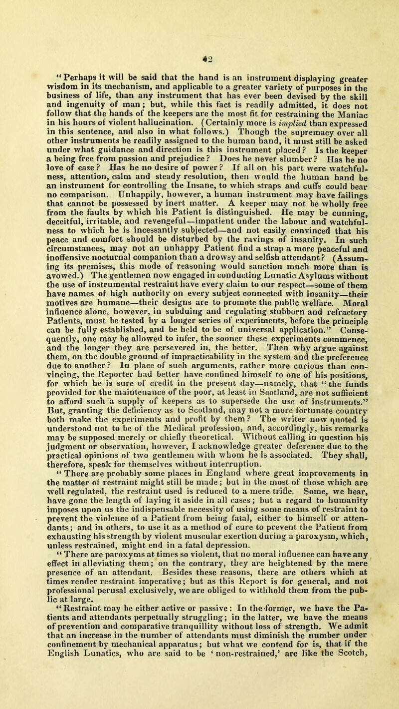 “ Perhaps it will be said that the hand is an instrument displaying greater wisdom in its mechanism, and applicable to a greater variety of purposes in the business of life, than any instrument that has ever been devised by the skill and ingenuity of man ; but, while this fact is readily admitted, it does not follow that the hands of the keepers are the most fit for restraining the Maniac in his hours of violent hallucination. (Certainly more is implied than expressed in this sentence, and also in what follows.) Though the supremacy over all other instruments be readily assigned to the human hand, it must still be asked under what guidance and direction is this instrument placed? Is the keeper a being free from passion and prejudice? Does he never slumber ? Has he no love of ease ? Has he no desire of power? If all on his part were watchful- ness, attention, calm and steady resolution, then would the human hand be an instrument for controlling the Insane, to which straps and cuffs could bear no comparison. Unhappily, however, a human instrument may have failings that cannot be possessed by inert matter. A keeper may not be wholly free from the faults by which his Patient is distinguished. He may be cunning, deceitful, irritable, and revengeful—impatient under the labour and watchful- ness to which he is incessantly subjected—and not easily convinced that his peace and comfort should be disturbed by the ravings of insanity. In such circumstances, may not an unhappy Patient find a strap a more peaceful and inoffensive nocturnal companion than a drowsy and selfish attendant ? (Assum- ing its premises, this mode of reasoning would sanction much more than is avowed.) The gentlemen now engaged in conducting Lunatic Asylums without the use of instrumental restraint have every claim to our respect—some of them have names of high authority on every subject connected with insanity their motives are humane—their designs are to promote the public welfare. Moral influence alone, however, in subduing and regulating stubborn and refractory Patients, must be tested by a longer series of experiments, before the principle can be fully established, and be held to be of universal application.” Conse- quently, one may be allowed to infer, the sooner these experiments commence, and the longer they are persevered in, the better. Then why argue against them, on the double ground of impracticability in the system and the preference due to another ? In place of such arguments, rather more curious than con- vincing, the Reporter had better have confined himself to one of his positions, for which he is sure of credit in the present day—namely, that “ the funds provided for the maintenance of the poor, at least in Scotland, are not sufficient to afford such a supply of keepers as to supersede the use of instruments.” But, granting the deficiency as to Scotland, may not a more fortunate country both make the experiments and profit by them? The writer now quoted is understood not to be of the Medical profession, and, accordingly, his remarks may be supposed merely or chiefly theoretical. Without calling in question his judgment or observation, however, I acknowledge greater deference due to the practical opinions of two gentlemen with whom he is associated. They shall, therefore, speak for themselves without interruption. “ There are probably some places in England where great improvements in the matter of restraint might still be made; but in the most of those which are well regulated, the restraint used is reduced to a mere trifle. Some, we hear, have gone the length of laying it aside in all cases; but a regard to humanity imposes upon us the indispensable necessity of using some means of restraint to prevent the violence of a Patient from being fatal, either to himself or atten- dants; and in others, to use it as a method of cure to prevent the Patient from exhausting his strength by violent muscular exertion during a paroxysm, which, unless restrained, might end in a fatal depression. “ There are paroxyms at times so violent, that no moral influence can have any effect in alleviating them; on the contrary, they are heightened by the mere presence of an attendant. Besides these reasons, there are others which at times render restraint imperative; but as this Report is for general, and not professional perusal exclusively, we are obliged to withhold them from the pub- lic at large. “Restraint may be either active or passive: In the former, we have the Pa- tients and attendants perpetually struggling; in the latter, we have the means of prevention and comparative tranquillity without loss of strength. We admit that an increase in the number of attendants must diminish the number under confinement by mechanical apparatus; but what we contend for is, that if the English Lunatics, who are said to be ‘ non-restrained,’ are like the Scotch,