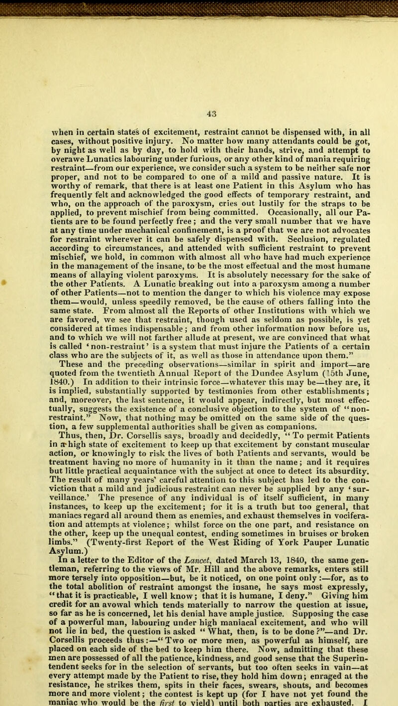 when in certain states of excitement, restraint cannot be dispensed with, in all cases, without positive injury. No matter how many attendants could be got, by night as well as by day, to hold with their hands, strive, and attempt to overawe Lunatics labouring under furious, or any other kind of mania requiring restraint—from our experience, we consider such a system to be neither safe nor proper, and not to be compared to one of a mild and passive nature. It is worthy of remark, that there is at least one Patient in this Asylum who has frequently felt and acknowledged the good effects of temporary restraint, and who, on the approach of the paroxysm, cries out lustily for the straps to be applied, to prevent mischief from being committed. Occasionally, all our Pa- tients are to be found perfectly free; and the very small number that we have at any time under mechanical confinement, is a proof that we are not advocates for restraint wherever it can be safely dispensed with. Seclusion, regulated according to circumstances, and attended with sufficient restraint to prevent mischief, we hold, in common with almost all who have had much experience in the management of the insane, to be the most effectual and the most humane means of allaying violent paroxyms. It is absolutely necessary for the sake of the other Patients. A Lunatic breaking out into a paroxysm among a number of other Patients—not to mention the danger to which his violence may expose them—would, unless speedily removed, be the cause of others falling into the same state. From almost all the Reports of other Institutions with which we are favored, we see that restraint, though used as seldom as possible, is yet considered at times indispensable; and from other information now before us, and to which we will not farther allude at present, we are convinced that what is called ‘non-restraint’ is a system that must injure the Patients of a certain class who are the subjects of it, as well as those in attendance upon them.” These and the preceding observations—similar in spirit and import—are quoted from the twentieth Annual Report of the Dundee Asylum (15th June, 1840.) In addition to their intrinsic force—whatever this may be—they are, it is implied, substantially supported by testimonies from other establishments; and, moreover, the last sentence, it would appear, indirectly, but most effec- tually, suggests the existence of a conclusive objection to the system of “non- restraint.” Now, that nothing may be omitted on the same side of the ques- tion, a few supplemental authorities shall be given as companions. Thus, then, Dr. Corsellis says, broadly and decidedly, “To permit Patients in a-high state of excitement to keep up that excitement by constant muscular action, or knowingly to risk the lives of both Patients and servants, would be treatment having no more of humanity in it than the name; and it requires but little practical acquaintance with the subject at once to detect its absurdity. The result of many years’ careful attention to this subject has led to the con- viction that a mild and judicious restraint can never be supplied by any ‘ sur- veillance.’ The presence of any individual is of itself sufficient, in many instances, to keep up the excitement; for it is a truth but too general, that maniacs regard all around them as enemies, and exhaust themselves in vocifera- tion and attempts at violence; whilst force on the one part, and resistance on the other, keep up the unequal contest, ending sometimes in bruises or broken limbs.” (Twenty-first Report of the West Riding of York Pauper Lunatic Asylum.) In a letter to the Editor of the Lancet, dated March 13, 1840, the same gen- tleman, referring to the views of Mr. Hill and the above remarks, enters still more tersely into opposition—but, be it noticed, on one point only ;—for, as to the total abolition of restraint amongst the insane, he says most expressly, “that it is practicable, I well know; that it is humane, I deny.” Giving him credit for an avowal which tends materially to narrow the question at issue, so far as he is concerned, let his denial have ample justice. Supposing the case of a powerful man, labouring under high maniacal excitement, and who will not lie in bed, the question is asked “ What, then, is to be done ?”—and Dr. Corsellis proceeds thus:—“Two or more men, as powerful as himself, are placed on each side of the bed to keep him there. Now, admitting that these men are possessed of all the patience, kindness, and good sense that the Superin- tendent seeks for in the selection of servants, but too often seeks in vain—at every attempt made by the Patient to rise, they hold him down; enraged at the resistance, he strikes them, spits in their faces, swears, shouts, and becomes more and more violent; the contest is kept up (for I have not yet found the maniac who would be the first to vieldl until both Darties are exhausted. I