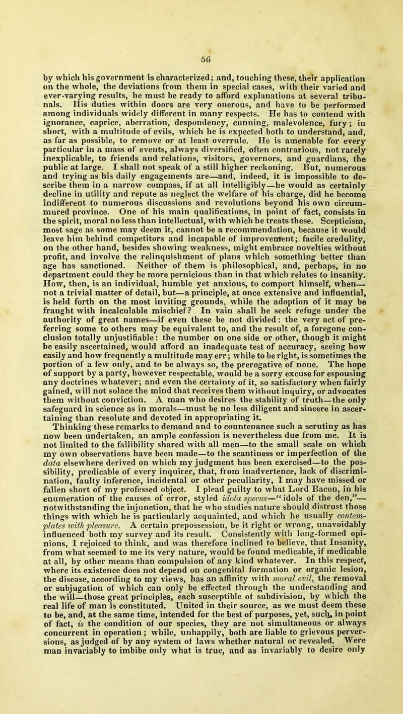 by which his government is characterized; and, touching these, their application on the whole, the deviations from them in special cases, with their varied and ever-varying results, he must be ready to afford explanations at several tribu- nals. His duties within doors are very onerous, and have to be performed among individuals widely different in many respects. He has to contend with ignorance, caprice, aberration, despondency, cunning, malevolence, fury ; in short, with a multitude of evils, which he is expected both to understand, and, as far as possible, to remove or at least overrule. He is amenable for every particular in a mass of events, always diversified, often contrarious, not rarely inexplicable, to friends and relations, visitors, governors, and guardians, the public at large. I shall not speak of a still higher reckoning. But, numerous and trying as his daily engagements are—and, indeed, it is impossible to de- scribe them in a narrow compass, if at all intelligibly—he would as certainly decline in utility and repute as neglect the welfare of his charge, did he become indifferent to numerous discussions and revolutions beyond his own circum- mured province. One of his main qualifications, in point of fact, consists in the spirit, moral no less than intellectual, with which he treats these. Scepticism, most sage as some may deem it, cannot be a recommendation, because it would leave him behind competitors and incapable of improvement; facile credulity, on the other hand, besides showing weakness, might embrace novelties without profit, and involve the relinquishment of plans which something better than age has sanctioned. Neither of them is philosophical, and, perhaps, in no department could they be more pernicious than in that which relates to insanity. How, then, is an individual, humble yet anxious, to comport himself, when— not a trivial matter of detail, but—a principle, at once extensive and influential, is held forth on the most inviting grounds, while the adoption of it may be fraught with incalculable mischief? In vain shall he seek refuge under the authority of great names—if even these he not divided; the very act of pre- ferring some to others may be equivalent to, and the result of, a foregone con- clusion totally unjustifiable: the number on one side or other, though it might he easily ascertained, would afford an inadequate test of accuracy, seeing how easily and how frequently a multitude may err; while to be right, is sometimes the portion of a few only, and to be always so, the prerogative of none. The hope of support by a party, however respectable, would be a sorry excuse for espousing any doctrines whatever; and even the certainty of it, so satisfactory when fairly gained, will not solace the mind that receives them without inquiry, or advocates them without conviction. A man who desires the stability of truth—the only safeguard in science as in morals—must he no less diligent and sincere in ascer- taining than resolute and devoted in appropriating it. Thinking these remarks to demand and to countenance such a scrutiny as has now been undertaken, an ample confession is nevertheless due from me. It is not limited to the fallibility shared with all men—to the small scale on which my own observations have been made—to the scantiness or imperfection of the data elsewhere derived on which my judgment has been exercised—to the pos- sibility, predicable of every inquirer, that, from inadvertence, lack of discrimi- nation, faulty inference, incidental or other peculiarity, I may have missed or fallen short of my professed object. I plead guilty to what Lord Bacon, in his enumeration of the causes of error, styled idola specas—“ idols of the den,”— notwithstanding the injunction, that he who studies nature should distrust those things with which he is particularly acquainted, and which he usually contem- plates with pleasure. A certain prepossession, be it right or wrong, unavoidably influenced both my survey and its result. Consistently with long-formed opi- nions, I rejoiced to think, and was therefore inclined to believe, that Insanity, from what seemed to me its very nature, would be found medicable, if medicable at all, by other means than compulsion of any kind whatever. In this respect, where its existence does not depend on congenital formation or organic lesion, the disease, according to my views, has an affinity with moral evil, the removal or subjugation of which can only be effected through the understanding and the will—those great principles, each susceptible of subdivision, by w hich the real life of man is constituted. United in their source, as we must deem these to be, and, at the same time, intended for the best of purposes, yet, such, in point of fact, is the condition of our species, they are not simultaneous or always concurrent in operation ; while, unhappily, both are liable to grievous perver- sions, as judged of by any system of laws whether natural or revealed. Were man invariably to imbibe only what is true, and as invariably to desire only