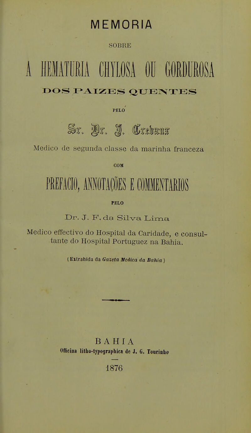 MEMORIA SOBRE A HEMATURIA CHYLOSA OU GORDUROSA T>OS PAIZES QUENTES PELO Medico de segunda classe da marinha franceza COM PREFACIO, ilOTÜS E COMMENTARIOS PELO Dr. J. F. da Silva Lima Medico effectivo do Hospital da Caridade, e consul- tante do Hospital Portuguez na Bahía. (Exlrahida da Gazela Medica da Bahía ) BAHIA OUiciua litlio-typograiibica de J. G. Touriuho 1876