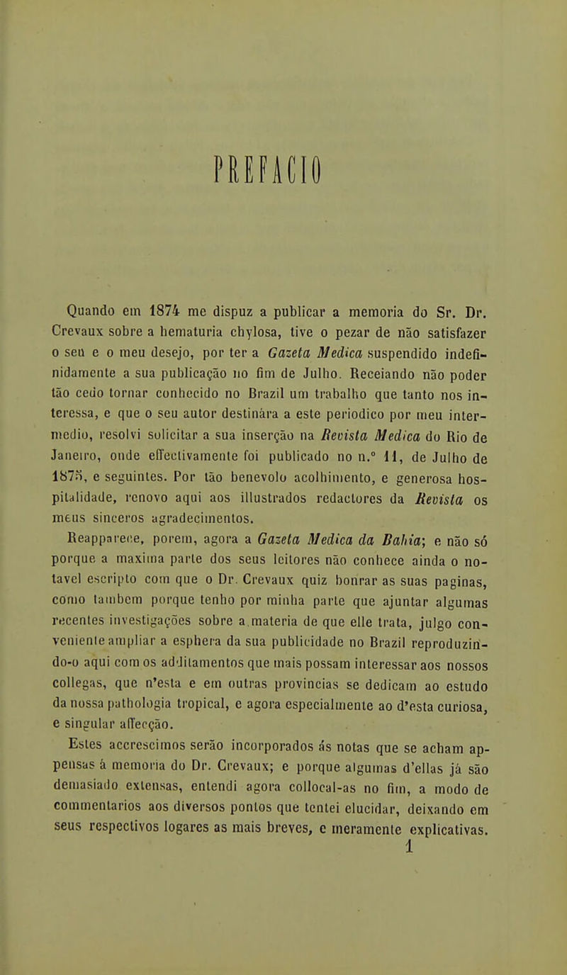 PREFACIO Quando em 1874 me dispuz a publicar a memoria do Sr. Dr. Crevaux sobre a hematuria cbylosa, tive o pezar de nao satisfazer o seu e o meu desejo, por ter a Gazeta Medica suspendido indefi- nidamente a sua publicacao no finí de Julho. Receiando nao poder táo cedo tornar conhecido no Brazil um trabalho que tanto nos in- teressa, e que o seu autor destinara a este periódico por meu inter- medio, resolví solicitar a sua inserto na Becista Medica do Rio de Janeiro, onde efectivamente foi publicado no n.° 11, de Julho de 187n, e seguintes. Por táo benévolo acolhimento, e generosa hos- piulidade, renovó aqui aos ¡Ilustrados redactores da Revista os meus sinceros agradecimenlos. Reapparece, porem, agora a Gazeta Medica da Bahia; e nao só porque a máxima parte dos seus lcitores náo conhece ainda o no- tavel escripto com que o Dr. Crevaux quiz honrar as suas paginas, como taiubem porque tenho por minha parle que ajuntar algumas recentes investigacoes sobre a,materia de que elle trata, julgo con- veniente ampliar a esphera da sua publicidade no Brazil reproduziri- do-o aqui com os addilamentos que mais possam interessar aos nossos collegas, que n'esta e em outras provincias se dedicam ao estudo da nossa pathologia tropical, e agora especialmente ao d'esta curiosa, e singular ad'eccao. Estes accrcscimos seráo incorporados ás notas que se acham ap- pensas á memoria do Dr. Crevaux; e porque algumas d'ellas já sáo demasiado extensas, entendí agora collocal-as no fim, a modo de commenlarios aos diversos pontos que tentei elucidar, deixando em seus respectivos logares as mais breves, e meramente explicativas.