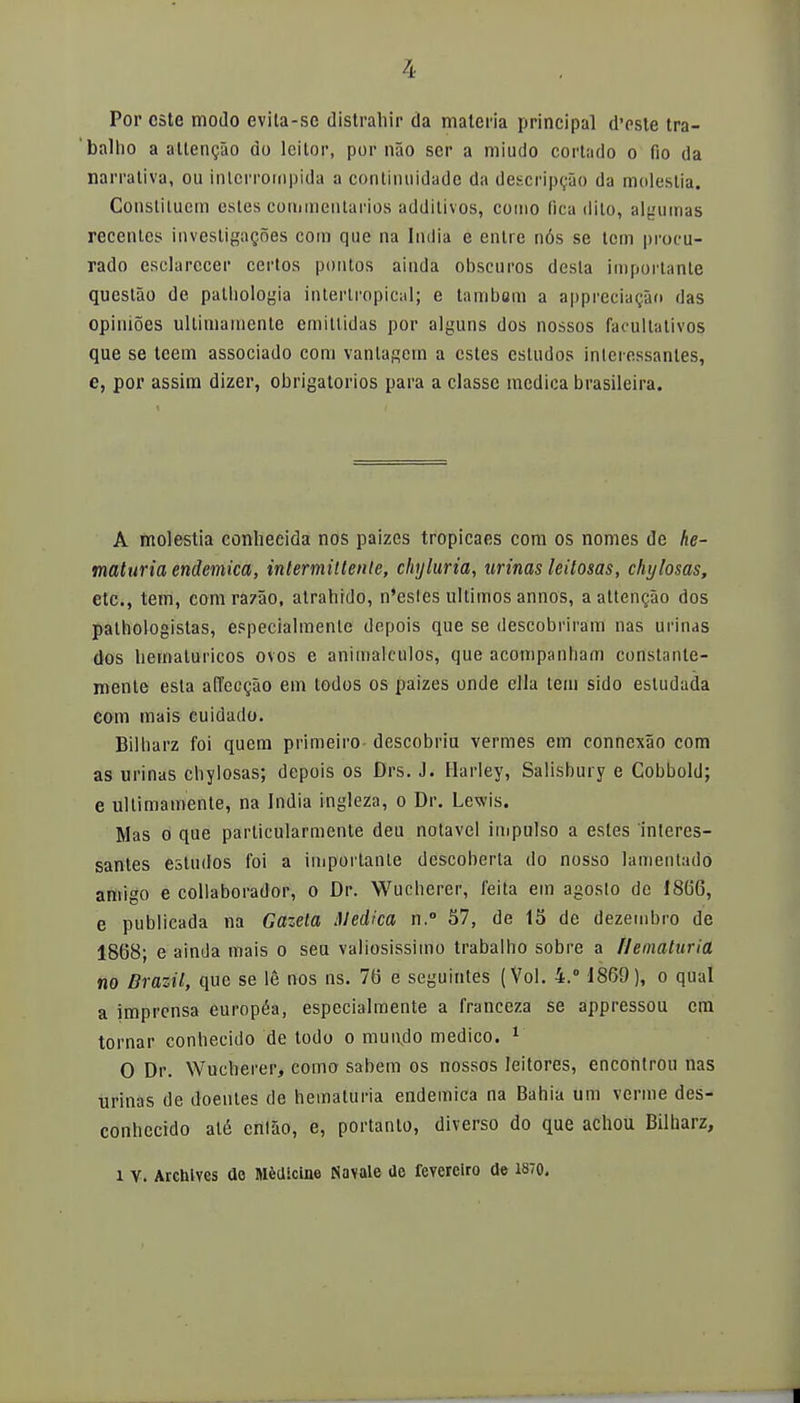 Por este modo ev¡la-sc distrahir da materia principal d'este tra- balho a allengao do leilor, por nao ser a miudo cortado o fio da narrativa, ou inlerrornpida a continuidade da descripcao da molestia. Constituem estes commentarios additivos, como fica dito, algumas recentes investigac,oes com que na India e entre nós se tcm procu- rado esclarecer certos pontos aínda obscuros desta importante questao de palliologia intertropical; e tambsm a appreciacao das opinioes últimamente emitlidas por alguns dos nossos facultativos que se teem associado com vanlagem a estes esludos inlcressanles, e, por assim dizer, obligatorios para a classe medica brasileira. A molestia conhecida nos paizes tropicaes com os nomes de he- maturia endémica, intermitiente, chyluria, urinas leitosas, chylosas, etc., tem, comrazao, atrahido, n'esles últimos annos, a attencáo dos pathologistas, especialmente depois que se descobriram ñas urinas dos liemaluricos ovos e animálculos, que acompanham constante- mente esta a(Tecc5o em todos os paizes onde ella tem sido estudada com mais cuidado. Bilharz foi quem primeiro- descobriu vermes em connexáo com as urinas chylosas; depois os Drs. J. Harley, Salisbury e Cobbold; e últimamente, na India ingleza, o Dr. Lewis. Mas o que particularmente deu notavel impulso a estes interes- santes estudos foi a importante dcscoberta do nosso lamentado amigo e colaborador, o Dr. Wucherer, feita em agosto de 18GG, e publicada na Gazeta Medica n.° 57, de 15 de dezembro de 1868; e ainda mais o seu valiosissimo trabalbo sobre a ílematuria no Brazil, que se le nos ns. 76 e seguintes (Vol. 4.° 1869), o qual a imprensa européa, especialmente a franceza se appressou era tornar conhecido de todo o mui\do medico. 1 0 Dr. Wuclierer, como sabem os nossos leitores, encontrón ñas Tirinas de doentes de heinaturia endémica na Bahía um verme des- conhecido até cnláo, e, portanlo, diverso do que achou Bilharz, 1 V. Archives de Medicine Navale üc feverciro de 1870. I