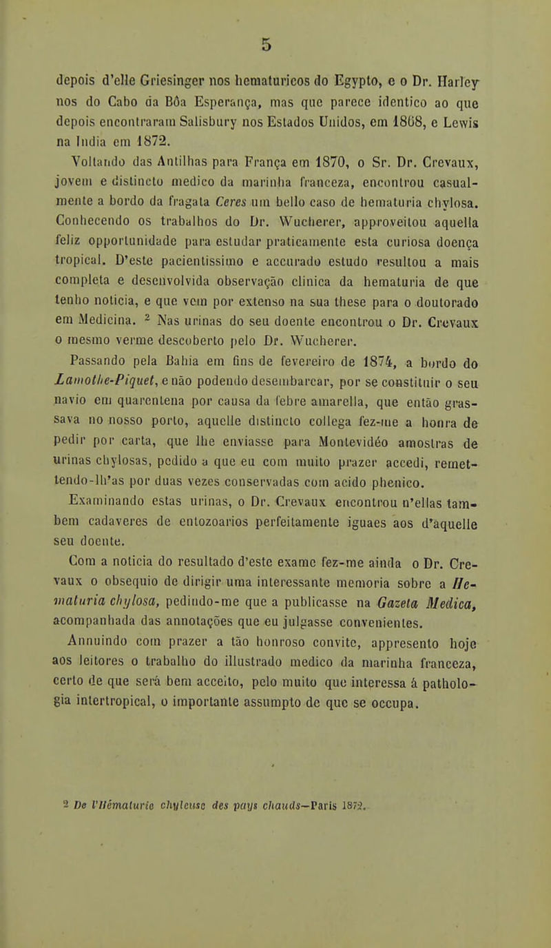 depois d'elle Griesinger nos hcmaturicos do Egypto, e o Dr. Harley nos do Cabo da Boa Esperanza, mas que parece idéntico ao que depois encontraran! Salisbury nos Estados Unidos, em 1808, e Lewis na India era 1872. Vollando das Antilhas para Framja etn 1870, o Sr. Dr. Crevaux, jovetn e distincto medico da marinlia IVanceza, enconlrou casual- mente a bordo da fragata Ceres uin bello caso de bematuria chylosa. Conhecendo os trabalhos do Dr. Wucherer, approveitou aquella feliz opporlunidyde para estudar praticainente esta curiosa doenca tropical. D'este pacientissimo e aecurado estudo resultou a mais completa e desenvolvida observacao clínica da hematuria de que lenlio noticia, e que vem por extenso na sua these para o doutorado em Medicina. 2 Ñas urinas do seu doente encontrou o Dr. Crevaux o mesmo verme descoberto pelo Dr. Wucherer. Passando pela Bahia em fins de fevereiro de 1874, a bordo do Lamotlie-Piquet, enáo podendo desembarcar, por se constituir o seu navio em quarenlena por causa da febre amarella, que entao gras- sava no nosso porto, aquelle distincto collega fez-me a honra de pedir por carta, que lhe enviasse para Montevideo amostras de urinas chylosas, pedido a que eu com muilo prazer accedí, remet- lendo-lh'as por duas vezes conservadas com acido phenico. Examinando estas urinas, o Dr. Crevaux enconlrou n'ellas tam- bem cadáveres de entozoarios perfeitamente iguaes aos d'aquelle seu doente. Com a noticia do resultado d'este exame fez-me ainda o Dr. Cre- vaux o obsequio de dirigir urna interessante memoria sobre a í/c- viaturia chylosa, pedindo-me que a publicasse na Gazela Medica, acompanbada das annotacoes que eu julgasse convenientes. Annuindo com prazer a tao honroso convite, appresento hoje aos leitores o trabalho do illuslrado medico da marinha franceza, certo de que será bem acceito, pelo muito que interessa á patholo- gia intertropical, o importante assumplo de que se oceupa. 2 D« l'Ilémaluvie chylmsc des paxjt chauils— París 1873.