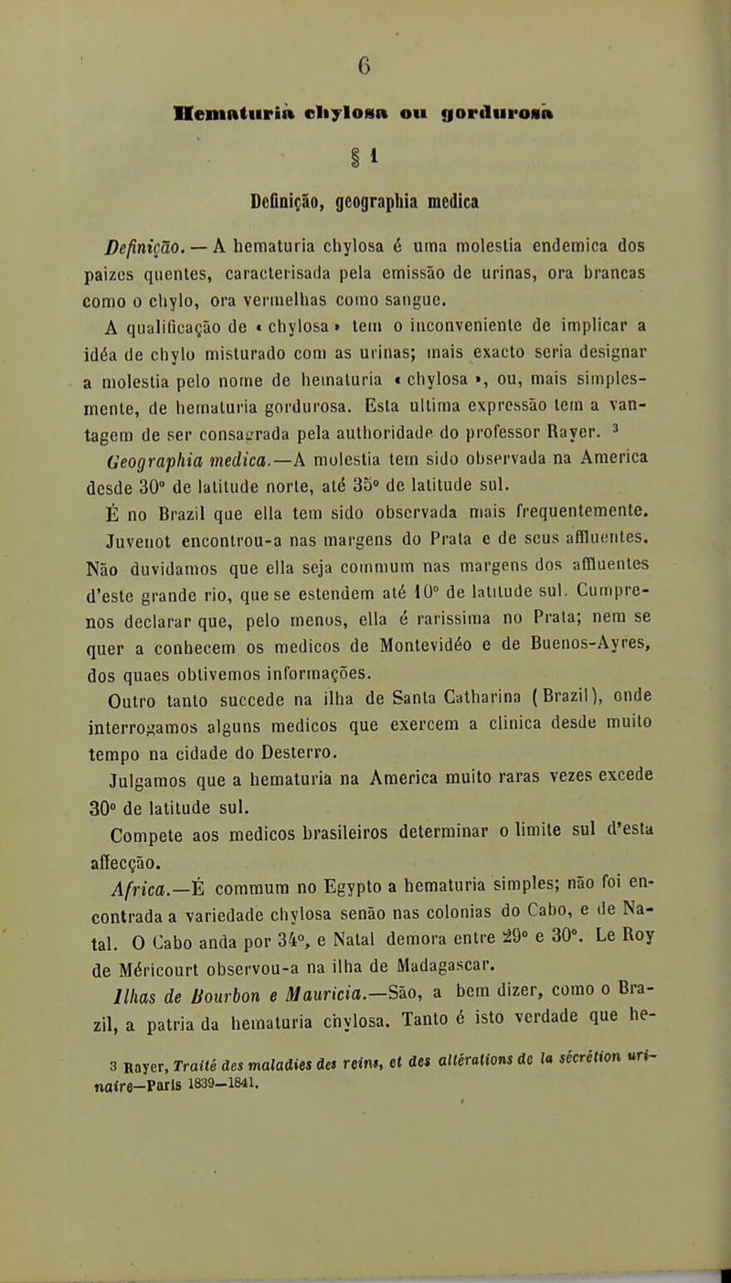 IIvmuturáa cliylosa 011 gorduroai» I 1 Definido, geographia medica Definicao. — A hematuria chylosa é urna molestia endémica dos paizes quentes, caracterisada pela emissáo de urinas, ora brancas como o chylo, ora verinelhas como sanguc. A qualificagao de « chylosa» tem o inconvenienle de implicar a idéa de chylo misturado com as urinas; mais exacto seria designar a molestia pelo nome de hematuria t chylosa », ou, mais simples- mente, de hematuria gordurosa. Esta ultima expressáo tem a van- tagem de ser consagrada pela authoridade do professor Rayer. 3 Geographia medica.—A molestia tem sido observada na America desde 30° de lalitude norte, até 35° de latitude sul. É no Brazil que ella tem sido observada mais frequentemente. Juveuot enconlrou-a ñas margens do Prala e de seus affluentes. Nao duvidamos que ella seja commum ñas margens dos affluentes d'este grande rio, que se estendem até 10° de latitude sul. Cumpre- nos declarar que, pelo menos, ella é rarissima no Prala; nem se quer a conhecem os médicos de Montevidéo e de Buenos-Ayres, dos quaes obtivemos informagoes. Outro tanto succede na ilha de Santa Catharina (Brazil), onde interrogamos alguns médicos que exercem a clínica desde muito tempo na cidade do Desterro. Julgamos que a hematuria na America muito raras vezes excede 30° de latitude sul. Compete aos médicos brasileiros determinar o limite sul d'esta añecQao. Africa.—t commum no Egypto a hematuria simples; nao foi en- contrada a variedade chylosa senáo ñas colonias do Cabo, e de Na- tal. O Cabo anda por 34°, e Natal demora entre 29° e 30°. Le Roy de Méricourt observou-a na ilha de Madagascar. llhas de Bourbon e Mauricia.—Sío, a bem dizer, como o Bra- zil, a patria da hematuria chylosa. Tanto é isto verdade que he- 3 Rayer, Traite des maladies des reins, et des altérations de la sécrétion uri- naire-Paris 1839-1841.
