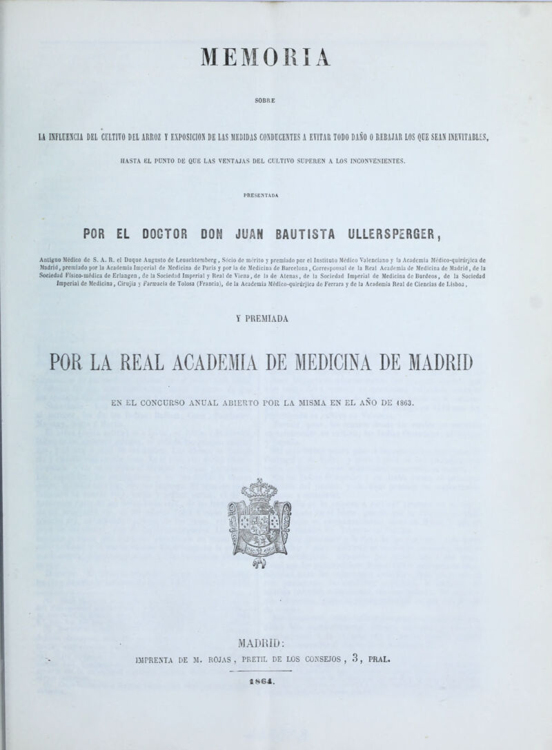 MEMORIA SOBRE lA INFLUENCIA DEL CULTIVO DEL ARROZ Y EXPOSICION DE LAS MEDIDAS CONDECENTES A EVITAR TODO DAÑO O REBAJAR LOS QÜE SEAN INEVITABLES, HASTA EL PUNTO DE QUE LAS VENTAJAS DEL CULTIVO SUPEREN A LOS INCONVENIENTES. PRESENTADA POR EL DOCTOR DON JUAN BAUTISTA ULLERSPERGER, Antiguo Médico de S. A. R. el Dnqne Augusto de Leuscbtemberg, Socio de mérito y premiado por el Instituto Médico Valenciano y la Academia Médico-quiriirjica de Madrid, premiado por la Academia Imperial de Medicina de Paris y por la de Medicina de Barcelona, Corresponsal de la Real Academia de Medicina de Madrid, de la Sociedad Físico-médica de Eriangen , de la Sociedad Imperial y Real de Viena, de la de Atenas, de la Sociedad Imperial de Medicina de Burdeos, de la Sociedad Imperial de Medicina, Cirujia y farmacia de Tolosa (Francia), de la Academia Médico-quiriirjica de Ferrara y de la Academia Real de Ciencias de Lisboa, Y PREMIADA POR LA REAL ACADEMIA DE MEDICINA DE MADRID EN EL CONCURSO ANUAL ABIERTO POR LA MISMA EN EL AÑO DE 4863. MADRID: IMPRENTA DE M. ROJAS , PRETIL DE LOS CONSEJOS , 3, PRAL. 1864.