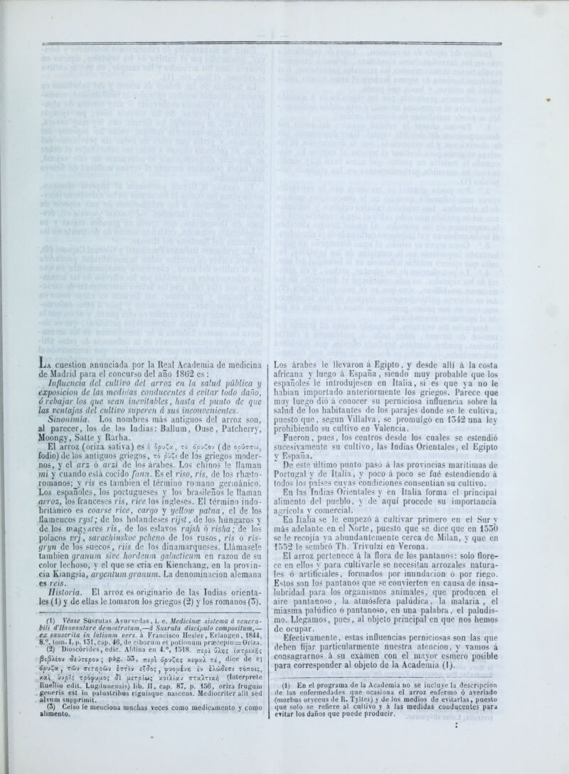 La cueslioa anunciada por la Real Academia de medicina de Madrid para el concurso del año 1862 es : Influencia del cultivo del arroz en la salud pública y exposición de las medidas conducentes á evitar todo daño, ó rebajar los que sean inevitables, hasta el punto de que las ventajas del cultivo superen á sus inconvenientes. Sinonimia. Los nombres más antiguos del arroz son, al parecer, los de las Indias: Ballum, Ouse, Patcherry, Moongy, Salle y Rarha. El arroz (oriza saliva) es ó óp-ycv., to ooj'íoj (de ooútt-.), fodio) de los antiguos griegos, t6 pjíi de los griegos moder- nos, y el arz ó arzi de los árabes. Los chinos le llaman mi y cuando está cocido fnnu. Es el riso, ris, de los rhaeto- romanos; y ris es también el término romano germánico. Los españoles, los portugueses y los brasileños le llaman arroz, los franceses ris, rice los ingleses. El término indo- británico es coarse rice, carqo y yellow patna, el de los llamencos ryst; de los holandeses r(/s/, de los húngaros y délos magyares ris, de los eslavos rajsh ó risha; de los polacos vrj, saracliinskoe pcheno de los rusos, ris 6 ris- yryn de los suecos, riis de los dinamarqueses. Llámasele también íjranum sive liordenm qa.lacticum en razón de su color lechoso, y el que se cria en Kienchang, en la provin- cia Kiangsia, argentum granum. La denominación alemana es reis. Historia. El arroz es originario de las Indias orienta- les (1) y de ellas le tomaron los griegos (2) y los romanos (5). el) Véase Súsrutas Aym vedas, i. e. Medicina; sistema á veiiera- bili (Tlidiwuntare demnstralum,—á Susruta discípulo composilum,— ex sánscrita in latinuni vers. á Francisco Hesler, Eriaiigen, 1844, 8.°, lüiii. I, (1. 131, Cap. 46, de ciborum et potiiMium pr3ei''eplo=OrÍ7.a. (2) Diüscórides, edic. Aldiiia en 4., 1318. Tzipl {JXvj; íctTfíi•/.■/;; Pt^Xíov íeirepov ; pág. 53, «ol óp-j?r,; -/.ifA ts, dice de e) /.ai úvpt; Toóyjuo; Si f/erptw; zotAtaj (7Ta>-ixÁ (Inlerprele RueTlio edil. Lugdiineiisis) lib. II, cap. 87, p. 156, oriza fruguin geiieri.s esl iii (laluslribus riguisque nascens. Mediocriter alil sed alviim suppriiiiit. (3) Celso le menciona muchas veces como medicamenlo y como alimento. Los árabes le llevaron á Egipto, y desde allí á la costa africana y luego á España, siendo muy probable que los españoles le introdujesen en Italia, si es que ya no le habian importado anteriormente los griecos. Parece que muy luego dio á conocer su perniciosa influencia sobre la salud de los habitantes de los parajes donde se le cultiva, puesto que, según Yillalva, se promulgó en 1342 una ley prohibiendo su cultivo en Valencia. Fueron, pues, los centros desde los cuales se estendió sucesivamente su cultivo, las Indias Orientales, el Egipto y España. De este último punto pasó á las provincias marítimas de Portugal y de Italia, y poco á poco se fué estendiendo á todos los países cuyas condiciones consentían su cullivo. En las Indias Orientales y en Italia forma el principal alimento del pueblo, y de aquí procede su importancia agrícola v comercial. En Italia se le empezó á cultivar primero en el Sur y más adelante en el Norte, puesto que se dice que en 1550 se !e recojía ya abundantemente cerca de Milán, y que en 1552 le sembró Th. Trivulzi en Verona. El arroz pertenece á la flora de los pantanos: solo flore- ce en ellos y para cultivarle se necesitan arrozales natura- les ó artificiales, formados por inundarion o por riego. Estos son los pantanos que .«e convierten en causa de insa- lubridad para los organismos animales, que producen el aire pantanoso, la atmósfera palúdica. la malaria , el miasma palúdico ó pantanoso, en una palabra, el paludis- mo. Llegamos, pues, al objeto principal en que nos hemos de ocupar. Efectivamente, estas influencias perniciosas son las que deben fijar particularmente nuestra atención, y vamos á consagrarnos á su examen con el mayor esmero posible para corresponder al objeto de la Academia (I). (1) En el programa de la Academia no se incluye la descripción de las enfermedades que ocasiona el arroz enfermo ó averiado (morbus oryceus de R. Tyller) y de los medios de evitarlas, puesto i]ue solo se refiere al cullivo y á las medidas conducentes para evitar los daños que puede producir.