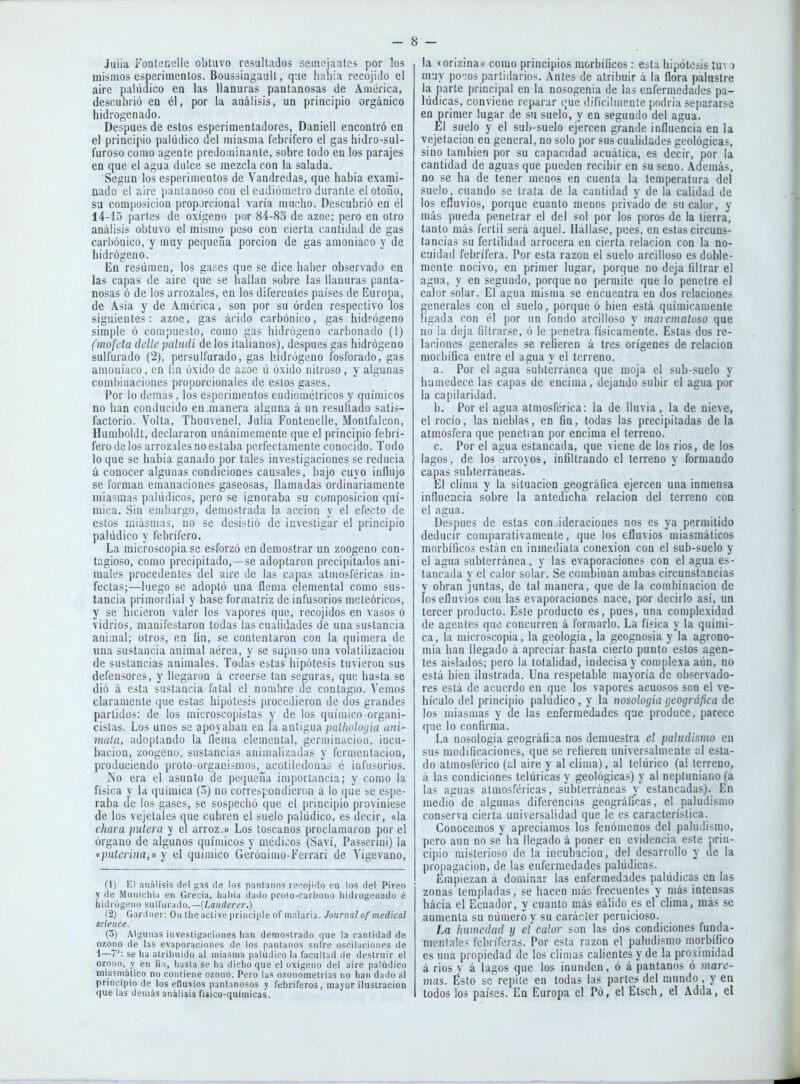 Julia Foaterxelle obtuvo resultados semejantes por los mismos esperimentos. BoussiagauU, que había recojido el aire paUidico en las llanuras pantanosas de América, descubrió en él, por la análisis, un principio orgánico hidrogenado. Después de estos espcriraentadores, Daniell encontró en el principio palúdico del miasma febrífero el gas hidro-sul- furoso como agente predominante, sobre todo en los parajes en que el agua dulce se mezcla con la salada. Según los esperimentos de Vandredas, que había exami- nado el aire pantanoso con el eadióinelro durante el otoño, sa composición proporcional varía mucho. Descubrió on él 14-15 partes de oxígeno por 84-83 de ázoe; pero en otro análisis obtuvo el mismo peso con cierta cantidad de gas carbónico, y muy pequeña porción de gas amoniaco y de hidrógeno. En resumen, los ga¿es que se dice haber observado en las capas de aire que se hallan sobre las llanuras panta- nosas ó de los arrozales, en los diferentes países de Europa, de Asia y de América, son por su orden respectivo los siguientes: ázoe, gas ácido carbónico, gas hidrógeno simple ó compuesto, como gas hidrógeno carbonado (1) (mofeta ddle paludi de los italianos), después gas hidrógeno sulfurado (2), persulfurado, gas hidrógeno fosforado, gas amoniaco, en Im óxido de ázoe ú óxido nitroso, y algunas combinaciones proporcionales de estos gases. Por lo demás, los esperimentos eudiométricos y químicos no han conducido en manera alguna aun resultado satis- factorio. Volta, Thomenel, Julia Fontenelle, Montfalcon, Humboldt, declararon unánimemente que el principio febrí- fero de los arrozales no estaba perfectamente conocido. Todo lo que se habia ganado por tales investigaciones se reducía á conocer algunas condiciones causales, bajo cuyo influjo se forman emanaciones gaseosas, llamadas ordinariamente miasmas palúdicos, pero se ignoraba su composición quí- mica. Sin embargo, demostrada la acción y el efecto de estos miásnias, no se desistió de investigar el principio palúdico y febrífero. La microscopía se esforzó en demostrar un zoogeno con- tagioso, como precipitado,—se adoptaron precipitados aní- males procedentes del aire de las capas atmosféricas in- fectas;—luego se adoptó una flema elemental como sus- tancia primordial y base formatriz de infusorios meteóricos, y se hicieron valer los vapores que, recojídos en vasos ó vidrios, manifestaron todas las cualidades de una sustancia auiaial; otros, en ün, se contentaron con la quimera de una sustancia animal aérea, y se supuso una volatilización de sustancias animales. Todas estas hipótesis tuvieron sus defensores, y llegaron á creerse tan seguras, que hasta se dió á esta sustancia fatal el nombre de contagio. Vemos claramente que estas hipótesis procedieron de dos grandes partidos: de los microscopistas y de los químico-organi- cístas. Los unos se apoyaban en ía antigua palliologia ani- maía, adoptando la flema elemental, genninacion, incu- bación, zoogeno, sustancias animalizadas y fermentación, produciendo proto-organismos, acoliledouas é infusorios. No era el asunto de pequeña importancia; y como la física y la química (5) no correspondieron á lo que se espe- raba de los gases, se sospechó que el principio proviniese de los vejetales que cubren el suelo palúdico, es decir, «la chara pulcra y el arroz.» Los loscanos proclamaron por el órgano de algunos químicos y médicos (Saví, Passcrini) la «puterina,» y el químico Gerónimo-Ferrari de Vigevano, (1) El .Tiiítlisis del gns fie los pnntiinns rscojiflo en los del Píreo y de Mniiiclihi en Grecia, luihi;i ilado pruto-carboiio liidiogeiiado é hidrógeno su\hn':u\o.—{Lanclerer.) (■2) Gardner: On tlie active principie of malaria. Journal medical Science. (3) Algunas investigaciones lian demostrado (|ue la cantidad de O7.ono de las evaporaciones de los pantanos sufre oscilacioi>PS de 1—se ha atribuido al miasma palúdico la facultad de destruir el ozono, y en fin, hasta se ha dicho que el oxigeno del aire palúdico miasmático no contiene ozono. Pero las o/.onometrias no han dailo al principio de los efluvios pantanosos y febriferos, mayor ilustración que las demás análisis físico-químicas. la «orizina« como principios morbííicos: esta hipótesis luva muy po';os partidarios. Antes de atribuir á la flora palustre la parte principal en la nosogenia de las enfermedades pa- lúdicas, conviene reparar que difícilmente podría separarse en primer lugar de su suelo, y en segundo del agua. El suelo y el sub-suelo ejercen grande influencia en la vejetacion en general, no solo por sus cualidades geológicas, sino también por su capacidad acuática, es decir, por la cantidad de aguas que pueden recibir en su seno. Además, no se ha de tener menos en cuenta la temperatura del suelo, ciiando se trata de la cantidad y de la calidad de los efluvios, porque cuanto menos privado de su calor, y más pueda penetrar el del sol por los poros de la tierra, tanto más fértil será aquel. Hálla.se, pues, en estas circuns- tancias su fertilidad arrocera en cierta relación con la no- cuidad febrífera. Por esta razón el suelo arcilloso es doble- mente nocivo, en primer lugar, porque no deja flltrar el agua, y en segundo, porque no permite que lo penetre el calor solar. El agua misma se encuentra en dos relaciones generales con el suelo, porque ó bien está químicamente ligada con él por un fondo arcilloso y mai cmaloso que no la deja filtrarse, ó le penetra físicamente. Estas dos re- laciones generales se refieren á tres orígenes de relación morbífica entre el agua y el terreno. a. Por el agua subterránea que moja el sub-suelo y humedece las capas de encima, dejando subir el agua por la capilaridad. b. Por el agua atmosférica: la de lluvia , la de nieve, el rocío, las nieblas, en fin, todas las precipitadas déla atmósfera que peneti an por encima el terreno. c. Por el agua estancada, que viene de los ríos, de los lagos, de los arroyos, infiltrando el terreno y formando capas subterráneas. El clima y la situación geográfica ejercen una inmensa influeacia sobre la antedicha relación del terreno con el agua. Después de estas consideraciones nos es ya permitido deducir comparativamente, (jue los efluvios miasmáticos morbíficos están en inmediata conexión con el sub-suelo y el agua subterránea, y las evaporaciones con el agua es- tancada y el calor solar. Se combinan ambas circunstancias y obran juntas, de tal manera, que de la combinación de los efluvios con las evaporaciones nace, por decirlo así, un tercer producto. Este producto es, pues, una complexidad de agentes que concurren á formarlo. La física y la quími- ca, la microscopía, la geología, la geognosia y la agrono- mía han llegado á apreciar hasta cierto punto estos agen- tes aislados; pero la totalidad, indecisa y complexa aún, no está bien ilustrada. Una respetable mayoría de observado- res está de acuerdo en que los vapores acuosos son el ve- hículo del principio palúdico, y la nosolociia geográfica de los miasmas y de las enfermedades que produce, parece que lo confirma. La nosología geográfica nos demuestra el paludismo en sus modificaciones, que se refieren universalmente al esta- do atmosférico (;.l aire y al clima), al telúrico (a! terreno, á las condiciones telúricas y geológicas) y al neptuniano (á las aguas atmos.''éricas, subterráneas y estancadas). En medio de algunas diferencias geográficas, el paludismo conserva cierta universalidad que le es característica. Conocemos y apreciamos los fenómenos del paludismo, pero aun no se' ha llegado á poner en evidencia este prin- cipio misterioso de la incubación, del desarrollo y de la propagación, de las enfermedades palúdicas. Etnpiezan á dominar las enfermedades palúdicas en las zonastcmpladas, se hacen más frecuentes y más intensas hacía el Ecuador, y cuanto más eáüdo es el clima, más se aumenta su número y su carácter pernicioso. La humedad y el calor son las dos condiciones funda- mentales febriferas. Por esta razón el paludismo morbífico es ima propiedad de los ciímas calientes y de la proximidad á ríos V á lagos que los inunden, ó á pantanos ó mare- mas. Esto se repite en todas las partes del mundo. y en lodos los países. En Europa el Po, el Etsch, el Adda, el
