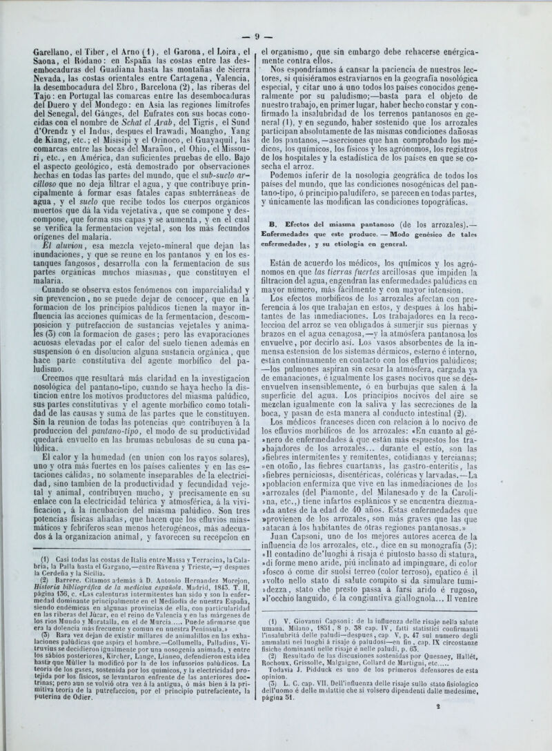 SaoQa, el Ródano: en España las costas entre las des- embocaduras del Guadiana hasta las montañas de Sierra Nevada, las costas orientales entre Cartagena, Valencia, la desembocadura del Ebro, Barcelona (2), las riberas del Tajo: en Portugal las comarcas entre las desembocaduras del Duero y del Mondego: en Asia las regiones limítrofes del Senegal, del Ganges, del Eufrates con sus bocas cono- cidas con el nombre de Schat el Arab, del Tigris, el Sund d'Orendz y el Indus, después el Irawadi, Moangho, Yang de Kiang, etc.; el Misisipi y el Orinoco, el Guayaquil, las comarcas entre las bocas del Maraüon, el Ohio, el Missou- ri, etc., en América, dan suficientes pruebas de ello. Bajo el aspecto geológico, está demostrado por observaciones hechas en todas las partes del mundo, que el subsuelo ar- cilloso que no deja fíltrar el agua, y que contribuye prin- cipalmente á formar esas fatales capas subterráneas de agua, y el suelo que recibe todos los cuerpos orgánicos muertos que dá la vida vejetativa, que se compone y des- compone, que forma sus capas y se aumenta, y en el cual se verifica la fermentación vejetal, son los más fecundos orígenes del malaria. El aluvión, esa mezcla vejeto-mineral que dejan las inundaciones, y que se reúne en los pantanos y en los es- tanques fangosos, desarrolla con la fermentación de sus partes orgánicas muchos miasmas, que constituyen el malaria. Cuando se observa estos fenómenos con imparcialidad y sin prevención, no se puede dejar de conocer, que en la formación de los principios palúdicos tienen la mayor in- fluencia las acciones químicas de la fermentación, descom- posición y putrefacción de sustancias vejetales y anima- les (5) con la formación de gases; pero las evaporaciones acuosas elevadas por el calor del suelo tienen además en suspensión ó en disolución alguna sustancia orgánica, que hace parte constitutiva del agente morbífico del pa- ludismo. Creemos que resultará más claridad en la investigación oosológica del pantano-tipo, cuando se haya hecho la dis- tinción entre los motivos productores del miasma palúdico, sus partes constitutivas y el agente morbífico como totali- dad de las causas y suma de las partes que le constituyen. Sin la reunión de todas las potencias que contribuyen á la producción del pantano-tipo, el modo de su productividad quedará envuelto en las brumas nebulosas de su cuna pa- lúdica. El calor y la humedad (en unión con los rayos solares), uno y otra más fuertes en los países calientes y en las es- taciones cálidas, no solamente inseparables de la electrici- dad, sino también de la productividad y fecundidad veje- tai y animal, contribuyen mucho, y precisamente en su enlace con la electricidad telúrica y atmosférica, á la vivi- ficación , á la incubación del miasma palúdico. Son tres potencias físicas aliadas, que hacen que los efluvios mias- máticos y febríferos sean menos heterogéneos, más adecua- dos á la organización animal, y favorecen su recepción en (1) Casi todas las costas de Italia entreMassa y Terracina, laCala- bria, la Palla hasta el Gargano,—entre Rávena y Trieste,—y después la Cerdeña y la Sicilia. (2J Barreré. Citamos además á D. Antonio Hernández Morejon, Historia bibliográfica de ¡a medicina española. Madrid, 1843. T. II, página 136, c. «Las calenturas intermitentes han sido y son la enfer- medad dominante principalmente en el Mediodía de nuestra España, siendo endémicas en algunas provincias de ella, con particularidad en las riberas ilel Júcar, en el reino de Valencia y en las márgenes de los rios Mundo y Moratalla, en el de Murcia Puede afirmarse que era la dolencia más frecuente y común en nuestra Península.» (3) Rara vez dejan de existir millares de animalillos en las exha- laciones palúdicas que aspira el hombre.—Collumella, Palladius, Vi- truvius se decidieron igualmente por una nosogenia animada, y entre los sábios posteriores, Kircher, Lange, Linneo, defendieron esta idea hasta-que Miiller la modificó por la de los infusorios oalúdicos. La teoría de los gases, sostenida por los químicos, y la electricidad pro- tejida por los físicos, se levantaron enfrente de las anteriores doc- trinas; pero aun se volvió otra vez á la antigua, ó más bien á la pri- mitiva teoría de la putrefacción, por el principio putrefaciente, la pulerina de Odier. mente contra ellos. Nos espondríamos á cansar la paciencia de nuestros lec- tores, si quisiéramos estraviarnos en la geografía nosológica especial, y citar uno á uno todos los países conocidos gene- ralmente por su paludismo;—hasta para el objeto de nuestro trabajo, en primer lugar, haber hecho constar y con- firmado la insalubridad de los terrenos pantanosos en ge- neral (I), y en segundo, haber sostenido que los arrozales participan absolutamente de las mismas condiciones dañosas de los pantanos,—aserciones que han comprobado los mé- dicos, los químicos, los físicos y los agrónomos, los registros de los hospitales y la estadística de los países en que se co- secha el arroz. Podemos inferir de la nosología geográfica de todos los países del mundo, que las condiciones nosogénicas del pan- tano-tipo, ó principio-paiudífero, se parecen en todas partes, y únicamente las modifican las condiciones topográficas. B. Efectos del miasma pantanoso (de lOS arrozales).— Enfermedades que este produce. — Modo genésico de tales enfermedades, y su etiología en general. Están de acuerdo los médicos, los químicos y los agró- nomos en que las tierras fuertes arcillosas que impiden la filtración del agua, engendran las enfermedades palúdicas en mayor número, más fácilmente y con mayor intensión. Los efectos morbíficos de los arrozales afectan coa pre- ferencia á los que trabajan en estos, y después á los habi- tantes de las inmediaciones. Los trabajadores en la reco- lección del arroz se ven obligados á sumerjir sus piernas y brazos en el agua cenagosa,—y la atmósfera pantanosa los envuelve, por decirlo así. Los vasos absorbentes de la in- mensa estension de los sistemas dérmicos, esterno é interno, están continuamente en contacto con los efluvios palúdicos; —los pulmones aspiran sin cesar la atmósfera, cargada ya de emanaciones, é igualmente los gases nocivos que se des- envuelven insensiblemente, ó en burbujas que salen á la superficie del agua. Los principios nocivos del aire se mezclan igualmente con la saliva y las secreciones de la boca, y pasan de esta manera al conducto intestinal (2). Los médicos franceses dicen con relación á lo nocivo de los efluvios morbíficos de los arrozales: «En cuanto al gé- »nero de enfermedades á que están más espuestos los tra- »bajadores de los arrozales... durante el estío, son las ífiebres intermitentes y remitentes, cotidianas y tercianas; »en otoño, las fiebres cuartanas, las gastro-efiteritis, las «fiebres perniciosas, disentéricas, coléricas y larvadas.—La «población enfermiza que vive en las inmediaciones de los «arrozales (del Piamonte, del Milanesado y de la Caroli- »na, etc.,) tiene infartos esplánicos y se encuentra diezma- ída antes de la edad de 40 años. Estas enfermedades que «provienen de los arrozales, son más graves que las que «atacan á los habitantes de otras regiones pantanosas.» Juan Capsoni, uno de los mejores autores acerca de la influencia de los arrozales, etc., dice en su monografía (3): «II contadino de'luoghi á risaja é piutosto basso di statura, »di forme meno aride, piú inclinato ad impinguare, di color «fosco ó come dir suolsi terreo (color terroso), cpatico é ¡1 ívolto nello stato di saiute compito si da simulare tumi- «dezza, stato che presto passa á farsi árido é rugoso, sl'occhio lánguido, é la congiuntiva giallognola... II ventre (1) V. Giovanni Capsoni: de la influenza delle risaje nella salute amana. Milano, 1831, 8 p. 38 cap. IV, falti statislici confirmanti l'insalubritá delle paludi—después, cap V, p. 47 sul numero degli ammalati nei luoghi á risaje ó paludosi—en fin , cap. IX circostanze fisiche dominanti nelle risaje é nelle paludi, p. 63. (2) Resultado de las discusiones sostenidas por Quesney, Hallét, Rochoux, Grissolle, Malgaigne, Collard de Martigni, etc Todavía J. Pidduck es uno de los primeros defensores de esta opinión. (3) L. C. cap. VII. Dell'influenza delle risaje sullo stato fisiológico dell'uomo é delle m ilaltie che si volsero dipendenti dalle roedesime, página 51. i