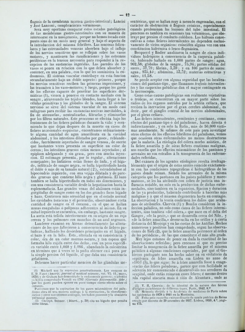 Dogosis (le la membrana mucosa gaslio-iolestir.al; Lancisi y José Lanzoni, complicaciones verminosas. Será muy oportuno comparar estos estados patológicos de las memí)ranas gaslro-iiUestinales con su manera de interesarse en la nosogencsia, porque no hemos tocado este [)unto sino de un modo muy general y bajo el aspecto de a introducción del miasma febrífero. Las mucosas folicu- lares y las estremidades venosas absorben bajo el influjo de los nervios sensitivos que se reflejan sobre los vasos motores, y mantienen las ramiflcaciones y los estreñios periféricos en la tensión necesaria para responder á la re- cepción de las sustancias ingeridas. Las paredes de los vasos se ponen en relación con lo que deben absorber y contener, en una palabra, con lo que les suministra la en- dosmosis. El sistema vascular contribuye en esta función secundariamente bajo un doble aspecto: primero, porque los nervios sensitivos reciben las primeras impresiones, y las trasmiten á los vaso-motores; y luego, porque los gases de los efluvios capaces de penetrar las superíicies der- máticas (1), vienen á ponerse en contacto mediato con la sangre, atravesando los tejidos blandos, hasta llegar á las células primitivas y los glóbulos de la sangre. El sistema nervioso se sirve del sistema vascular de un modo casi milagroso para recibir las sustancias nocivas inevitables, á fin de atenuarlas, neutralizarlas, filtrarlas y eliminarlas f)or los filtros naturales. Este processus se efectúa bajo los enómenos de las liebres palúdicas durante la vida: y resu- miendo lo que dejan después de la muerte en casos de fiebres accesionales esquisilas , encontramos ordinariamen- te alguna cantidad de agua amarillenta en la cavidad abdominal, y los intestinos dilatados por gases, reblande- cidos, fuertemente inyectados de sangre venosa, de suerte que bastantes veces presenta su superficie un color de cereza; los intestinos gruesos están menos inyectados; el epiplúon adelgazado y sin grasa, pero con niucha inyec- ción. El estómago presenta, por lo regular, alteraciones semejantes; los linfáticos están llenos de linfa, y el híga- do, infiltrado de sangre negra, se halla hipertrofiado hasta el doble ó más de su tamaño natural (2), estendiéndose al hipocondrio izquierdo, con una vejiga dilatada y de pare- des gruesas que contiene bilis negra y glutinosa. El bazo también se halla hipertrofiado en todas sus dimensiones, y con una consistencia variable desde la hepalizacion bástala esplenomalacia. Las grandes venas del abdomen están in- gurgitadas de sangre como en los dos grandes focos hígado y bazo. Contienen más serosidad que en el estado normal las cavidades torácicas y el pericardio, observándose corta cantidad de sangre en el corazón, en el que se hallan masas coaguladas ó poliposas adherentes al mismo. En su mitad izquierda se encuentra, sin embargo, bastante sangre. La aorta está tei^ida interiormente en su origen de un rojo cereza y los pulmones con manchas de un azul negruzco. Landerer examinó en Atenas detenidamente las altera- ciones de los que fallecieron á consecuencia de fiebres pa- lúdicas, hallando los desórdenes principales en el hígado, el bazo y en la bilis. Esta, alterada en su consistencia y color, era de un color moreno oscuro, y tan espesa que formaba hilo cojida entre dos dedos, con un peso específi- co variable entre !,060 y 1,086, abundando la colesterina en términos que á voces se la podia obtener casi pura por la simple presión del líquido, al que daba una consistencia gelatinosa. Debemos hacer particular mención de las glándulas me- (1) Mitcbell usa la espresion penetrativeness. Los ensayos de E. D. Faust (Americ. journal of medical sciences, vol. VI; H , mayo, 1830) y de Graliam han demostrado la endosmosis gaseosa ; y además ya había comprobado Vessali eii 1792 (Giornale fisico-medic. febr.) que los gases pueden ejercer en poco tiempo cierto efeclo sobre el corazón. Parécenos que la aspiración de los gases miasmáticos del palu- dismo obra de una manera análoga á la eterización, la cloroformi- zación y otros narcotismos análogos, los baños gaseosos y la atmiatria pulmonal gaseosa. (2j Chrstph. Delmer. (Disert., p. 59) cita un hígado que pesaba siete libras. sentéricas, que se hallan muy á menudo engrosadas, con el carácter de obstrucción ó flogosis crónicas, especialmente cuando predominan las lesiones del tubo intestinal. El páncreas es también en ocasiones tan voluminoso, que obs- truye por presión el conducto colédoco. Las hidrosis conse- cutivas á estas fiebres intermitentes no dependen esclusi- vamente de vicios orgánicos: coinciden alguna vez con una constitución hidrémica ó leuco-ílegmásica. Becquerel y Rodier analizaron la sangre de cinco indi- viduos hidrópicos á consecuencia de la caquexia palúdi- ca, habiendo hallado en 1,000 partes de sangre: agua, 962,38; glóbulos de la sangre, 75,94; partes sólidas del suero, 57,79; fibrina, 3,39; y en iOO partes de suero: agua, 935,10; albúmina, 53,o2; materias estractivas y sales, íl,58. Se puede aceptar con alguna seguridad que las localiza- ciones del pantano-tipo, que llamamos trofosis intermiten- tes y las caquexias palúdicas dan el mayor contingente en la necroscopia. Como estas causas patológicas son realmente vejetativas ó tróficas, se concentran en su mayor parte sobre los rádios de los órganos nutridos por la artéria celíaca, que reciben la inervación por el gran cerebro abdominal, es decir, por el ganglio central de los nervios abdominales, por el plexo celíaco. Las fiebres intermitentes, remitentes y continuas, como efectos del pantano-tipo ó del paludismo', hacen directa ó indirectamente, y en solo la Italia, más de 50,000 vícti- mas anualmente. Si salimos de este país para investigar otros efectos de los efluvios febríferos del paludismo, vemos que ocasiona otras enfermedades no menos destructoras que la malaria. La etiología del cólera morbo asiático, de la fiebre amarilla y de otras fiebres continuas malignas, nos enseña que los efluvios miasmáticos de los pantanos y arrozales no son estraños á la nosogenesia de las enferme- dades referidas. Del exámen de los agentes etiológicos resulta irrefraga- blemente que el origen de estos azotes coincide exáctaraen- te con las condiciones topográficas é hidrográficas de los países donde reinan. Siendo los arrozales de la misma categoría que los pantanos en los países palúdicos y mare- raatosos, se les ha atribuido con sobra de justicia una in- fluencia notable, no solo en la producción de dichas enfer- medades, sino también en la espansion, fijación y duración de las ya producidas, habiendo contribuido á hacerlas más malignas y á que el miasma degencrára hasta en contagio. La observación y la teoría confirman los daños que acaba- mos de atribuirles. Chervin (I) y Boudiu consideran la in- fección palúdica, no solo como causa de las fiebres intermi- tentes, sino también «del cólera,» que nace en el delta del Gánges , «de la peste,» que se desarrolla cerca del Nilo, y «de la fiebre amarilla,» desenvuelta en las orillas y á cierta distancia del Missisipí y en las costas de las Antillas. Hechos numerosos y positivos han comprobado, scguc las observa- ciones de Rufz (2j, que la fiebre amarilla pertenece al orden de las periódicas, de las que constituye el más alto grado. Muy lejos estamos de poner en duda la exactitud de las observaciones referidas; ñero creemos sí que es preciso limitar la nosogenesia de la fiebre amarilla por el miasma palúdico á algunas condiciones especiales, por qué el Go- bierno portugués nos ha hecho saber en su «relatorio da ícpidomia de febre amarella em Lisboa no anno de 1)1857 (5), lo que sigue: Se á febre amarella fosse á exage- »racáo das febres paludosas, parece que com facilidade se tdeveria ter communicado é desenvolvido nos arredores da Dcapital, onde entáo reinavan esses febres; é mesmo dentro »da capital atacaría mais ó sitio de Alcántara , onde as (1) V. H. Chervin : de la identité de la nature des Oévres d'orígine palurléenne de diffprens types. Paris, 1842, 8.^ (2) ' Memoria dirijida á la Academia de medicina de Paris sobre las epidemias de 1838 á 1841 en la Martinica. (3) Feito pelo consellio extraordinario de saude publica do Reino creado por decreto de 29 seiembro de 1837. Lisboa, 1859, 4.°, pági- na 173.