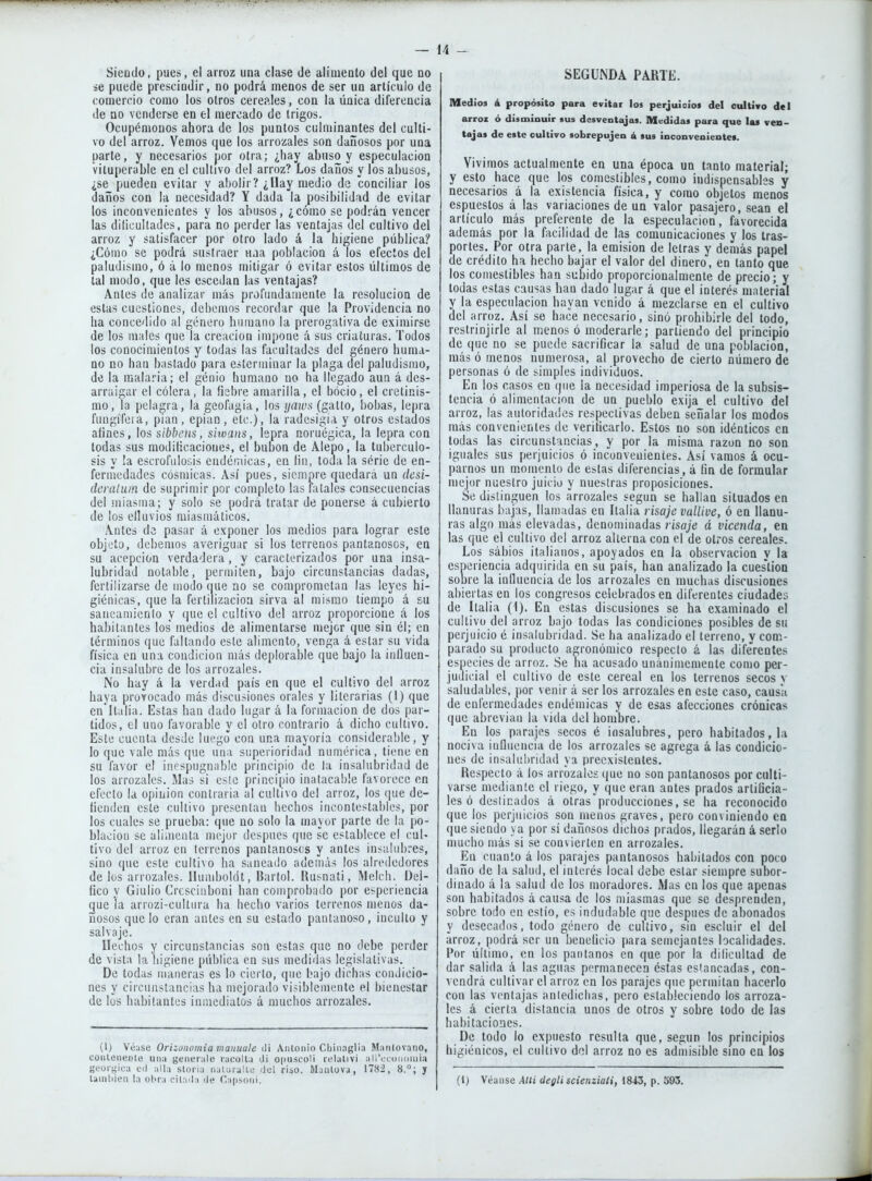 Siendo, pues, el arroz una clase de alimento del que no se puede prescindir, no podrá menos de ser un artículo de comercio como los oíros cereales, con la única diferencia de no venderse en el mercado de trigos. Ocupémonos ahora de los puntos culminantes del culti- vo del arroz. Vemos que los arrozales son dañosos por una parte, y necesarios por otra; ¿hay abuso y especulación vituperable en el cultivo del arroz? Los daños y los abusos, ¿se pueden evitar y abolir? ¿Uay medio de conciliar los daños con la necesidad? Y dada la posibilidad de evitar los inconvenientes y los abusos, ¿cómo se podrán vencer las dificultades, para no perder las ventajas del cultivo del arroz y satisfacer por otro lado á la higiene pública? ¿Cómo se podrá sustraer una población á los efectos del paludismo, ó á lo menos mitigar ó evitar estos últimos de tal modo, que les escedan las ventajas? Antes de analizar más profundamente la resolución de estas cuestiones, debemos recordar que la Providencia no ha concedido al género humano la prerogativa de eximirse de los males que la creación impone á sus criaturas. Todos los conocimientos y todas las facultades del género huma- no no han bastado para esteriaiuar la plaga del paludismo, de la malaria; el genio humano no ha llegado aun á des- arraigar el cólera, la fiebre amarilla, el bocio, el cretinis- mo, la pelagra, la geofugia, los </«!d.s' (gatto, bobas, lepra fuugífeia, pian, epian, etc.), la radesigia y otros estados afines, los sibbens, sitoans, lepra noruégica, la lepra con todas sus niodiücacione?, el bubón de Alepo, la tuberculo- sis y !a escrofulosis endémicas, en lin, toda la serie de en- fermedades cósmicas. Así pues, siempre quedará un desi- deraluin de suprimir por completo las fatales consecuencias del miasma; y solo se podrá tratar de ponerse á cubierto de los efluvios miasmáticos. Antes de pasar á exponer los medios para lograr este objeto, debemos averiguar si los terrenos pantanosos, en su acepción verdadera, y caracterizados por una insa- lubridad notable, permiten, bajo circunstancias dadas, fertilizarse de modo que no se comprometan las leyes hi- giénicas, que la fertilización sirva al mismo tiempo á su saneaniienlo y que el cultivo del arroz proporcione á los habitantes los' medios de alimentarse mejor que sin él; en términos ([ue faltando este alimento, venga á estar su vida física en una condición más deplorable que bajo la influen- cia insalubre de los arrozales. No hay á la verdad país en que el cultivo del arroz haya provocado más discusiones orales y literarias (1) que en'ltalia. Estas han dado lugar á la formación de dos par- tidos, el uno favorable y el otro contrario á dicho cultivo. Este cuenta desde luego con una mayoría considerable, y lo que vale más que una superioridad numérica, tiene en su favor el incspugnable principio de la insalubridad de los arrozales. Mas si cs¡e principio inatacable favorece en efecto la opinión contraria al cultivo del arroz, los (pie de- fienden este cultivo presentan hechos incontestables, por los cuales se prueba: que no solo la mayor parte de la po- blación se alimenta mejor después que se establece el cuU tivo del arroz en terrenos pantanosos y antes insalubres, sino que este cultivo ha saneado además los alrededores de los arrozales. Ihinibokit, Bartol. Husnati, Melch. Dei- fico y Giulio Crcscinboui han comprobado por esperiencia gue la ariozi-culturu ha hecho varios terrenos menos da- ñosos que lo eran antes en su estado pantanoso, iuculto y salvaje. Dechos y circunstancias son estas que no debe perder de vista la higiene pública en sus mediilas legislativas. De todas maneras es lo cierto, que bajo dichas condicio- nes y circunstancias ha mejorado visiblemente el bienestar de los habitantes inmediatos á muchos arrozales. (I) V(3:ise Orizonomia manmle Antonio Cliinaglia Mantovano, conlenenie una genérale racolla Ji opuscoll relalivi all'ccoudinia geórgica cd aUa sloria naUiralLe iJel riso. Manlüva, 1782, 8.°; y lainliien la obra cil.ula iJe r.a|)soni. SEGUNDA PARTE. Medios á propósito para evitar los perjuicios del oultivo del arroz ó disminuir sus desventajas. Medidas para que las ven- tajas de este cultivo sobrepujen á sus inconvenientes. Vivimos actualmente en una época un tanto material; y esto hace que los comestibles, como indispensables y necesarios á la existencia física, y como objetos menos espuestos á las variaciones de un valor pasajero, .sean el artículo más preferente de la especulación, favorecida además por la facilidad de las comunicaciones y los tras- portes. Por otra parle, la emisión de letras y demás papel de crédito ha hecho bajar el valor del dinero, en tanto que los comestibles han subido proporcionalmente de precio; y todas estas causas han dado lugar á que el interés material y la especulación hayan venido á mezclarse en el cultivo del arroz. Así se hace necesario, sino prohibirle del todo, reslrinjirle al menos ó moderarle; partiendo del principio de que no se puede sacrificar la salud de una población, más ó menos numerosa, al provecho de cierto número de personas ó de simples individuos. En los casos en que la necesidad imperiosa de la subsis- tencia ó alimentación de un pueblo exija el cultivo del arroz, las autoridades respectivas deben señalar los modos más convenientes de verificarlo. Estos no son idénticos en todas las circunstancias, y por la misma razón no son iguales sus perjuicios ó inconvenientes. Así vamos á ocu- parnos un momento de estas diferencias, á fin de formular mejor nuestro juicio y nuestras proposiciones. Se distinguen los arrozales según se hallan situados en llanuras bajas, llamadas en Italia risaje vallive, ó en llanu- ras algo más elevadas, denominadas risaje á vicenda, ea las que el cultivo del arroz alterna con el de otros cereales. Los sábios italianos, apoyados en la oliservacion y la esneriencia adquirida en su país, han analizado la cues'tion sobre la influencia de los arrozales en muchas discusiones abiertas en ios congresos celebrados en diferentes ciudades de Italia (i). En estas discusiones se ha examinado el cultivo del arroz bajo todas las condiciones posibles de su perjuicio é insalubridad. Se ha analizado el terreno, y com- parado su producto agronómico respecto a las diferentes especies de arroz. Se ha acusado unánimemente como per- judicial el cultivo de este cereal en los terrenos secos v saludables, por venir á ser los arrozales en este caso, causa de enfermedades endémicas y de esas afecciones crónicas que abrevian la vida del hombre. En los parajes secos é insalubres, pero habitados, la nociva influencia de los arrozales se agrega á las condicio- nes de insalubridad ya preexistentes. Respecto á los arrozales que no son pantanosos por culti- varse mediante el riego, y que eran antes prados artificia- les ó deslinados á otras producciones, se ha reconocido que los perjuicios son menos graves, pero conviniendo ea que siendo ya por sí dañosos dichos prados, llegarán á serlo mucho más si se convierten en arrozales. En cuanto á los parajes pantanosos habitados con poco daño de la salud, el interés local debe estar siempre suoor- dinado á la salud de los moradores. Mas en los que apenas son habitados á causa de los miasmas que se desprenden, sobre todo en estío, es indudable que después de abonados y desecados, todo género de cultivo, sin escluir el del arroz, podrá ser un beneficio para semejantes localidades. Por último, en los pantanos en que por la dificultad de dar salida á las aguas permanecen éstas estancadas, con- vendrá cultivar el arroz en los parajes que permitan hacerlo con las ventajas aniedicbas, pero estableciendo los arroza- les á cierta distancia unos de otros y sobre todo de las habitaciones. De todo lo expuesto resulta que, según los principios higiénicos, el cultivo del arroz no es admisible sino en los (1) Véanse Allí degli scienziaíi, 1843, p. 593.