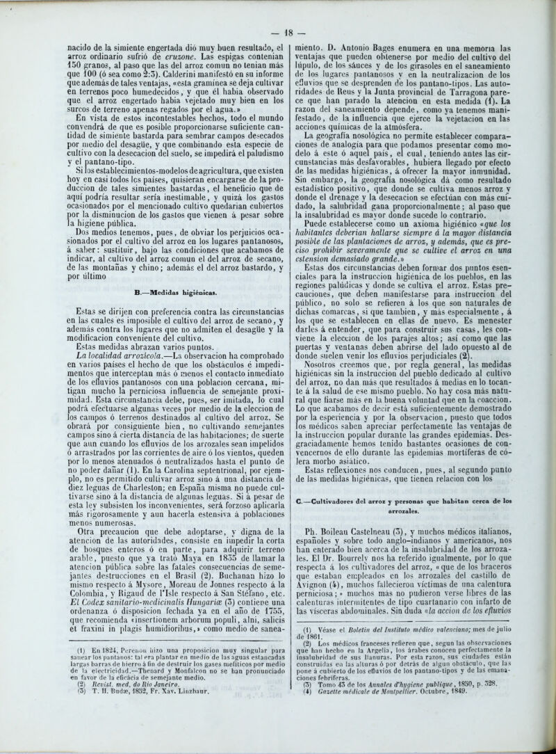 nacido de la simiente engertada dió muy buen resultado, el arroz ordinario sufrió de cruzone. Las espigas contenian 450 granos, al paso que las del arroz connin no teniau más que 100 (ó sea como 2:3). Calderini manifestó en su informe que además de tales ventajas, «esta gramínea se deja cultivar en terrenos poco humedecidos, y que él habia observado que el arroz engertado habia vejetado muy bien en los surcos de terreno apenas regados por el agua.» En vista de estos incontestables hechos, lodo el mundo convendrá de que es posible proporcionarse suficiente can- tidad de simiente bastarda para sembrar campos desecados por medio del desagüe, y que combinando esta especie de cultivo con la desecación del suelo, se impedirá el paludismo y el pantano-tipo. Si losestablecimientos-raodelosdeagricultura, que existen hoy en casi todos los países, quisieran encargarse de la pro- ducción de tales simientes bastardas, el beneficio que de aquí podría resultar sería inestimable, y quizá los gastos ocasionados por el mencionado cultivo quedarían cubiertos por la disminución de los gastos que vienen á pesar sobre la higiene pública. Dos medios tenemos, pues, de obviar los perjuicios oca- sionados por el cultivo del arroz en los lugares pantanosos, á saber: sustituir, bajo las condiciones que acabamos de indicar, al cultivo del arroz conmn el del arroz de secano, de las montañas y chino; además el del arroz bastardo, y por último B.—Medidas higiénicas. Estas se dirijen con preferencia contra las circunstancias en las cuales es imposible el cultivo del arroz de secano, y además contra los lugares que no admiten el desagüe y la modificación conveniente del cultivo. Estas medidas abrazan varios puntos. La localidad arrozkola.—La observación ha comprobado en varios países el hecho de que los obstáculos é impedi- mentos que interceptan más ó menos el contacto inmediato de los efluvios pantanosos con una población cercana, mi- tigan mucho la perniciosa influencia de semejante proxi- midad. Esta circunstancia debe, pues, ser imitada, lo cual podrá efectuarse algunas veces por medio de la elección de los campos ó terrenos destinados al cultivo del arroz. Se obrará por consiguiente bien, no cultivando semejantes campos sino á cierta distancia de las habitaciones; de suerte que aun cuando los efluvios de los arrozales sean impelidos ó arrastrados por las corrientes de aire ó los vientos, queden por lo menos atenuados ó neutralizados hasta el punto de no poder dañar (1). En la Carolina septentrional, por ejem- plo, no es permitido cultivar arroz sino á una distancia de diez leguas de Charleston; en España misma no puede cul- tivarse sino á la distancia de algunas leguas. Si á pesar de esta ley subsisten los inconvenientes, será forzoso aplicarla más rigorosamente y aun hacerla estensiva á poblaciones menos numerosas. Otra precaución que debe adoptarse, y digna de la atención de las autoridades, consiste en iu'ipedir la corta de bosques enteros ó en parte, para adquirir terreno arable, puesto que ya trató Maya en 1835 de llamar la atención pública sobre las fatales consecuencias de seme- janles destrucciones en el Brasil (2). Buchanan hizo lo mismo respecto á .Mysore, Moreau de Jonnes respecto á la Colombia, y Rigaud de l'Isle respecto á San Stéfano, etc. EL Codex sanilario-medicinalis ¡lungariíE (3) contiene una ordenanza ó disposición fechada ya en el año de 1755, que recomienda JÍnsertionem arborum populi, alni, salicis et fraxini in plagis humidioribus,» como medio de sanea- (1) En 1824, Pereiioii liizo una proposición muy singular para sanear los pantanos: tal era plantar en medio de las .Tguas estancadas largas barras de hierro á (in de destruir ios gases nieliticos por medio de la electricidad.—Tlienard y Monfalcon no se han pronunciado en favor de la efirácia de semejante medio. (2) Rcvist. med. do Rio Janeiro. (3) T. II. Budfe, 1832, Fr. Xav. Liiizbaur. miento. D. Antonio Bages enumera en una memoria las ventajas que pueden obtenerse por medio del cultivo del lúpulo, de los sáuces y de los girasoles en el saneamiento de los lugares pantanosos y en la neutralización de los efluvios que se desprenden de los pantano-tipos. Las auto- ridades de Reus y la Junta provincial de Tarragona pare- ce que han parado la atención en esta medida (1). La razón del saneamiento depende, como ya tenemos mani- festado , de la influencia que ejerce la vejetacioa en las acciones químicas de la atmósfera. La geografía nosológica no permite establecer compara- ciones de analogía oara que podamos presentar como mo- delo á este ó aquel país, el cual, teniendo antes las cir- cunstancias más desfavorables, hubiera llegado por efecto de las medidas higiénicas, á ofrecer la mayor inmunidad. Sin embargo, la geografía nosológica dá como resultado estadístico positivo, que donde se cultiva menos arroz y donde el drenage y la desecación se efectúan con más cui- dado, la salubridad gana proporcionalmente; al paso que la insalubridad es mayor donde sucede lo contrario. Puede establecerse como un axioma higiénico «que los habitantes deberían hallarse siempre á la mayor distancia posible de las plantaciones de arroz, y además, que es pre- ciso prohibir severamente que se cultive el arroz en una estension demasiado grande.y» Estas dos circunstancias deben formar dos puntos esen- ciales para la instrucción higiénica de los pueblos, en las regiones palúdicas y donde se cultiva el arroz. Estas pre- cauciones, que deben manifestarse para instrucción del público, no solo se refieren á los que son naturales de dichas comarcas, si que también, y más especialmente , á los que se establecen en ellas de nuevo. Es menester darles á entender, que para construir sus casas, les con- viene la elección de los parajes altos; así como que las puertas y ventanas deben abrirse del lado opuesto al de donde suelen venir los efluvios perjudiciales (2). Nosotros creemos que, por regla genera!, las medidas higiénicas sin la instrucción del pueblo dedicado al cultivo del arroz, no dan más que resultados á medias en lo tocan- te á la salud de ese mismo pueblo. No hay cosa más natu- ral que liarse más en la buena voluntad que en la coacción. Lo que acabamos de decir está suficientemente demostrado por la espericncia y por la observación, puesto que todos los médicos saben apreciar perfectamente las ventajas de la instrucción popular durante las grandes epidemias. Des- graciadamente hemos tenido bastantes ocasiones de con- vencernos de ello durante las epidemias mortíferas de có- lera morbo asiático. Estas reflexiones nos conducen, pues, al segundo punto de las medidas higiénicas, que tienen relación con los G.—Cultivadores del arroz y persoaas que habitan cerca de los arrozales. Ph. Boileau Castelneau (3), y muchos médicos italianos, españoles y sobre todo anglo-indianos y americanos, nos han enterado bien acerca de la insalubridad de los arroza- les. El Dr. Bourrely nos ha referido igualmente, por lo que respecta á los cultivadores del arroz, «que de los braceros que estaban empleados en los arrozales del castillo de Avignon (4), muchos fallecicrou víctimas de una calentura perniciosa; » muchos mas no pudieron verse libres de las calenturas iiileriiiitentes de tipo cuartanario con infarto de las visceras abdominales. Sin duda «ía acción de los efluvios (1) Véase el Bolelin del Instituto médico faZ«ncMí«o; mes de julio de 1861. (2) Los médicos franceses refieren que, según las observaciones que han hecho en la Argelia, los árabes conocen perfectamente la insalubridad de sus llanuras. Por esta razón, sus ciudades están construidas en las alturas ó por detrás de algún obstáculo, que las pone á cubierto de los efluvios de los pantano-tipos y de las emana- ciones febriforas. (3) Tomo 43 de los Xnnales d'hi/giene publique, 1850, p. 328. (4) Gazette médicale de Montpeilier. Octubre, 1849.