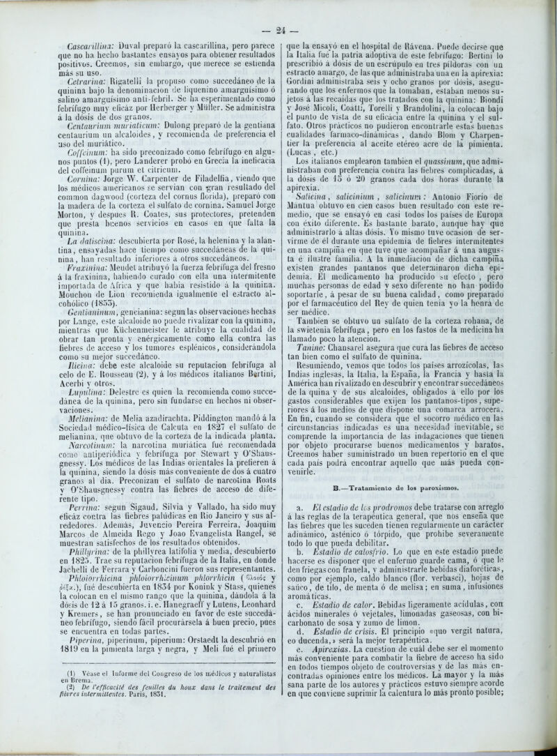 Cascai iUiiia: Duval preparó la cascarilliiia, pero parece que no lia hecho haslautc» ensayos para ohlener resultados positivos. Creemos, sin crnhargo, (¡ue merece se eslienda más su uso. Cetrarina: Riíiateüi la propuso como succedáneo de la quinina bajo la denominación de liquenino amarguísimo ó salino amarguísimo anli-íehril. Se ha esperimeulado como febrífugo muy elicáz por Uerberger y Müiler. Se administra á la dosis de dos granos. Centauriitm ninriaticum: Dulong preparó de la genliana centaurium un alcaloides, y recomienda de preferencia el aso del muriálico. Coffciiium: ha sido preconizado como febrífugo en algu- nos puntos (1), pero Landerer probó en Grecia la inehcacia del coffeinum purum et cilricum. Coniina: Jorge W. Carpenter de Filadelfia, viendo que los médicos americanos fe servían con -gran resultado del common dagwood (corteza del cornus florida), preparó con la madera de la corteza el sulfato de cornina. Samuel Jorge Morton, y después U. Coales, sus protectores, pretenden que presta bi:enos servicios en casos en que falla la quinina. La (lalisdna: descubierta por Rosé, la helenina y la alan- tina, ensayadas hace tiempo como succedáneas de la qui- nina, han7esullado inferiores a otros succedáneos. Fnixinina: Meudel atribuyó la fuerza febrífuga del fresno á la fraxinina, hal)ienilo curado con ella una iatermitenle importada de Africa y que habia resistido á la quinina. Mouchon de Lion reco.'nienda igualmente el estrado al- cohólico (1853). ÍÍ6'/)/ií¡/u/iíí»i, gencianina: según las observaciones hechas por Lange, este alcaloide no puede rivalizar con la quinina, mientras que Küchenmeister le atribuye la cualidad de obrar tan pronta y enérgicamente como ella contra las fiebres de acceso y los tumores esplénicos, considerándola como su mejor succedáneo. Iliciiia: debe este alcaloide su reputación febrífuga al celo de E. Rousseau (2), y á los médicos italianos Bertini, Acerbi y otros. Litpnlina: Delostre es quien la recomienda como succe- dánea de la quinina, pero sin fundarse en hechos ni obser- vaciones. Melianina: de Melia azadirachta. Piddington mandó á la Sociedad médico-lísica de Calcula en 1827 el sulfato de melianina, que obtuvo de la corteza de la indicada planta. Narcotinum: la narcotina muriática fué recomendada como aaliperiódica y febrífuga por Stewart y O'Shaus- gnessy. Los médicos de las Indias orientales la prefieren á la quinina, siendo la dósis más conveniente de dos á cuatro granos al día. Preconizan el sulfato de narcotina Roats y O'Shausgnessy contra las fiebres de acceso de dife- rente tipo. Perrina: según Sigaud, Silvia y Vallado, ha sido muy elicáz contra las liebres palúdicas en Rio Janeiro y sus al- rededores. Además, Juvencio Pereira Ferreira, Joaquini Marcos de Almeida Regó y Joao Evangelista Rangel, se muestran satisfechos de los resultados obtenidos. Pliillyrina: de la phillyrea latifolia y media, descubierto en 182o. Trae su reputación febrífuga de la Italia, en donde Jachelli de Ferrara y Carboncini fueron sus representantes. Pliloion liicina phloion liiciinm pldorrliicin ( O.olóí y pt|y..), fué descubierta en 1834 por Konink y Stass, quienes la colocan en el mismo rango (jue la quinina, dándola á la dósis de 12 á 15 granos, i. e. Hauegraetf y Lutens, Leonhard y Kremers, se han pronunciado en favor de este succedá- neo febrífugo, siendo fácil procurársela á buen precio, pues se encuentra en todas partes. Piperiua, piperinum, piperium: Orstaedt la descubrió en 1819 en la pimienta larga y negra, y Meli fué el primero (1) Véase el liifoiine del Congreso de los médicos y naturalislas en Brema. ('2) De t'efficacilé des fetnlles du hoiix dans le Iraitemenl des fiévres intermitientes. Paris, 1831. que la ensayó en el hospital de Rávena. Puede decirse que la Italia fué la patria adopti\a de este febrífugo: Berlini lo prescribió á dósis de un escrúpulo en tres pildoras con un estrado amargo, de lasque administraba una en la apirexia: Gordini administraba seis y ocho granos por dósis, asegu- rando (|ue los enfermos que la tomaban, estaban menos su- jetos á las recaídas que los tratados con la quinina: Biondi y José Micoli, Coatti, Torelli y Brandolini, la colocan bajo el punto de vista de su elicácía entre la (piinina y el sul- fato. Otros prácticos no pudieron encontrarle estas buenas cualidades fármaco-dinámicas , dando Blom y Charpen- tier la preferencia al aceite etéreo acre de la pimicnla. (Lucas , etc.) Los italianos emplearon también el guassí/íum, que admi- nistraban con preferencia contra las liebres complicadas, á la dósis de lo ó 20 granos cada dos horas durante la apirexia. Salicüia, salicinium , salicinwn: Antonio Fiorio de Mantua obtuvo en cien casos buen resultado con este re- medio, que se ensayó en casi todos los países de Europa con éxito diferente. Es bastante barato, auncjue hay que administrarlo á altas dósis. Vo mismo tuve ocasión de ser- virme de él durante una epidemia de fiebres intermitentes en una campiña en que tuve que acompañar á una augus- ta é ilustre familia. A la inmediación de dicha campiña existen grandes pantanos que delerniinaron dicha epi- demia. El medicamento ha producido »u efecto , pero muchas personas de edad y sexo diferente no han podido soportarle , á pesar de su buena calidad , como preparado por el farmacéutico del Rey de quien tenia yo la honra de ser médico. También se obtuvo un sulfato de la corteza rohana, de la swietenia febrífuga, pero en los fastos de la medicina ha llamado poco la atención. Tanino: Cliausarel asegura que cura las fiebres de acceso tan bien como el sulfato de quinina. Resumiendo, vemos que lodos los países arrozícolas, las Indias inglesas, la Italia, la España, la Francia y hasta la América lian rivalizado en descubrir y encontrar succedáneos de la quina y de sus alcaloides, obligados á ello por los gastos considerables que exijen los pantanos-tipos, supe- riores á los medios de que dispone una comarca arrocera. En fin, cuando se considera (|ue el socorro médico en las circunstancias indicadas es una necesidad inevitable, se comprende la importancia de las indagaciones que tienen por objeto procurarse buenos medicamentos y baratos. Creemos haber suministrado un buen repertorio en el que cada país podrá encontrar aquello que más pueda con- venirle. B.—Tratamiento de los paroxismos. a. El estadio de los pródromos debe tratarse con arreglo á las reglas de la terapéutica general, que nos enseña que las liebres que les suceden tienen regularmente un carácter adinámico, asténico ó tórpido, que prohibe severamente todo lo que pueda debilitar. b. Estadio de calosfrió. Lo que en este estadio puede hacerse es disponer que el enfermo guarde cama, ó que le den friegas con franela, v administrarle bebidas diaforéticas, como por ejemplo, caldo blanco (flor, verbasci), hojas de saúco, de tilo, de menta ó de melisa; en suma, infusiones aromáticas. c. Estadio de calor. Bebidas ligeramente acídulas, coa ácidos minerales ó vejetales, limonadas gaseosas, con bi- carbonato de sosa y zumo de limón. d. Estadio de crisis. El principio «quo vergit natura, eo ducenda,» será la mejor terapéutica. e. Apirexias. La cuestión de cuál debe ser el momento más conveniente para combatir la liebre de acceso ha sido en todos tiempos objeto de controversias y de las más en- contradas opiniones entre los médicos. La mayor y la más sana parte de los autores y prácticos estuvo siempre acorde en que conviene suprimir la calentura lo más pronto posible; á
