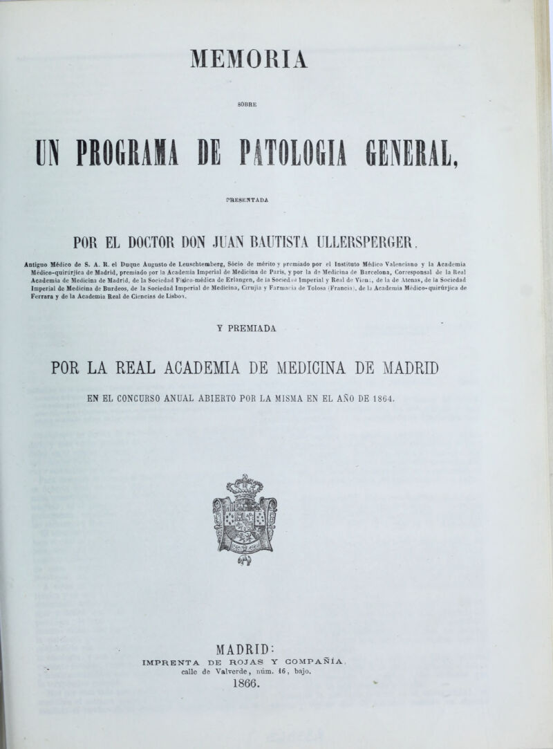 MEMORIA SOBRE m nmm n mmm mim, PRESENTADA POR EL DOCTOR DON JUAN RAUTISTA ULLERSPERGER. Antiguo Médico de S. A. K. el Duque Augusto de Leuschtemberp, Sócio de mérito y premiado por el Institato Médico Valenciano y la Academia Médico-quiriirjica de Madrid, premiado por la Academia Imperial de Medicina de Paris, y por la d Medicina ile Barcelona, Corresponsal de la Ueal Academia de Medicina de Madrid, de la Sociedad Fisim-médica de Erlangen, de la Socied u Imperial y Real d'! Viou ., de la de Aleñas, de la Sociedad Imperial de Medicina de Burdeos, de la Sociedad Imperial de Medicina, Cirujia y Farmarja de Tolosa iFrancia , de l.i Academia Médico-quirúrjica de Ferrara y de la Academia Real de Ciencias de Lisboi. Y PREMIADA POR LA REAL ACADEMIA DE MEDICINA DE MADRID EN EL CONCURSO ANUAL ABIERTO POR LA MISMA EN EL AÑO DE 1864. MADRID: IMPRENTA DE ROJAS Y COMPAÑÍA calle de Valverde, núm. 16, bajo. 1866. V