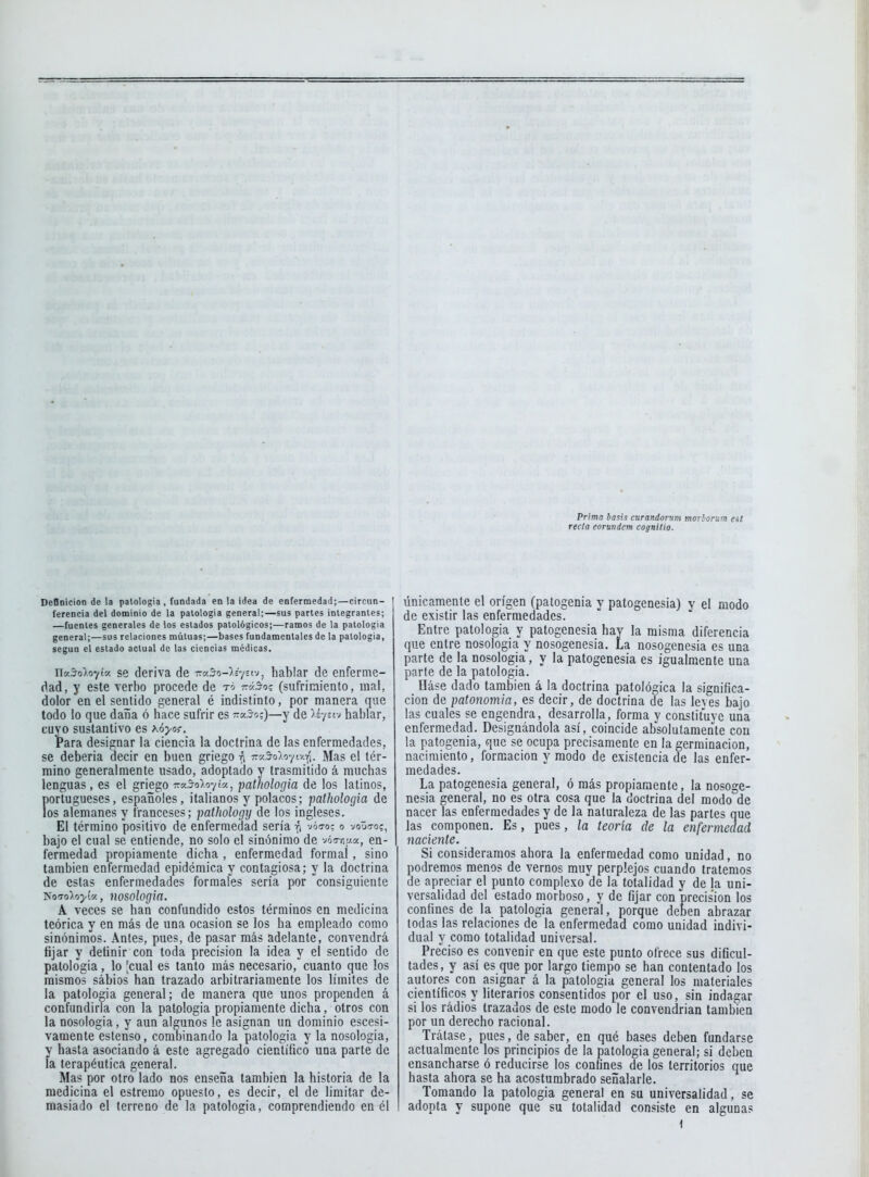 Prima ba^is curandorum moTborum eit recia eorundem cognitio. DeOnicion de la patología , fundada en la idea de enfermedad;—circun- ferencia del dominio de la palologia general;—sus partes integrantes; —fuentes generales de los estados patológicos;—ramos de la patología general;—sus relaciones mutuas;—bases fundamentales de la patología, según el estado actual de las ciencias médicas, najo^o^tc/. se deriva de 77c<S-o-).s7stv, hablar de enferme- dad, y este verbo procede de tó tv3o% (sufriraiento, mal, dolor en el sentido general é indistinto, por manera que todo lo que daiña ó hace sufrir es -kjo:)—y de /r/stv hablar, cuyo sustantivo es Kóyo^. tara designar la ciencia la doctrina de las enfermedades, se deberia decir en buen griego i^ T^y.^olvu^.r^. Mas el tér- mino generalmente usado, adoptado y trasmitido á muchas lenguas, es el griego 7:v3o).o-ji%, pathologia de los latinos, portugueses, españoles, italianos y polacos; pathologia de los alemanes y franceses; patJiology de los ingleses. El término positivo de enfermedad sería ó vóo-o; o voüto?, bajo el cual se entiende, no solo el sinónimo de vóTr,y.a, en- fermedad propiamente dicha , enfermedad formal, sino también enfermedad epidémica y contagiosa; y la doctrina de estas enfermedades formales sería por consiguiente lioToloyi'/., nosología. A veces se han confundido estos términos en medicina teórica y en más de una ocasión se los ha empleado como sinónimos. Antes, pues, de pasar más adelante, convendrá fijar y definir con toda precisión la idea y el sentido de patología, lo Icual es tanto más necesario, cuanto que los mismos sábios han trazado arbitrariamente los límites de la patología general; de manera que unos propenden á confundirla con la patología propiamente dicha, otros con la nosología, y aun algunos le asignan un dominio escesi- vamente estenso, combinando la patología y la nosología, y hasta asociando á este agregado científico una parte de ía terapéutica general. Mas por otro lado nos enseña también la historia de la medicina el estremo opuesto, es decir, el de limitar de- masiado el terreno de la patología, comprendiendo en él únicamente el origen (patogenia y patogenesia) y el modo de existir las enfermedades. Entre patología y patogenesia hay la misma diferencia que entre nosología y nosogenesia. La nosogenesia es una parte de la nosología, y la patogenesia es igualmente una parte de la patología. Dáse dado también á la doctrina patológica la significa- ción de patonomia, es decir, de doctrina de las leves bajo las cuales se engendra, desarrolla, forma y constituve una enfermedad. Designándola así, coincide absolutamente con la patogenia, que se ocupa precisamente en la germinación, nacimiento, formación y modo de existencia de las enfer- medades. La patogenesia general, ó más propiamente, la nosoge- nesia general, no es otra cosa que la doctrina del modo de nacer las enfermedades y de la naturaleza de las partes que las componen. Es, pues, la teoría de la enfermedad naciente. Si consideramos ahora la enfermedad como unidad, no podremos menos de vernos muy perplejos cuando tratemos de apreciar el punto complexo'de la totalidad y de la uni- versalidad del estado morboso, y de fijar con precisión los confines de la patología general, porque deben abrazar todas las relaciones de la enfermedad como unidad indivi- dual y como totalidad universal. Preciso es convenir en que este punto ofrece sus dificul- tades, y así es que por largo tiempo se han contentado los autores con asignar á la patología general los materiales científicos y literarios consentidos por el uso, sin indagar si los rádios trazados de este modo le convendrían también por un derecho racional. Trátase, pues, de saber, en qué bases deben fundarse actualmente los principios de la patología general; si deben ensancharse ó reducirse los confines de los territorios que hasta ahora se ha acostumbrado señalarle. Tomando la patología general en su universalidad, se adopta y supone que su totalidad consiste en algunas 1