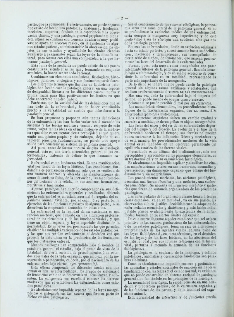 partes, que la componen. Y efectivaraenle, no puede negarse que existe de hecho una patología, anatómica, íisiológica, mecánica, empírica, fundada en la esperiencia y la ohser- vacion clínica, y una patología general propiamente dicha: esta última se combina con ciencias auxiliares muv positi- vas; se apoya en procesos reales, en la existencia de algu- nos estados páticos, suministrándole la observación los ob- jetos de sus esludios y ayudándole las citadas ciencias auxiliares á examinarlos según las leyes de la íilosolía na- tural, para formar con ellos una complexidad á la que lla- mamos patuloíjia general. Esta rama de la medicina no puede existir siu sus partes constitutivas, siendo ellas las que, formando un conjunto armónico, la hacen ser un lodo racional. Combínase con elementos anatómicos, fisiológicos, histo- lógicos, químicos, eliológicos y con fenómenos particulares. Los diferentes términos que fluctúan en la doctrina pato- lógica han hecho caer la patología general en una especie de desigualdad literaria en los diferentes países: nueva y última razón para fijar positivamente los límites en que debe encerrarse nuestro trabajo. Parécenos que la variabilidad de las definiciones que se han dado de la enfermedad , ha de haber contribuido mucho á la versatilidad del sentido que debe darse á la patología general. Se han propuesto y proponen aún tantas defiaiciones de la enfermedad; las han hecho variar tan á menudo los sistemas y las teorías médicas; vemos, respecto de este punto, vagar tantas ideas en el mar histórico de la medici- na; que debe esperimentar cierta perplejidad el que quiera emitir una opinión propia; y sin embargo, dejando de es- tablecer principios fundamentales, se pierde todo apoyo sólido para construir un sistema de patologia general. Así pues, antes de formar nuestro sistema de patología general, esto es, una teoría sistemática genera! de las en- fermedades , tratemos de definir lo que llamamos en- fermedad. _ Enfermedad es un fenómeno vital. Es una manifestación vital por lesión de las leyes bióticas. Las condiciones fun- damentales permanecen idénticas; solo que se verifican de una manera anormal y alterada las manifestaciones del neuro-dinamismo físico, de la inervación, las manifestacio- nes del biotismo de la célula, de sus acciones formatrices, nutritivas y funcionales. Algunos patólogos han querido comprender ea sus defi- niciones las enfermedades generales y localizadas, diciendo que la enfermedad es un estado anormal c irregular del or- ganismo animal viviente, por el cual, ó se perturba ¡a ejecución de las funciones regulares de alguna parte, ó se desordena la cooperación armónica de todas ellas. La enfermedad en la realidad de su existencia es una función morbosa, que consiste en una alteración preterna- tural de los elementos y de las funciones vitales, y que tiene un objeto especial y leyes especiales d¡stintasdc la normalidad. Estas leyes son precisamente las que permiten clasificar las múltiples variedades de los estados patológicos, y las que nos revelan exactamente el desorden con que procede la naturaleza en la producción de los fenómenos que los distinguen entre sí. Muchos patólogos han comprendido bajo el nombre de patologia genera! el estudio, bajo el punto de vista de la totalidad, de cierta sucesión de procedimientos ó de esta- dos anormales de la vida orgánica, que empieza por la no- sogenesia ó patogenesia, es decir, por el nacimiento de las enfermedades bajo ciertas leyes (patonomiaj. Esta última comprende los diferentes modos con que toman origen las enfermedades, los grupos de síntomas ó de fenómenos con que se desenvuelven, constituyen y sub- sisten. La patognomia nos enseña á conocer los diversos modos con que se establecen las enfermedades como esta- dos patológicos. Es absolutamente imposible separar de las leyes nosoge- nésicas ó patogenésicas las cansas que forman parte de dichos estados patológicos. Sin el conocimiento de las razones etiológicas, la patono- mia sería una rama estéril de la patologia general. Si no se profundizase la evolución médica de una enfermedad, sena siempre la nosognosia muy imperfecta; y de esle modo viene á ser la eliologia una condición sine (¡Ua non de la patologia general. Empero las enfermedades, desde su evolución originaria basta su estado perfecto, y sucesivamente hasta su declina- ción , involución y terminaciones, van acompañadas de cierta série de signos, de fenómenos, que marcan precisa- mente las fases del desarrollo de las enfermedades. Forma, pues, esta nueva rama nosognóstica una parte integrante ulterior de la patologia general, llamada seme- iologia ó sinlomatologia, y es un medio accesorio de cons- tituir la enfermedad en su totalidad, representando la parle más importante de la nosognosia. De lo dicho se infiere que no puede existir la patologia general sin algunas ramas auxiliares y colaterales, que realizan preferentemente el tiempo de las enfermedades. Mas una vez dada la enfermedad bajo el imperio del tiempo, no puede menos do ocupar cierto espacio. Solamente se puede percibir el mal por sus elementos. Las metamórfosis elementales, los procedimientos histo- lógicos de la trasformacion orgánica, dan la forma á ki enfermedad (patologia histológica). Los elementos orgánicos sufren un cambio gradual y sucesivo á medida que desempeñan su objeto nosogenésico'. Las fases del nacer y del ser de las enfermedades depen- den del tiempo y del espacio. La evolución y el tipo de la enfermedad obedecen al tiempo; sus fornias no pueden nunca sustraerse á las influencias físicas y mecánicas; y de esta manera los procedimientos morbosos de la vida animal están fundados en un desórden permanente del equilibrio estático de las fuerzas vitales. Procediendo estas últimas del biodinamismo, solo son perceptibles y apreciables en los principios elementales, en su trasformacion y en su organización histológica. Es absolutamente imposible esplicar y clasificar las cita- das manifestaciones vitales en sus trastornos, anomalías y desviaciones, sin dinamismo orgánico que emane del bio- dinamismo y sin materialismo. Los procedimientos morbosos, las acciones patológicas, necesitan una fuer::a directiva y una materia, una sustan- cia constitutiva. Se necesita un principio morbifico y mate- rias que sirvan de sustancia organizadora de los productos patológicos. Las enfermedades del organismo humano tienen ó toman cierta estension, ya en su totalidad, ya en sus partes. La observación clínica justifica decididamente la adopción de enfermedades esenciales y diatésicas; y este hecho indis- putable prueba evidentemente la existencia de la enfer- medad formada entre ciertos límites del espacio. De esta suerte llegamos á poder establecer que «el origen primitivo de las razones productrices de las enfermedades, ó de los estados patológicos, toma su raiz en alteraciones preternaturales de los agentes vitales, en una lesión de las leyes fisiológicas ó, en otros términos, en el desórden de las leyes y de las fases bióticas, ea las afecciones fiel espíritu, el cual, por sus íntimas relaciones con la fuerza vital, perturba á menudo la armonía de las funciones fisiológicas.» La patología es lo contrario de la fisiología, y estados patológicos, anomalías y desviaciones fisiológicas son pala- bras sinónimas. Como es absolutamente imposible conocer y profundizar las anomalías y estados anormales de una cosa sin haberse familiarizado con las reglas y el estado normal, es evidente que no puede construirse un sistema racional de patologia general sino fundándole en los principios de la fisiología. La normalidad fisiológica, la salud, consiste en una con- dición y proporción propias, de la estructura orgánica y de las funciones de las partes, y de la totalidad del orga- nismo animal. Esta normalidad de estructura y de funciones puede