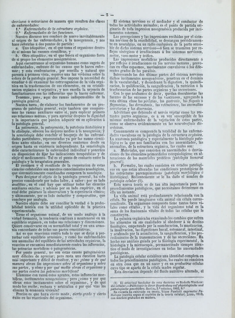 \le5viarse ó eslraviarse de manera que resulten dos clases •de enfermedades: d.* Enfermedades de la estructura orgánica. 2.* Enfermedades de las funciones. Nuestro discurso nos conduce de nuevo inevitablemente al origen de las enfermedades, á la nosogenesia, y nos hace referirlas á dos puntos de partida: a. Uno idiopáiico, en el que loma el organismo dentro de sí mismo las razones científicas, y b. Otro eliopático, en el que busca el organismo fuera de sí propio los elementos nosogenésicos. Aquí encontramos al organismo humano como sugeto de enfermedades, enfrente de las causas que le hacen enfer- mar; y esta confrontación, por sencilla y natural que parezca á primera vista, esparce una luz vivísima sobre la esfera de la patología general. Nos impone la necesidad de estudiar ó de examinar las estravagancias de la vida orgá- nica en la trasformacion de sus elementos, en su cristali- zación orgánica ó vejetativa, y nos enseña la urjcncia de familiarizarnos con las influencias que la hacen enfermar. Tenemos, pues, aquí dos ramas indispensables de la patología general. Nuestra tarea, de elaborar los fundamentos de un pro- grama de patología general, exije también que compare- mos las ramas auxiliares entre sí, para esplicar primero sus relaciones mutuas, y para apreciar después la dignidad y la importancia que pueden adquirir en su aplicación á la patología general. La patonomia, la patogenesia, la patología histológica y la etiología, ofrecen los mejores medios á la nosognosia; y la semeiologia debe concluir el bosquejo de las enferme- dades particulares, representadas ya por las ramas cientí- ficas antes citadas, en sus diversos contornos desde su origen hasta su existencia iodependientc. La semeiologia debe caracterizarnos la enfermedad individual y ponernos en disposición de fijar las indicaciones terapéuticas y de elejir el medicamento. Tal es el punto de contacto entre la patología y la terapéutica generales. El resumen y el resultado de la cooperación de estas ciencias colaterales son nuestros conocimientos nosológicos, que sistemáticamente coordinados componen la nosología. Para designar el objeto de la patología general, ha sido preciso considerarle por todos lados, á saber: por su lado analítico, en el cual hay que utilizar todas las ciencias auxiliares exáctas; y además por su lado empírico, en el cual debe guiarnos la observación y la esperiencia clínica; y últimamente, por su lado inductivo y comparativo, que concluye por analogía. Nuestro objeto debe ser conciliar la verdad ó la proba- bilidad teórica con la utilidad aplicable de la práctica esperimentada. Tiene el organismo animal, de un modo análogo á la virtud formatriz, la tendencia continua á mantenerse en un equilibrio orgánico, en todas sus relaciones y dimensiones. Quiere conservarse en su normalidad total y en una armo- nía concordante de todas sus partes constitutivas. Así es que reacciona contra todo lo que se dirije á per- turbar este equilibrio armónico, y como las enfermedades son anomalías del equilibrio de las actividades orgánicas, la reacción se encamina inmediatamente contra las influencias, las potencias morbíficas ó patogenésicas. Por punto general, no son estas causas patogenésicas muy difíciles de apreciar; pero resta una cuestión harto más importante y difícil de resolver, y es: ¿cómo y de qué manera obran las impresiones sobre el organismo y sobre sus partes, y cómo y por qué medio obran el organismo y sus partes contra las potencias morbíficas? Llámanse con razón estos agentes, estas influencias mor- bíficas, incitamentos nosogenésicos; pero ¿cómo y por qué obran estos incitamentos sobre el organismo, y de qué modo los recibe, rechaza y nelitraüza ó por qué vías los elimina la economía viviente? Preciso es que haya cierto modo, cierto grado y cierto éxito en las reacciones del organismo.  El sistema nervioso es el mediador y el conductor de todas las actividades animales; es el punto de partida ori- ginario de toda impresión nosogenésica producida por inci- tamentos estemos. Las percepciones y las impresiones recibidas por el siste- ma nervioso de la sensibilidad, se descargan periódicamen- te en neuralgias, en un rádio cualquiera de la parte sensi- ble de dicho sistema nervioso—ó bien se trasmiten por re- flejos sinérgicos é irradiaciones á los sistemas nerviosos, motor, vaso-motor y trófico. Las impresiones morbíficas producidas directamente ó por reflejos é irradiaciones en los nervios motores , provo- can en ellas espasmos, movimientos convulsivos ó los dife- rentes grados de las parálisis. Interesando las dos últimas partes del sistema nervioso dichos incitamentos nosogenésicos, penetran en el dominio de la vascularidad, y desordenan la digestión, la quimífi- cacion, la quilificacion, la sanguíficacion, la nutrición ó la trasformacion de las partes orgánicas y las secreciones. Con lo que acabamos de decir, quedan descubiertas las fuentes de las neurosis y de las vascclosis, agregando á esta última clase hs pirexias, las gastrosis, flogosis ó flegmasías, las dermatosis, las retenciones, las anomalías secretorias y las discrasias. Adviértase que debiendo el nervio vejetar como las res- tantes partes orgánicas, es á su vez susceptible de las mismas enfermedades de la vejetacion de estas partes, como se observa evidentemente en las neurotrofosis dis- crásicas. Comunmente se comprende la totalidad de las enferme- dades vasculosas en la patología de la estructura orgánica. La anatomía patológica y especialmente la histología pato- lógica es la que nos familiariza con las anormidades, las aiioraalías, de la estructura orgánica, las cuales son: a. Materiales, que consisten en anormidades ó desvia- ciones de los elementos primordiales estequiológicos; en al- teraciones de los materiales protéicos (patología humoral general). b. Formales, las cuales consisten en estados patológi- cos en que están alteradas las condiciones prototípicas de las estructuras parenquimatosas (patología morfológica ó histológica). Recientemente se le ha dado el nombre de patología celular (1). Esta nueva teoría es de tan alta importancia para los procedimientos patológicos, que necesitamos detenernos en ella un instante. La vida animal está profundamente relacionada con la célula. No puede imaginarse vida animal sin célula corres- pondiente. iJn organismo compuesto tiene tantos focos vi- tales como células, y la vida del organismo total es la suma de los fenómenos vitales de todas las células que le constituyen. La qulímica orgánica ha examinado los cambios que sufren los alimentos en sus cualidades al obedecer á su destino fisiológico, empezando por la manducación, la masticación, la insalivación, las digestiones bucal, estomacal, intestinal, v acabando por la asimilación, la sanguíficacion, y los pro- cedimientos de la transmutación y de las secreciones. Ha hecho sus análisis guiada por la fisiología esperimental, la histología y la microscopía, permaneciendo siempre idén- tico el modo de investigaciones en todas las anormidades patológicas. La patología celular establece una identidad completa en todos los procedimientos patológicos, los cuales no consisten en otra cosa que en un nacer y en un producirse células cuvo tipo se aparta de la célula madre regular. Ésta desviación depende del fluido nutritivo alterado, el (1) El principal fundador de esta doctrina es Rodolfo Virchow: die cellular.—Patholoffie in ihrer Begründung auf physiologische und pathologische gowehlehre. Reriin, 3 ^ edición, 1862, 8. Su escuela ha cultivado su teoría. Véase Paulicki augemeine Pa- thologie (escrita según el espíritu de la teoría celular). Mssa, 1852, con muchos grabados en madera.