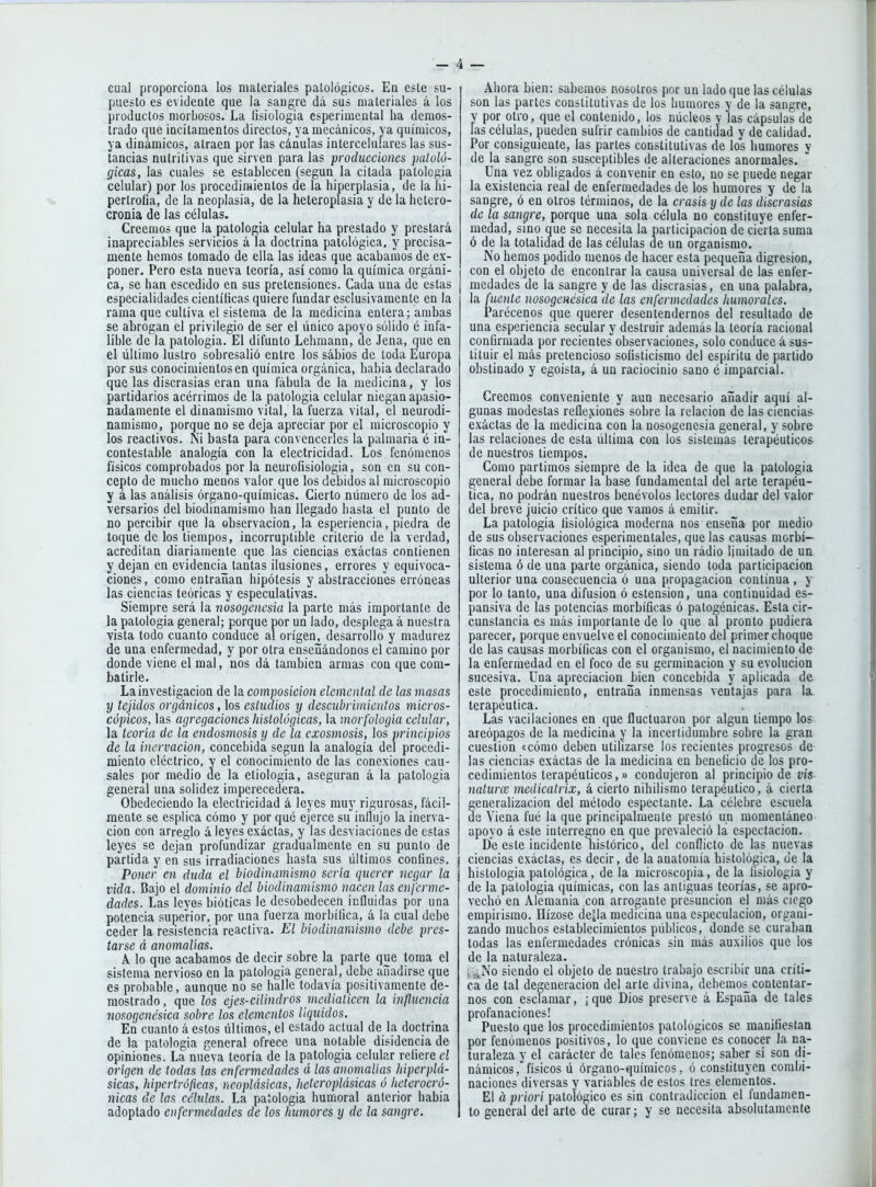cual proporciona los materiales patológicos. En este su- puesto es evidente que la sangre dá sus materiales á los productos morbosos. La íisiologia esperimental ha demos- trado que incitamentos directos, ya mecánicos, ya químicos, ya dinámicos, atraen por las cánulas intercelulares las sus- tancias nutritivas que sirven para las producciones patoló- gicas, las cuales se establecen (según la citada patología celular) por los procedimientos de la hiperplasia, de la hi- pertrofia, de la neoplasia, de la heteroplasia y de la hetero- cronia de las células. Creemos que la patología celular ha prestado y prestará inapreciables servicios á la doctrina patológica, y precisa- mente hemos tomado de ella las ideas que acabamos de ex- poner. Pero esta nueva teoría, así como la química orgáni- ca, se han escedido en sus pretensiones. Cada una de estas especialidades científicas quiere fundar esclusivamenle en la rama que cultiva el sistema de la medicina entera; ambas se abrogan el privilegio de ser el único apoyo sólido é infa- lible de la patología. El difunto Lehmann, de Jena, que en el último lustro sobresalió entre los sabios de toda Europa por sus conocimientos en química orgánica, habia declarado que las discrasias eran una fábula de la medicina, y los partidarios acérrimos de la patología celular niegan apasio- nadamente el dinamismo vital, la fuerza vital, el neurodi- namismo, porque no se deja apreciar por el microscopio y los reactivos. Ni basta para convencerles la palmaria é in- contestable analogía con la electricidad. Los fenómenos físicos comprobados por la neurofisiologia, son en su con- cepto de mucho menos valor que los debidos al microscopio y á las análisis órgano-químicas. Cierto número de los ad- versarios del biodinamismo han llegado hasta el punto de no percibir que la observación, la esperiencia, piedra de toque de los tiempos, incorruptible criterio de la verdad, acreditan diariamente que las ciencias exáctas contienen y dejan en evidencia tantas ilusiones, errores y equivoca- ciones , como entrañan hipótesis y abstracciones erróneas las ciencias teóricas y especulativas. Siempre será la nosogenesia la parte más importante de la patología general; porque por un lado, desplega á nuestra vista todo cuanto conduce al origen, desarrollo y madurez de una enfermedad, y por otra enseñándonos el camino por donde viene el mal, nos dá también armas con que com- batirle. La investigación de la composición elemental de las masas y tejidos orgánicos, los estudios y descubrimientos micros- cópicos, las agregaciones histológicas, la morfologia celular, la teoria de la endosmosis y de la exosmosis, los principios de la inervación, concebida según la analogía del procedi- miento eléctrico, y el conocimiento de las conexiones cau- sales por medio de la etiología, aseguran á la patología general una solidez imperecedera. Obedeciendo la electricidad á leyes muy rigurosas, fácil- mente se esplica cómo y por qué ejerce su influjo la inerva- ción con arreglo á leyes exáctas, y las desviaciones de estas leyes se dejan profundizar gradualmente en su punto de partida y en sus irradiaciones hasta sus últimos confines. Poner en duda el biodinamismo sería querer negar la vida. Bajo el dominio del biodinamismo nacen las enferme- dades. Las leyes bióticas le desobedecen influidas por una potencia superior, por una fuerza morbífica, á la cual debe ceder la resistencia reactiva. El biodinamismo debe pres- tarse á anomalías. A lo que acabamos de decir sobre la parte que toma el sistema nervioso en la patología general, debe añadirse que es probable, aunque no se halle todavía positivamente de- mostrado, que los ejes-cilindros mediaticen la influencia nosogenésica sobre los elementos líquidos. En cuanto á estos últimos, el estado actual de la doctrina de la patología general ofrece una notable disidencia de opiniones. La nueva teoría de la patología celular refiere el origen de todas las enfermedades á las anomalías hiperplá- sicas, hipertróficas, neoplásicas, heteroplásicas ó heterocró- nicas de las células. La patología humoral anterior habia adoptado enfermedades de los humores y de la sangre. Ahora bien: sabemos nosotros por un lado que las células son las partes constitutivas de los humores y de la sangre, y por otro, que el contenido, los núcleos y las cápsulas de las células, pueden sufrir cambios de cantidad y de calidad. Por consiguiente, las partes constitutivas de los humores y de la sangre son susceptibles de alteraciones anormales. Una vez obligados á convenir en esto, no se puede negar la existencia real de enfermedades de los humores y de la sangre, ó en otros términos, de la crasis y de las discrasias de la sangre, porque una sola célula no constituye enfer- medad, sino que se necesita la participación de cierta suma ó de la totalidad de las células de un organismo. No hemos podido menos de hacer esta pequeña digresión, con el objeto de encontrar la causa universal de las enfer- medades de la sangre y de las discrasias, en una palabra, la fuente nosogenésica de las enfermedades humorales. Parécenos que querer desentendernos del resultado de una esperiencia secular y destruir además la teoría racional confirmada por recientes observaciones, solo conduce á sus- tituir el más pretencioso sofisticismo del espíritu de partido obstinado y egoísta, á un raciocinio sano é imparcial. Creemos conveniente y aun necesario añadir aquí al- gunas modestas reflexiones sobre la relación de las ciencias- exactas de la medicina con la nosogenesia general, y sobre las relaciones de esta última con los sistemas terapéuticos de nuestros tiempos. Como partimos siempre de la idea de que la patología general debe formar la base fundamental del arte terapéu- tica, no podrán nuestros benévolos lectores dudar del valor del breve juicio crítico que vamos á emitir. La patología fisiológica moderna nos enseña por medio de sus observaciones esperimentales, que las causas morbí- ficas no interesan al principio, sino un rádio limitado de un sistema ó de una parte orgánica, siendo toda participación ulterior una consecuencia ó una propagación continua , y por lo tanto, una difusión ó estension, una continuidad es- pansiva de las potencias morbíficas ó patogénicas. Esta cir- cunstancia es más importante de lo que al pronto pudiera parecer, porque envuelve el conocimiento del primer choque de las causas morbíficas con el organismo, el nacimiento de la enfermedad en el foco de su germinación y su evolución sucesiva. Una apreciación bien concebida y aplicada de este procedimiento, entraña inmensas ventajas para la terapéutica. Las vacilaciones en que fluctuaron por algún tiempo los areópagos de la medicina y la inceriidumbre sobre la gran cuestión «cómo deben utilizarse los recientes progresos de las ciencias exáctas de la medicina en beneficio de los pro- cedimientos terapéuticos,» condujeron al principio de vis- naturce medicatrix, á cierto nihilismo terapéutico, á cierta generalización del método espectante. La célebre escuela de Yiena fué la que principalmente prestó un momentáneo apoyo á este interregno en que prevaleció la espectacion. De este incidente histórico, del conflicto de las nuevas ciencias exáctas, es decir, de la anatomía histológica, de la histología patológica, de la microscopía, de la fisiología y de la patología químicas, con las antiguas teorías, se apro- vechó en Alemania con arrogante presunción el más ciego empirismo. Hízose dcjla medicina una especulación, organi- zando muchos establecimientos públicos, donde se curaban todas las enfermedades crónicas sin más auxilios que los de la naturaleza. i,.: No siendo el objeto de nuestro trabajo escribir una críti- ca de tal degeneración del arte divina, debemos contentar- nos con esclamar, ¡ que Dios preserve á España de tales profanaciones! Puesto que los procedimientos patológicos se manifiestan por fenómenos positivos, lo que conviene es conocer la na- turaleza y el carácter de tales fenómenos; saber si son di- námicos , físicos ú órgano-químicos, ó constituyen combi- naciones diversas y variables de estos tres elementos. El á priori patológico es sin contradicción el fundamen- to general del arte de curar; y se necesita absolutamente