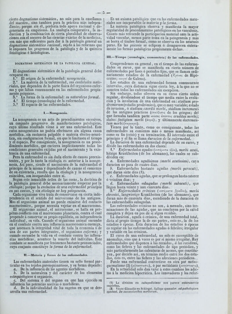 cierto dogmatismo sistemático, no solo para la enseñanza (leí maestro, sino también para la práctica más indepcn- Jieute; porque sin él, perdería todo apoyo racional y de- generaría en empirismo. La analogía comparativa, la in- ducción y la combinación de cierta pluralidad de observa- ciones con el socorro de las ciencias exáctas de la medicina, son más que suficientes para dar á la patología general un dogmalismo sistemático racional, sujeto á las reformas que le imponen los progresos de la patología y de la química fisiológicas é histológicas. DOGMATíSMO SISTEMATICO DE LA PATOLOGIA GENERAL. El dogmatismo sistemático de la patología general debe ocuparse en: 1. ° El origen de la enfermedad: nosogencsia. 2. ° La materia de la enfermedad, sus cualidades mate- riales, que dependen de la parte física del organismo enfer- mo y que faltan comunmente en las enfermedades propia- mente psíquicas. 3. ° La forma de la enfermedad: su naturaleza formal. 4. ° El tiempo (cronología) de la enfermedad. 5. ° El espacio de las enfermedades. I.—Nosogenesia. La nosogenesia es un acto de procedimientos sucesivos, un conjunto progresivo de manifestaciones patológicas, cuyo último resultado viene á ser una enfermedad. Este curso nosogenésico no podría efectuarse sin alguna causa morbífica, sin sustancia palpable ó materia electro-neuró- tica, sin configuración formal, sin que le limitasen el tiempo y el espacio. Por consiguiente, la nosogenesia es un procc- dimienlo morbífico, que encierra implícitamente todas las condiciones generales exiiidas por el nacimiento y la exis- tencia de una enfermedad. Pero la enfermedad es sin duda efecto de causas preexis- tentes, y por lo tanto la etiología es anterior á la nosoge- nesia. Así pues, siendo el nacimiento de la enfermedad ei principio de la misma y dependiendo de causas el comienzo de su existencia, resulta que la etiología y la nosogenesia coinciden, son inseparables entre sí. Según este inmutable órden de las cosas, la doctrina de la patología general debe necesariamente empezar por la etiologia; porque la evolución de una enfermedad principia en sus causas, y sin etiologia no hay patogenesia. Cada organismo vivo trata de conservarse en cierta inde- pendencia en el sentido del microcosmo de los antiguos. Mas el organismo animal no puede eximirse del contacto macrocósmico, porque necesita vejetar en el macrocosmo. El organismo animal, el microcosmo, se halla en per- pétuo conflicto con el macrocosmo planetario, contra el cual propende á conservar su propio equilibrio, su independencia individual, su vida. Cuando el organismo animal sucumbe en el combate contra una influencia macrocósmica enemiga, que amenaza la integridad vital de toda la economía ó de una de sus partes integrantes, el organismo enferma; y cuando sucumbe la vida en el combate contra las inlluen- cias morbíficas, acontece la muerte del individuo. Este combate se manifiesta por fenómenos bastante pronunciados, cuyo conjunto constituye la forma de la enfermedad. II.—Materia y forma de las enfermedades. Las enfermedades materiales tienen su sello formal par- ticular en los tejidos.parenquimatosos, y su forma depende: a. De la influencia de los agentes morbíficos. b. De la naturaleza y del carácter de los elementos estequiológicos ü orgánicos. c. Del sistema ó del órgano en que han ejercido su influencia las potencias nocivas ó morbíficas. d. De la individualidad de los sugetos en que se des- arrolla una enfermedad. Es un axioma patológico que en las enfermedades mate- riales son inseparables la materia y la forma. La materia patológica observa y manifiesta la mayor regularidad de procedimientos patológicos en las vasculosis. Cuanto más retrocede la participación material ante la acti- vidad vascular, menos parte toma en la patogenesia y más se borra el timbre formal, como se observa en las neurosis puras. En las psicosis se eclipsan ó desaparecen entera- mente las formas patológicas propiamente dichas. III.—Tiempo (cronología, cronometría) de las enfermedades. Comprendemos en general, en el tiempo de las enferme- dades su curso, que se manifiesta en cierto número de enfermedades por fases ó períodos fijos, que se llaman ordi- nariamente estadios de la enfermedad (Xpóvog de Hipó- crates; y.v.ipoi de Galeno). Los estadios de una enfermedad forman comunmente intervalos, cuya distancia sigue cierta ley, á la que no se someten todas las enfermedades sin escepcion. Sin embargo, todas ofrecen en su curso cierto órden regular, dividiéndose el tiempo que media entre la evolu- ción y la involución de una enfermedad en: stadium pro- rfromorum (estadio prodrómico), que es muy variable; estado de invasión, ó stadium exordii morbi, stadium incrementi de los antiguos prácticos (s7ra-j|r,«7t? de los griegos; del que formaba también parte V0O1705 ¿ttetito; eruditas morbi); status: fastigium morbi {ú'cy.n), y últimamente ilecremen- tum morbi (Ttapa/ur;). Tienen por lo tanto, como es consiguiente, todas las enfermedades su comienzo más ó menos manifiesto, así como su fin (crisis) y su terminación. El intervalo entre el principio y el fin se llama duración de la enfermedad. La duración de una enfermedad depende de su curso, y divide las enfermedades en dos clases: í.^ Enfermedades agudas (voc7ÁptKr« ¿?cV.), morbi aculi, hitzige Krankheiten (de los alemanes), las cuales se sub- dividen en: a. Enfermedades agudísimas (morbi acutissimi), cuya duración no pasa de cuatro dias. b. Enfermedades bastante agudas (morbi peracutij, que duran siete dias (l). c. Enfermedades agudas, que se prolongan hasta catorce ó veintiún dias; y d. Enfermedades subagudas (morbi subacuti), que llegan hasta veinte y aun cuarenta dias. 2.* Enfermedades crónicas (voo-Áy-cra ^piy.5¿y.), morbi chronici, langwierige Krankheiten (de los alemanes), que duran más de cuarenta dias, escediendo de la duración de las enfermedades subagudas. Las enfermedades crónicas no son, á menudo, sino ter- minaciones de las agudas, que no concluyen por la salud completa y dejan en pos de sí algún residuo. La duración, aguda ó crónica, de una enfermedad total, dicta al propio tiempo la de sus partes, esto es, la de lo? estadios ó épocas. Esta duración de los estadios ó épocas es regular en las enfermedades agudas ó febriles; irregular y variable en las crónicas. El curso de una enfermedad, no solo es susceptible de anomalías, sino que á veces es por sí mismo irregular. Ilay enfermedades que disponen á las recaídas, á las recidivas, como las fiebres y las enfermedades de tipo periódico, y más particularmente las calenturas de acceso, que constitu- yen , por decirlo así, un término medio entre los dos esta- dos, esto es, entre las fiebres y las afecciones periódicas. Puede una enfermedad convertirse en otra por metas- qiiemalismo (2) (¡jiran-^uGic), ó por metástasis [y.zTó.u'v.cií). En la actualidad solo dan valor á estos cambios los adic- tos á la medicina hipocrática. Los innovadores y los refor- (1) La división en subagiidisimas nos parece enleramente supérllua. (2) Véase Gianella en Schiegel. Sylloge opuscular, ad pathotogiam spectant. De successionibus morborum.