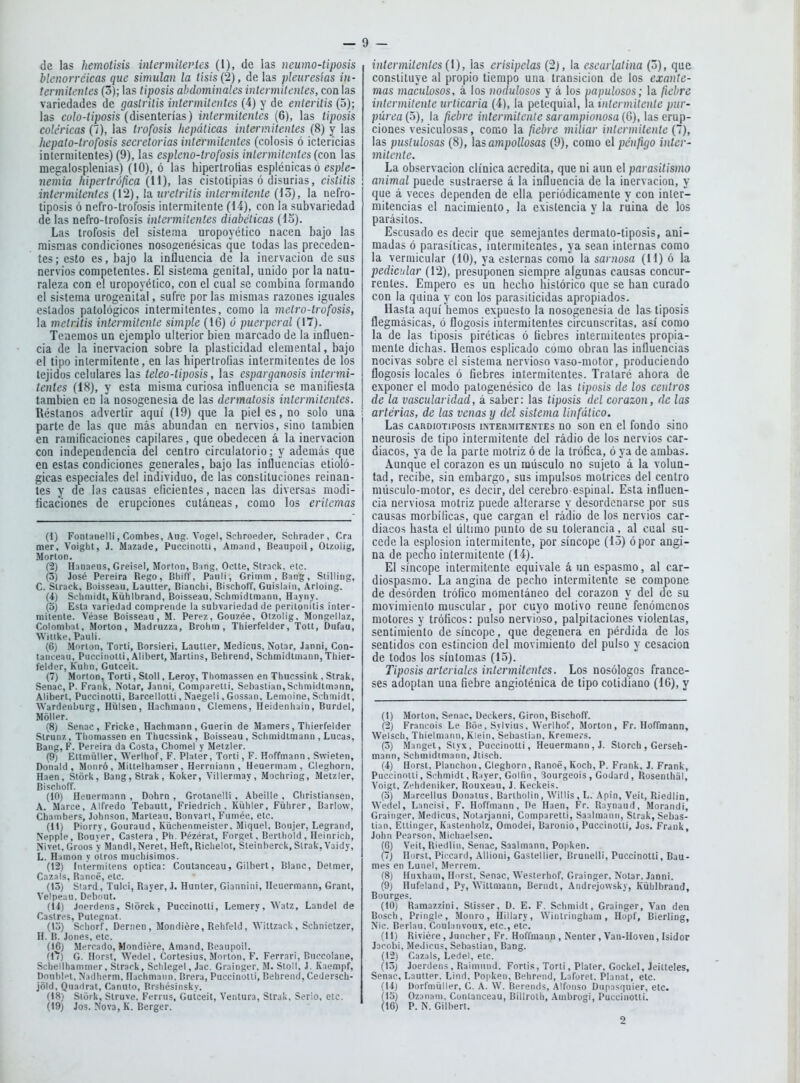 de las hemolisis intermitei'tes (I), de las neumo-tiposis blcnorréicas que simulan la tisis (2), de las pleuresías in- termitentes (3); las tiposis abdominales intermitentes, con las variedades de gastritis intermitentes (4) y de enteritis (5); las culo-tiposis (disenterías) intermitentes (6), las tiposis coléricas (7), las trofosis hepáticas intermitentes (8) y las hepato-trofosis secretorias intermitentes (colosis ó ictericias intermitentes) (9), las espleno-trofosis intermitentes {con las megalosplenias) (10), ó las hipertrofias espléaicaso esple- nemia hipertrófica (11), las cistotipias ó disurias, cistitis intermiterites (12), la uretritis intermitente (lo), la nefro- tiposis ó nefro-trofosis intermitente (14), con la subvariedad de las nefro-trofosis intermitentes diabéticas (i5). Las trofosis del sistema uropoyético nacen bajo las mismas condiciones nosogenésicas que todas las preceden- tes; esto es, bajo la influencia de la inervación desús nervios competentes. El sistema genital, unido por la natu- raleza con el uropoyético, con el cual se combina formando el sistema urogenital, sufre por las mismas razones iguales estados patológicos intermitentes, como la metro-trofosis, la metritis intermitente simple (16) ó puerperal (17). Tenemos un ejemplo ulterior bien marcado de la influen- cia de la inervación sobre la plasticidad elemental, bajo el tipo intermitente, en las hipertrofias intermitentes de los tejidos celulares las teleo-tiposis, las esparganosis intermi- tentes (18), y esta misma curiosa influencia se manifiesta también en la nosogenesia de las dermatosis intermitentes. Réstanos advertir aquí (19) que la pieles, no solo una i parte de las que más abundan en nervios, sino también en ramificaciones capilares, que obedecen á la inervación con independencia del centro circulatorio; y además que en estas condiciones generales, bajo las influencias etioló- gicas especiales del individuo, de las constituciones reinan- tes y de las causas eficientes, nacen las diversas modi- ficaciones de erupciones cutáneas, como los eritemas (1) Fontaiielli, Combes, Aiig. Vogel, Scliroeder, Schrader, Cra mer. Voight, J. Mazade, Puccinolti, Amand, Beaupoil, Olzolig, Morlón. (2) Hanaeus, Greisel, Morton, B ing, OcUe, Strack, ele. (3) José Pereira Regó, Bhiff, Panli, Grimm , Bang, Stillirig, C. Strack, Buisseau, Lauller, Biancbi, Bischoff, Guislaiii, Arloing. (i) Sclimidl, Kühlbrand, Boisseau, Schmidlmann, Hayiiy. (o) Esla variedad comprende la subvariedad de perilonitis inter- mitenle. Véase Boisseau, M. Pérez, Gouzée, Olzolig. Mongellaz, Colomlial, Morton, Madruzza, Brohm , Thierfelder, Tott, Dufau, Witikc, Pauli. (6) Morlón, Toril, Borsieri, LauUer, Medicus, Nolar, Janni, Con- tancean, Puccinolti, Alibert, Marlins, Behrend, Schmidlmann, Thier- felder, Kuhn, Gutceit. (7) Morton, Torli, Slol!, Leroy, Thomassen en Thucssink , Strak, Senac, P. Fraiik, Notar, Janni, Comparelli, Sebastian, Schmidtmann, Alibert, Puccinolti, Barcellolli, Naegeii, Gossan, Lemoine, Schmidt, Wardenburg, Hüisen, Hachmann, Clemens, Heideniiain, Burdel, Móller. (8) Senac, Fricke, Hachmann , Guerin de Mamers, Thierfelder Slrunz, Thomassen en Thucssink, Boisseau, Schmidlmann , Lucas, Bang, F. Pereira da Cosía, Chomel y Melzler. (9; Ettmüller, Werlhof, F. Plater, Torli, F. Hoffmann , Swielen, Donald , Monró, Mlllelhamser, Herrniann , Heuermam , Cleghorii, Haen, Stórk, Bang,Slrak, Koker, Villermay, Mochring, Melzler, Bischoff. (10) Heuermann , Dohrn , Grotanelli, Abeille , Christiansen, A. Maree, Alfredo Tebault, Friedrich , Kühier, Führer, Barlow, Chambers, Johnson, Manean, Bonvari, Fnmée, etc. (11) Piorry, Gouraud, Küchenmeisier, Miquel, Boiijer, Legrand, Nepple, Bouver, Castera , Ph. Pézérat, Forgel, Berthold , Heinricli, Nivel, Groos y Mandl,Nerel, Heft, Richelot, Steinberck, Strak, Vaidy, L. Hamon y otros muchisimos. (12) Int'ermitens óptica: Coutanceau, Gilbert, Blanc, Defmer, Cazáis, Ranoé, etc. (15) Siard, Tulci, Rayer, J. Hunter, Giannini, Heuermann, Granl, Velpeau. Debout. (Ú) Joerdens, Slorck, Puccinolli, Lemery, Watz, Laude! de Castres, Pulegnal. (1j) Schorf, Denien, Mondiére, Rehfeid, Willzack, Schnietzer, H. B. Jones, etc. (16) Mercado, Mondiére, Amand, Beaupoil. (l'í) G. Horst, Wedel, Cortesius, Mnrton, F. Ferrari, Biiccolane, Schellhammer, Strack, Schlegel, Jac. Grainger, M. Sloil, J. Kaempf, Doubl^t, Nadherm, Hachmann, Brera, Puccinolli, Behrend, Cedersch- jold, Quadrat, Canuto, Brshésinsky. (18) Stórk, Slruve. Ferrus, Gutceit, Ventura, Strak, Serio, etc. (19) Jos. Nova, K. Berger. intermitentes (1), las erisipelas (2), la escarlatina (o), que constituye al propio tiempo una transición de los exante- mas maculosos, á los nodulosos y á los papulosos; la fiebre intermitente urticaria (4), la petequial, la intermitente pur- púrea {o), la fiebre intcrmitcnle sarampionosa {G), las erup- ciones vesiculosas, como la fiebre miliar intermitente (1), las pustulosas (8), hs ampollosas (9), como e\ pénfigo inter- mitente. La observación clínica acredita, que ni aun el parasitismo animal puede sustraerse á la influencia de la inervación, y qtie á veces dependen de ella periódicamente y con inter- mitencias el nacimiento, la existencia y la ruina de los parásitos. Escusado es decir que semejantes dermato-tiposis, ani- madas ó parasíticas, intermitentes, ya sean internas como la vermicular (10), ya esternas como la sarnosa (11) ó ¡a pedicular (12), presuponen siempre algunas causas concur- rentes. Empero es un hecho histórico que se han curado con la quina y cou los parasiticidas apropiados. Hasta aquí hemos expuesto la nosogenesia de las tiposis flegmásicas, ó flogosis intermitentes circunscritas, así como la de las tiposis piréticas ó üebres intermitentes propia- mente dichas. Hemos esplicado como obran las influencias nocivas sobre el sistema nervioso vaso-motor, produciendo flogosis locales ó fiebres intermitentes. Trataré ahora de exponer el modo patogenésico de las tiposis de los centros de la vascularidad, á saber: las tipusis del corazón, de las arterias, de las venas y del sistema Uufálico. Las CARDioTiPosis INTERMITENTES uo sou cn cl foudo sino neurosis de tipo intermitente del radio de los nervios car- diacos, ya de la parte motriz ó de la trófica, ó ya de ambas. Aunque el corazón es un miísculo no sujeto á la volun- tad, recibe, sin embargo, sus impulsos motrices del centro músculo-motor, es decir, del cerebro espinal. Esta influen- cia nerviosa motriz puede alterarse y desordenarse por sus causas morbíficas, que cargan el radio de los nervios car- diacos hasta el último punto de su tolerancia, al cual su- cede la esplosion intermitente, por síncope (15) ó por angi- na de pecho intermitente (14). El síncope intermitente equivale á un espasmo, al car- diospasmo. La angina de pecho intermitente se compone de desórden trófico momentáneo del corazón y del de su movimienlo muscular, por cuyo motivo reúne fenómenos motores y tróficos: pulso nervioso, palpitaciones violentas, sentimiento de síncope, que degenera en pérdida de los sentidos con estincion del movimiento del pulso y cesación de todos los síntomas (15). Tiposis arteriales intermitentes. Los nosólogos france- ses adoptan una fiebre angioténica de tipo cotidiano (16), y (1) Morton, Senac, Deckers, Girón, Bischoff. (2) Francois Le Boe, Sylvius, Werlhof, Morton, Fr. Hoffmann, Weisch, Thielmanii, Klein, Sebaslian, Kreme.-s. (o) Mangel, Styx, Puccinolti, Heuermann, J. Slorch , Gerseli- mann, Schmidlmann, Jtiscb. (4) Horst, Planchón, Cleghorn, Ranoé, Koch, P. Frank, J. Frank, Puccinolli, Srhmidt, R:iyer, Golfin, 3ourgeois , Godard, Rosenlhal, Voigt, Zehdeniker, Rouxeau, J. Keckeis. (o) Marcellus Donatus, Barihoün, Willis, L. Apin, Veit, Riedlin, Wedel, Lancisi, F. Hoffinann, De Haen, Fr. R:iynaud, Morandi, Grainser, Medicus, Nolarjanni, Comparelli, Saalmanii, Strak, Sebas- lian, Eitinger, Kaslenholz, Omodei, Baronio, Puccinolti, Jos. Frauk, John Pearson, Michaelsen. (6) Veit, Riedlin, Senac, Saalmann, Popken. (7) Horst. Piccard, Allioni, Gastellier, Brunelli, Puccinolti, Bau- mes en Lunel, Merrem. (8) Huxham, Horst, Senac, We.>terhof, Grainger, Nolar. Janni. (9) Hufeland, Py, SVitlmann, Berndl, Andrejowsky, Kühlbrand, Bourges. (10) Ramazzini, Stisser, D. E. F. Scimiidt, Grainger, Van den Bosch. Pringle, Monro, Hillary, Wintringham, Hopf, Bierling, Nic. Berlau, Coulanvoux, etc., etc. (11) Riviére , Jnncher, Fr. Hoffmann , Nenter , Van-Hoven, Isidor Jarobi, MeJicns, Sebastian, Bang. (12) Cazáis, Ledel, etc. (13) Joerdens , Raimund. Foriis, Torli, Plater, Gockel, Jeilteles, Senac, Lautter. Lind, Popken, Behrend, Laforet, Planal, etc. (14) Dorfniüiler, C. A. W. Berends, Alfonso Diipasquier, etc. (lo) Ozanani, Cunlanceau, Billrolh, Ambrogi, Puccinolti. (16) P. N. Gilbert.