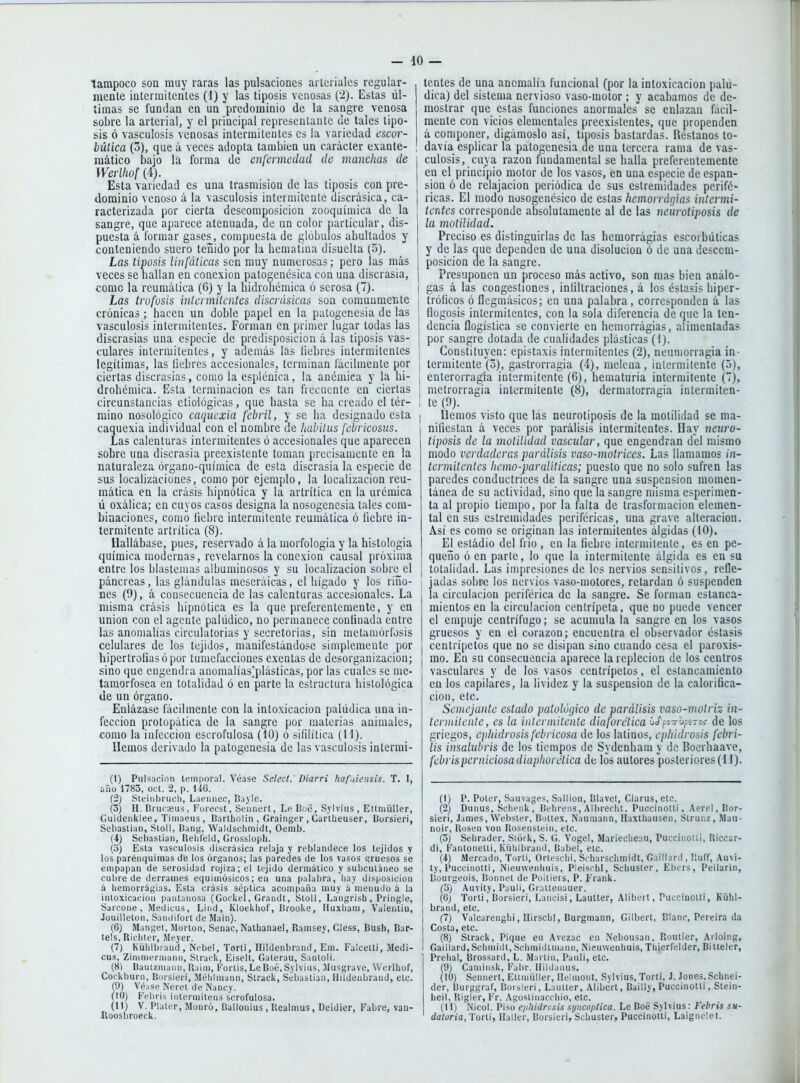 tampoco son muy raras las pulsaciones arteriales regular- mente intermitentes (1) y las tiposis venosas {'2). Estas úl- timas se fundan en un predominio de la sangre venosa sobre la arterial, y el principal representante de tales tipo- sis ó vasculosis venosas intermitentes es la variedad escor- bútica (3), que á veces adopta también un carácter exante- mático Ijajo la forma de enfermedad de manchas de Werlhof (4). Esta variedad es una Irasmision de las tiposis con pre- dominio venoso á la vasculosis intermitente discrásica, ca- racterizada por cierta descomposición zooquímica de la sangre, que aparece atenuada, de un color particular, dis- puesta á formar gases, compuesta de glóbulos abultados y couteniendo suero teñido por la hematiua disuelta (5). Las tiposis linfáticas son muy numerosas; pero las más veces se hallan en conexión patogenésica con una discrasia, come la reumática (6) y la hidrohémica ó serosa (7). Las trofüsis intcimilcntes discrúsicas son comunmente crónicas; hacen un doble papel en la patogenesia de las vasculosis intermitentes. Forman en primer lugar todas las discrasias una especie de predisposición á las tiposis vas- culares intermitentes, y además las liebres intermitentes legítimas, las liebres accesionales, terminan fácilmente por ciertas discrasias, como la esplcnica, la anémica y la hi- drohémica. Esta terminación es tan frecuente en ciertas circunstancias etioiógicas, que hasta se ha creado el tér- mino nosológico caquexia febril, y se ha designado esta caquexia individual con el nombre de habilus febricosus. Las calenturas intermitentes ó accesionales que aparecen sobre una discrasia preexistente toman precisamente en la naturaleza órgano-química de esta discrasia la especie de sus localizaciones, como por ejemplo, la localización reu- mática en la crasis hipnótica y la artrítica en la urémica ü oxálica; en cuyos casos designa la nosogenesia tales com- binaciones, como liebre intermitente reumática ó fiebre in- termitente artrítica (8). Hallábase, pues, reservado á la morfología y la histología química modernas, revelarnos la conexión causal próxima entre los blastemas albuminosos y su localización sobre el páncreas, las glándulas mescráicas, el hígado y los ríño- nes (9), á consecuencia de las calenturas accesionales. La misma crasis hipnótica es la que preferentemente, y en unión con el agente palúdico, no permanece continada entre las anomalías circulatorias y secretorias, sin metamórfosis celulares de los tejidos, manifestándose simplemente por hipertrofias ó por tumefacciones exentas de desorganización; sino que engendra anomalías'plásticas, por las cuales se me- tamorfosea en totalidad ó en parte la estructura histológica de un órgano. Enlázase fácilmente con la intoxicación palúdica una in- fección protopática de la sangre por materias animales, como la infección escrofulosa (10) ó sifilítica (11). Hemos derivado la patogenesia de las vasculosis intermi- (1) Pulsncinn leni|ioral. Véase Select. Diarri hafuiensis. T. I, iñü 1783, oct. 2, p. \m. (2) Sieiiibrucli, Laeimec, Bayle. (3) H. Brucseus , Forecst, Seiinert, Le Boc, Sylvius , Eitniüller, Giildeiikiee, Tiinaeus, Barlliolin , Grainger , Cartheuser, Borsieri, Sebastian, Sioll, Bariií, Waldsclimiclt, Oenib. (4) Sebastian, Relil'eid, Grossioph. (o) Esta vasculosis discrásica relaja y reblandece los tejidos y los parénquimas de los órganos; las paredes de los vasos «¡ruesos se empapan de serosidad rojiza; el tejido dermálico y subcutáneo se cul)re de derrames equiaiósicos; en una palabra, liay disposición á liemorrágias. Esta crasis séptica acompaña muy á menudo á la inloxicaeioii pantanosa (Gockel, Grandt, Stoll, Langrisb, Pringle, Sarcone , Medicus, Lind, Kloekbof, Brooke, Huxliam, Valenlio, Jüuilleton, Sandifort de Main). (6) Mangel, Morlón, Senac, Nalhanael, Ramsey, Cless, Bush, Bar- tels, Ricliter, Meyer. (7) Kühlbrand , Nebel, Torli, Hildenbrand, Em. Falcetti, Medi- cus, Zinimerniann, Slrack, Eiselt, Gaterau, Sanloli. (8) Banizmaiin, Raim, Fortis, Le Büé, Sylvius, liusgrave, Werlhof, Cockburn, Bursieri, Mélilmann, Strack, Sebastian, Hildenbrand, etc. (9) Vé;ise Neret de Nancy. (10) Fcbris iniermitens scrofulosa. (11) V. Plater, Monró, Ballonius, Realmus, Deidier, Fabre, van- Iluosbroeck. lentes de una anomalía funcional (por la intoxicación palú- dica) del sistema nervioso vaso-motor ; y acabamos de de- mostrar que estas funciones anormales se enlazan fácil- mente con vicios elementales preexistentes, que propenden á componer, digámoslo así, tiposis bastardas. Réstanos to- davía esplicar la patogenesia de una tercera rama de vas- I culosis, cuya razón fundamental se halla preferentemente en el principio motor de los vasos, en una especie de espan- ¡ sion ó de relajación periódica de sus estremidades perifé- j ricas. El modo nosogenésico de estas hemorrá(¡ias intermi- tcrdes corresponde absolutamente al de las neurolijwsis de la molilidad. Preciso es distinguirlas de las hemorrágias escorbúticas y de las aue dependen de una disolución ó de una descom- posición de la sangre. Presuponen un proceso más activo, son mas bien análo- I gas á las congestiones, inüitraciones, á los éstasis hiper- tróficos ó flegmásicos; en una palabra, corresponden á las flogosis intermitentes, con la sola diferencia de que la ten- dencia flogística se convierte en hemorrágias, alimentadas por sangre dotada de cualidades plásticas (1). I Constituyen: epistaxis intermitentes (2), neumorragia in- ! termitente (5), gastrorragia (4), melena, intermitente (5), ¡ enterorragia intermitente (6), hematuria intermitente (7), 1 mctrorragia intermitente (8), dermalorragia intermiten- ; te (9). liemos visto que las neurotiposis de la motilidad se ma- nifiestan á veces por parálisis intermitentes. Hay neuro- tiposis de la motilidad vascular, que engendran del mismo modo verdaderas parálisis vaso-motrices. Las llamamos in- termitentes hemo-paralíticas; puesto que no solo sufren las paredes conductrices de la sangre una suspensión momen- tánea de su actividad, sino que la sangre misma esperimen- ta al propio tiempo, por la falta de trasformacion elemen- tal en sus estremidades periféricas, una grave alteración. Así es como se originan las intermitentes álgidas (10). El esiádio del frió , en la fiebre intermitente, es en pe- queño ó en parle, lo que la intermitente álgida es en su totalidad. Las impresiones de los nervios sensitivos, refle- j jadas sobre los nervios vaso-motores, retardan ó suspenden la circulación periférica de la sangre. Se forman estanca- mientos en la circulación centrípeta, que no puede vencer el empuje centrífugo; se acumula la sangre en los vasos gruesos y en el corazón; encuentra el observador estasis centrípetos que no se disipan sino cuando cesa el paroxis- I mo. En su consecuencia aparece la repleción de los centros vasculares y de los vasos centrípetos, el estancamiento en los capilares, la lividez y la suspensión de la calorifica- ción, etc. Semejante estado patológico de parálisis vaso-motriz- in- termitente, es la intermitente diaforética ú/pvbfíTss- de los griegos, ephidrosis febricosa de los latinos, ephidrosis febri- lis insalid>ris de los tiempos de Sydcnham y de Boerhaavc, febrisperniciosadiaphorética de los autores posteriores(H). (1) P. Poter, Sauvages, Sallion, Blavel, Clarus, etc. (2) Dunus, Scbenk , Behreiis, Albreclu. Puccinotti, .\erel,Bor- ! sieri, James, Webster, Buitex, Naumann, Haxlhausen, Strunz, Man- ¡ noir, Rusen ven Rosenstein, etc. I (o) Selirader, Sioi k, S. G. Vogel, Marieclieau, Pucciaolii, Riccar- 1 di, Fantonetti, Ki'ililbraml, Rabel, etc. (i) Mercado, Torli, Orlesclii, Scbarsclimidt, Gaillord , Ruff, Au\i- I ty, Pucciiiolli, Nieuwenliuis, Pleisi-hi, Schuster, Ebers, Pellarin, Bourgeois, Bonnet de Poitieis, P. Frank. (o) Auvity, Pauli, Giattenauer. (6) Torli, Borsieri, Lancisi, Laulter, Alibeit, Puccinotti, Kühl- brand, etc. (7) Valcarenghi, Ilirschl, Burgmann, Gilbert, Blanc, Pereira da Costa, etc. (8) Strack, Pique eu Avezac eii Nebousan. Routier, Arloing, Gaillard,Schmidt,Schmidtmann, Nieuwenhuis, Thierfelder, Billeler, Prehal, Brossard, L. Martin, Pauli, etc. (9) Caminsk, Fabr. Ilildaiius. (10) Sennerl, Etiniiiller, Ilelmonf, Svlvius, Torti, J. Jones, Schnei- der, Burggraf, Buisieri, Laulter, Alibert, Bailly, Puccinotti, Stein- lieil, Rigler, Fr. .\güslinacc-liio, etc. (11) Nicol. Piso ej/hitlrosis syncoplica. Le Boé Sylvius: Febris su- datoria, Torli, Haller, Borsieri, Scbusier, Puccinotti, Laigneict.