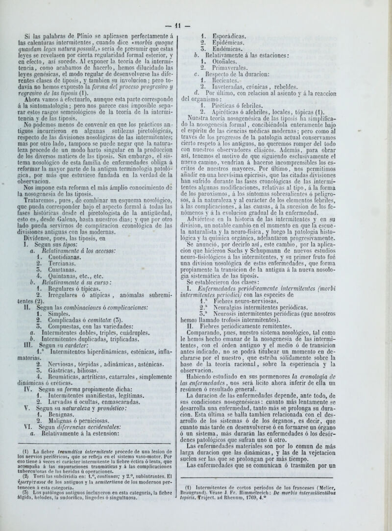 Si las palabras de Plinio se aplicasen perfectamente á las calenluras intermitentes, cuando dice «morbis quoqiie qmsdam legcs natura possuií,^' sería de presumir que estas leyes se revelasen por cierta regularidad formal esterior, y en efecto, así sucede. Al exponer la teoría de la intermi- tencia , como acabamos de hacerlo, hemos dilucidado las leyes genésicas, e! modo regular de desenvolverse las dife- rentes clases de tiposis, y también su involución; pero to- davía no hemos expuesto la forma del proceso progresivo y regresivo de las tiposis (1). Ahora vamos á efectuarlo, aunque esta parte corresponde á la sintomatologia; pero nos parece casi imposible sepa- rar estos rasgos semeiológicos de la teoría de la intermi- tencia y de las tiposis. No podemos menos de convenir en qne los prácticos an- tiguos incurrieron en algunas sutilezas pirelológicas, respecto de las divisiones nosológicas de las intermitentes; mas por otro lado, tampoco se puede negar que la natura- leza procede de un modo harto singular en la producción de los diversos matices de las tiposis. Sin embargo, el sis- tema nosológico de esta familia de enfermedades obliga á reformar la mayor parte de la antigua terrainoiogia patoló- gica, por másque estuviese fundada en la verdad de la observación. Nos impone esta reforma el más ámplio conocimiento de la nosogcnesia de las tiposis. Trataremos, pues, de combinar un esquema nosológico, que pueda corresponder bajo el aspecto formal á todas las fases históricas desde el piretologista de la antigüedad, esto es, desde Galeno, hasta nuestros dias; y que por otro lado pueda servirnos de comparación cronológica de las divisiones antiguas con las modernas. Olvídense, pues, las tiposis, en I. Según sus tipos: a. Relativamente á los accesos: 1. Cuotidianas. 2. Tercianas. 3. Cuartanas. 4. Quintanas, etc., etc. b. Relativamente á su curso: 1. Regulares ó típicas. 2. Irregulares ó atípicas , anómalas subremi- tentes (2). II. Según las combinaciones ó complicaciones: 1. Simples. 2. Complicadas ó comitatcE (5). 3. Compuestas, con las variedades: a. Intermitentes dobles, triples, cuádruples. b. Intermitentes duplicadas, triplicadas. III. Según su carácter: í.^ Intermitentes hiperdinámicas, esténicas, infla- matorias. 2. Nerviosas, tórpidas, adinámicas, asténicas. 5. Gástricas, biliosas. 4. Reumáticas, artríticas, catarrales, simplemente dinámicas ó eréticas. IV. Según su forma propiamente dicha: 1. Intermitentes manifiestas, legítimas. 2. Larvadas ú ocultas, enmascaradas. V. Según su naturaleza y pronóstico: 4. Benignas. 2. Malignas ó perniciosas. VI. Según diferencias accidentales: a. Relativamente á la estension: (t) La fiebre traumática intermitente procede de una lesión de los nervios periféricos, que se refleja en el sistema vaso-motor. Por eso tiene á veces el carácter intermitente la fiebre éctica ó lenta, que acofnpaña á las supuraciones traumáticas y á las complicaciones tuberculosas de las heridas ú operaciones. (2) Torti las siibdividia en: continuas; y 2.°, subintrantes. El 'f^fÁtTf'ra.tof de los antiguos y la semitertiana de los modernos per- tenecen á esta categoría. (5) Los patólogos antiguos incluyeron en esta categoría, la Oebre álgida, lielodes, la sudorífica, lingodes ó singultuosa. 1. Esporádicas. 2. Epidémicas. 3. Endémicas. b. Relativamente á las estaciones: 1. Otoñales. 2. Primaverales. c. Respecto de la duración: 1. Recientes. 2. Inveteradas, crónicas , rebeldes. d. Por tillimo, con relación al asiento y á la reacción del organismo: 4. Piréticas ó febriles. 2. Apiréticas ó afebriles, locales, tónicas (4). Nuestra teoría nosogenésica de las tiposis fia simplifica- do la nosogencsia formal, concibiéndola enteramente bajo el espíritu de las ciencias médicas modernas; pero como al través de los progresos de la patología actual conservamos cierto respeto á los antiguos, no queremos romper del lodo con nuestros observadores clásicos. Además, para obrar así, tenemos el motivo de que siguiendo csclusivamcnte el nuevo camino, vendrían á hacerse incomprensibles los es- critos de nuestros mayores. Por último, nos permitimos añadir en una brevísima epicrisis, que las citadas divisiones han sufrido durante las fases cronológicas de las intermi- tentes algunas modificaciones, relativas al tipo, á la forma de los paroxismos, á los síntomas sobresalientes ó peligro- sos, á la naturaleza y al carácter de los elementos iebriles, á las complicaciones!, á las causas, á la sucesión de los fe- nómenos y á la evolución gradual de la enfermedad. Adviértese en la historia de las intermitentes y en su división, un notalile camhio en el momento en que la escue- la naturalista y la neuro-física, y luego la patología histo- lógica y la química orgánica, adelantaron progresivamente. Se anunció, por decirlo así, este cambio, por la aplica- ción que hicieron Sachs y Schupmann de nuevos estudios neuro-fisiológicos á las intermitentes, y su primer fruto fué una división nosológica de estas enfermedades, que forma propiamente la transición de la antigua á la nueva nosolo- gía sistemática de las tiposis. Se establecieron dos clases: I. Enfermedades periódicamente Í7itermitentes fmorbi intermitentes periodicij con las especies de 4.* Fiebres neuro-nerviosas. 2.* Neuralgias intermitentes periódicas, o.* Neurosis intermitentes periódicas (que nosotros hemos llamado trofosis intermitentes). II. Fiebres periódicamente remitentes. Comparando, pues, nuestro sistema nosológico, tal como le hemos hecho emanar de la nosogenesia de las intermi- tentes, con el órden antiguo y el medio ó de transición antes indicado, no se podrá titubear un momento en de- clararse por el nuestro, que estriba sólidamente sobre la base de la teoría racional, sobre la esperiencia y la observación. Habiendo estudiado en sus pormenores la cronología de las enfermedades, nos será lícito ahora inferir de ella un resiímen ó resultado general. La duración de las enfermedades depende, ante todo, de sus condiciones nosogenésicas: cuanto más lentamente se desarrolla una enfermedad, tanto más se prolonga su dura- ción. Esta última se halla también relacionada con el des- arrollo de los sistemas ó de los órganos, es decir, que cuanto más tarde en desenvolverse ó en formarse un órgano ó un sistema, más durarán las enfermedades ó los desór- denes patológicos que sufran uno ú otro. Las enfermedades materiales son por lo común de más larga duración que las dinámicas, y las de la vejetacion suelen ser las que se prolongan por más tiempo. Las enfermedades que se comunican ó trasmiten por un (i) Intermitentes de cortos períodos de los franceses (Melier, Beaugrand). Véase J. Fr. Himmelreich: De morbis Íntermiíleníibus topicís. Traject. ad Rhenum, 1769, 4.