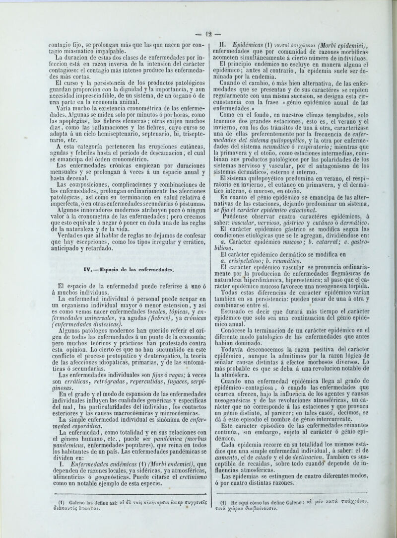 contagio fijo, se prolongan más que las que nacen por con- tagio miasmático impalpable. La duración de estas dos clases de enfermedades por in- fección está en razón inversa de la intensión del carácter contagioso: el contagio más intenso produce las enfermeda- des más cortas. El curso y la persistencia de los productos patológicos guardan proporción con la dignidad y la importancia, y aun necesidad imprescindible, de un sistema, de un órgano ó de una parte en la economía animal. Varía mucho la existencia cronométrica de las enferme- dades. Algunas se miden solo por minutos ó por horas, como las apoplegías, las fiebres efémeras ; otras exijen muchos dias, como las inflamaciones y las fiebres, cuyo curso se adapta á un ciclo hemiseptenario, septenario, bi, trisepte- nario, etc. A esta categoría pertenecen las erupciones cutáneas, agudas y febriles hasta el período de descamación, el cual se emancipa del órden cronométrico. Las enfermedades crónicas empiezan por duraciones mensuales y se prolongan á veces á un espacio anual y hasta decenal. Las composiciones, complicaciones y combinaciones de las enfermedades, prolongan ordinariamente las afecciones patológicas, así como su terminación en salud relativa é imperfecta, ó en otras enfermedades secundarias ó póslumas. Algunos innovadores modernos atribuven poco ó ningún valor á la cronometría de las enfermedades; pero creemos que esto equivale á negar ó poner en duda una de las reglas de la naturaleza y de la vida. Verdad es que al hablar de reglas no dejamos de confesar que hay escepciones, como los tipos irregular y errático, anticipado y retardado. IV,— Espacio de las enferinedades. El espacio de la enfermedad puede referirse á uno ó á muchos individuos. La enfermedad individual ó personal puede ocupar en un organismo individual mayor ó menor estension, y así es como vemos nacer enfermedades locales, tópicas, y en- fermedades lüdversales, ya agudas (fiebres), ya crónicas (enfermedades diatésieasj. Algunos patólogos modernos han querido referir el orí- gen de todas las enfermedades á un punto de la economía; pero muchos teóricos y prácticos han protestado contra esta opinión. Lo cierto es que no han sucumbido en este conflicto el proceso protopático y deuteropático, la teoría de las afecciones idiopáticas, primarias, y de las sintomá- ticas ó secundarias. Las enfermedades individuales son fijas ó vagas; á veces son erráticas, retrógradas, repercutidas, fugaces, serpi- ginosas. En el grado y el modo de espansion de las enfermedades individuales influyen las cualidades genéricas y específicas del mal, las particularidades del individuo, los contactos esteriores y las causas raacrocósmicas y microcósmicas. La simple enfermedad individual es sinónima de enfer- medad esporádica. La enfermedad, como totalidad y en sus relaciones con el género humano, etc., puede ser pandémica (morhus ■pandemiais, enfermedades populares), que reina en todos los habitantes de un país. Las enfermedades pandémicas se dividen en: l. Enfermedades endémicas (1) (Morbi endemici), que dependen de razones locales, ya sidéricas, ya atmosféricas, alimenticias ó geognósticas. Puede citarse el cretinismo como un notable ejemplo de esta especie. (1) Galeno las define así: toí? o'í/.víTopa-iv Si-sp o-uy/evet? n. Epidémicas (I) vojc-oí i-iyyrjOM (Morbi epidemici), enfermedades que por comunidad de razones morbíficas acometen simultáneamente á cierto número de individuos. El principio endémico no escluye en manera alguna el epidémico; antes al contrario, la epidemia suele ser do- minada por la endemia. Cuando el cambio, ó más bien alternativa, de las enfer- medades que se presentan y de sus caractéres se repiten regularmente con una misma sucesión, se designa esta cir- cunstancia con la frase «génio epidémico anual de las enfermedades.» Como en el fondo, en nuestros climas templados, solo tenemos dos grandes estaciones, esto es, el verano y el invierno, con los dos tránsitos de una á otra, caracterízase una de ellas preferentemente por la frecuencia de enfer- medades del sistema quilopoyético, y la otra por enferme- dades del sistema neumático ó respiratorio; mientras que la primavera y e! olouo, como estaciones intermedias, com- binan sus productos patológicos por las polaridades de los sistemas nervioso y vascular, por el antagonismo de los sistemas dermáticos, esterno é interno. El sistema quilopoyético predomina en verano, el respi- ratorio en invierno, el cutáneo en primavera, y el dermá- tico interno, ó mucoso, en otoño. En cuanto el génio epidémico se emancipa de las alter- nativas de las estaciones, dejando predominar un sistema, se fija el carácter epidémico estacional. Puédense observar cuatro caractéres epidémicos, á saber: vascular, nervioso, gástrico y cutáneo ó derinálico. El carácter epidémico gástrico se modifica según las condiciones etiológicas que se le agregan, dividiéndose en: a. Carácter epidémico mucoso; b. catarral; e. gastro- bilioso. El carácter epidémico dermático se modifica en a. erisipelatoso; b. reumático. El carácter epidémico vascular se pronuncia ordinaria- mente por la producción de enfermedades fiegmásicas de naturaleza hiperdinámica, hiperesténica; al paso que el ca- rácter epidémico mucoso favorece una nosogenesia tórpida. Todas estas diferencias de carácter epidémico varían también en su persistencia: pueden pasar de una á otra y combinarse entre sí. Escusado es decir que durará más tiempo el jcarácter epidémico que solo sea una continuación del génio epidé- mico anual. Conócese la terminación de un carácter epidémico en el diferente modo patológico de las enfermedades que antes habían dominado. Todavía desconocemos la razón positiva del carácter epidémico, aunque la admitimos por la razón lógica de señalar causas distintas á efectos morbosos diversos. Lo más probable es que se deba á una revolución notable de la atmósfera. Cuando una enfermedad epidémica llega al grado de epidémico - contagiosa , ó cuando las enfermedades que ocurren ofrecen, bajo la influencia de los agentes y causas nosogenésicas y de las revoluciones atmosféricas, un ca- rácter que no corresponde á las estaciones y que provoca un génio distinto, al parecer; en tales casos, decimos, se dá á este episodio el nombre de génio intercurrente. Este carácter episódico de las enfermedades reinantes continúa, sin embargo, sujeto al carácter ó génio epi- démico. Cada epidemia recorre ea su totalidad los mismos está- dios que una simple enfermedad individual, á saber: el de aumento, el de estado y el de declinación. También es sus- ceptible de recaídas, sobre todo cuando* depende de in- fluencias atmosféricas. Las epidemias se estinguen de cuatro diferentes modos, ó por cuatro distintas razones. (1) Hé nquí cómo las define Galeno : ''■'^■-<^- Tiváx;.óvov, TtVK yiú^a-J <?t«í3KtVOV(7lV.