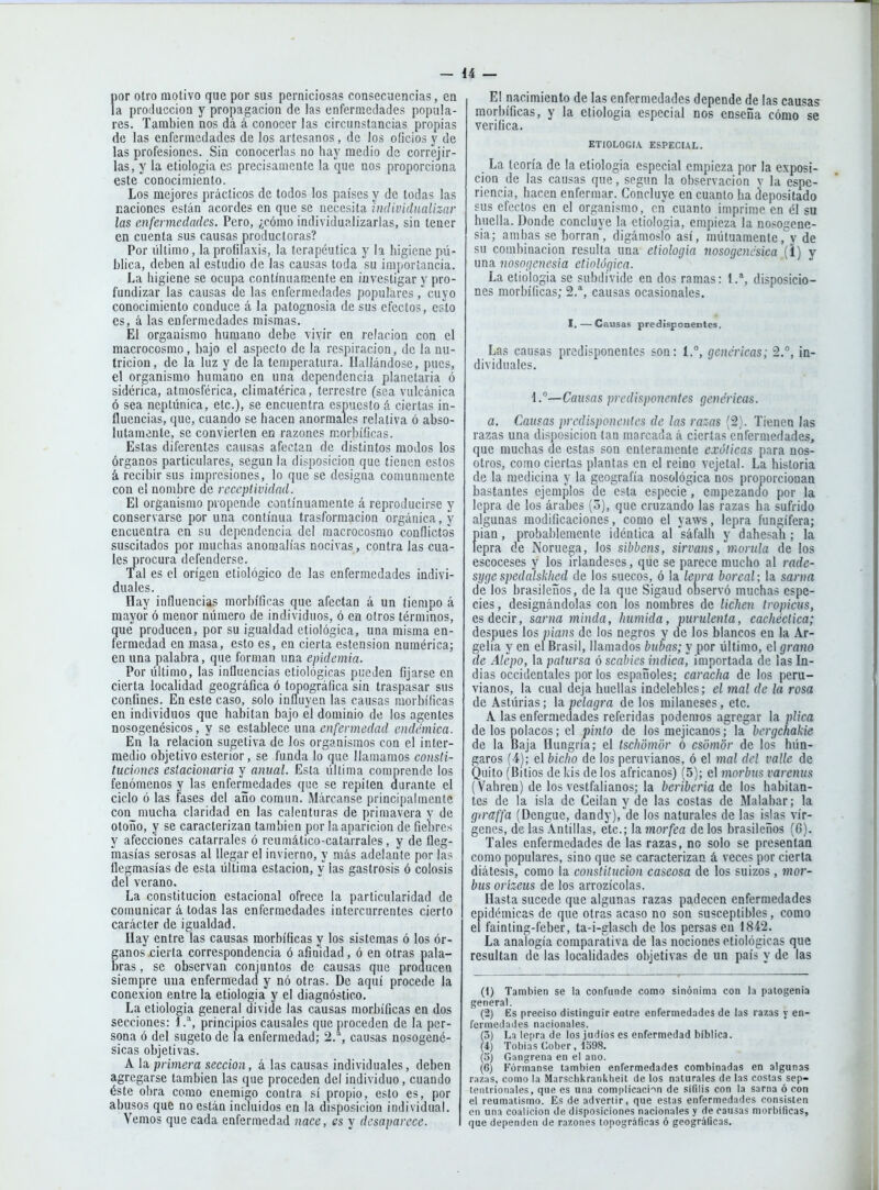 por otro motivo que por sus perniciosas consecuencias, en la proíluccioa y propagación de las enfermedades popula- res. También nos dá á conocer las circunstancias propias de las enfermedades de los artesanos, do los oficios y de las profesiones. Sin conocerlas no hay medio de correjir- las, y la etiologia es precisamente la que nos proporciona este conocimiento. Los mejores prácticos de todos los países y de todas las naciones están acordes en que se necesita individualizar las enfermedades. Pero, ¿cómo individualizarlas, sin tener en cuenta sus causas productoras? Por último, la profilaxis, la terapéutica y la higiene pú- blica, deben al estudio de las causas toda su importancia. La higiene se ocupa contínuam.ente en investigar y pro- fundizar las causas de las enfermedades populares ,'cuyo conocimiento conduce á la patognosia de sus efectos, esto es, á las enfermedades mismas. El organismo humano debe vivir en relación con el macrocosmo, bajo el aspecto de la respiración, de la nu- trición, de la luz y de la temperatura. Hallándose, pues, el organismo humano en una dependencia planetaria ó sidérica, atmosférica, climatérica, terrestre (sea vulcánica ó sea neptúnica, etc.), se encuentra espuesto á ciertas in- fluencias, que, cuando se hacen anormales relativa ó abso- lutamente, se convierten en razones morbíficas. Estas diferentes causas afectan de distintos modos los órganos particulares, según la disposición que tienen estos á recibir sus impresiones, lo que se designa comunmente con el nombre de receptividad. El organismo propende continuamente á reproducirse y conservarse por una continua trasformacion orgánica, y encuentra en su dependencia del macrocosmo conflictos suscitados por muchas anomalías nocivas, contra las cua- les procura defenderse. Tal es el origen etiológico de las enfermedades indivi- duales. Hay influencias morbíficas que afectan á un tiempo á mayor ó menor número de individuos, ó en otros términos, que producen, por su igualdad etiológica, una misma en- fermedad en masa, esto es, en cierta ostensión numérica; en una palabra, que forman una epidemia. Por último, las influencias etiológicas pueden fijarse en cierta localidad geográfica ó topográfica sin traspasar sus confines. En este caso, solo influyen las causas morbíficas en individuos que habitan bajo el dominio de los agentes nosogenésicos, y se establece una. enfermedad endémica. En la relación sugetiva de los organismos con el inter- medio objetivo esterior, se funda lo que llamamos consti- tuciones estacionaria y anual. Esta última comprende los fenómenos y las enfermedades que se repiten durante el ciclo ó las fases del año común. Márcanse principalmente con mucha claridad en las calenturas de primavera y de otoño, y se caracterizan también por la aparición de fiebres y afecciones catarrales ó reumático-catarrales, y de fleg- masías serosas al llegar el invierno, y más adelante por las flegmasías de esta última estación, y las gastrosis ó colosis del verano. La constitución estacional ofrece la particularidad de comunicar á todas las enfermedades intercurrentes cierto carácter de igualdad. Hay entre las causas morbíficas y los sistemas ó los ór- ganos cierta correspondencia ó afinidad, ó en otras pala- bras , se observan conjuntos de causas que proauceo siempre una enfermedad y nó otras. De aquí procede la conexión entre la etiologia y el diagnóstico. La etiologia general divide las causas morbíficas en dos secciones: 1.*, principios causales que proceden de la per- sona ó del sugeto de la enfermedad; 2., causas nosogené- sicas objetivas. A la primera sección, á las causas individuales, deben agregarse también las que proceden del individuo , cuando éste obra como enemigo contra sí propio, esto es, por abusos que no están incluidos en la disposición individual. Vemos que cada enfermedad nace, es y desaparece. El nacimiento de las enfermedades depende de las causas morbíficas, y la etiologia especial nos enseña cómo se verifica. ETIOLOGIA ESPECIAL. La teoría de la etiologia especial empieza por la exposi- ción de las causas que, según la observación v la espe- ricncia, hacen enfermar. Concluye en cuanto ha depositado sus efectos en el organismo, cií cuanto imprime en él su huella. Donde concluye la etiologia, empieza la nosogene- sia; ambas se borran, digámoslo así, mútuamente, y de su combinación resulta una etiologia tiosogencsica (1) y una nosogenesia etiológica. La etiologia se subdivide en dos ramas: 1.*, disposicio- nes morbíficas; 2.*, causas ocasionales. I. — Causas predisponentes. Las causas predisponentes son: 1.°, genéricas; 2.°, in- dividuales. 1.—Causas predisponentes genéricas. a. Causas predisponentes de las razas (2). Tienen las razas una disposición tan marcada á ciertas enfermedades, que muchas de estas son enteramente exóticas para nos- otros, como ciertas plantas en el reino vejetal. La historia de la medicina y la geografía nosológica nos proporcionan bastantes ejemplos de esta especie , empezando por la lepra de los árabes (3), que cruzando las razas ha sufrido algunas modificaciones, como el yaws, lepra fungífera; pian, probablemente idéntica al sáfalh y dahesah; la lepra de Noruega, los sibbens, sirvans, mórula de los escoceses y los irlandeses, que se parece mucho al rade- sygespedalskhed de los suecos, ó la lepra boreal; la sarna de los brasileños, de la que Sigaud observó muchas espe- cies , designándolas con los nombres de lichen tropicus, es decir, sarna minda, húmida, purulenta, cachéctica; después los pians de los negros y de los blancos en la Ar- gelia y en el Brasil, llamados bubas; y por último, el grano de Alcpo, la patursa ó scabies indica, importada de las In- dias occidentales por los españoles; caracha de los peru- vianos, la cual deja huellas indelebles; el mal de la rosa de Asturias; la pelagra de los milaneses, etc. A las enfermedades referidas podemos agregar la plica de los polacos; el pinto de los mejicanos; la bergchakie de la Baja Hungría; el tschómór ó csomor de los hún- garos (4); el bicho de los peruvianos, ó el mal del valle de Quito (Bitios de kis de los africanos) (5); el morbus varenus (Vahren) de los vestfalianos; la beriberia áe los habitan- tes de la isla de Ceilan y de las costas de Malabar; la giraffa (Dengue, dandy),^de los naturales de las islas vír- genes, de las Antillas, etc.; la morfea de los brasileños (6). Tales enfermedades de las razas, no solo se presentan como populares, sino que se caracterizan á veces por cierta diátesis, como la constitución caseosa de los suizos, mor- bus orizeus de los arrozícolas. Hasta sucede que algunas razas padecen enfermedades epidémicas de que otras acaso no son susceptibles, como el fainting-feber, ta-i-glasch de los persas en 1842. La analogía comparativa de las nociones etiológicas que resultan de las localidades objetivas de un país y de las (1) También se la confunde como sinónima con la patogenia general. (2) Es preciso distinguir entre enfermedades de las razas y en- ferined;ides nacionales. (3) L:í lepra de los judíos es enfermedad bíblica. {i) Tobías Cober, 1398. (5) Gangrena en el ano. (6) Fórmanse también enfermedades combinadas en algunas razas, como la Marscbkranklieit de los naturales de las cosías sep- tentrionales, que es una complicaci'Nn de sífilis con la sarna ó con el reumatismo. Es de advertir, que estas enfermedades consisten en una coalición de disposiciones nacionales y de causas morbíficas, que dependen de razones topográficas ó geográficas.