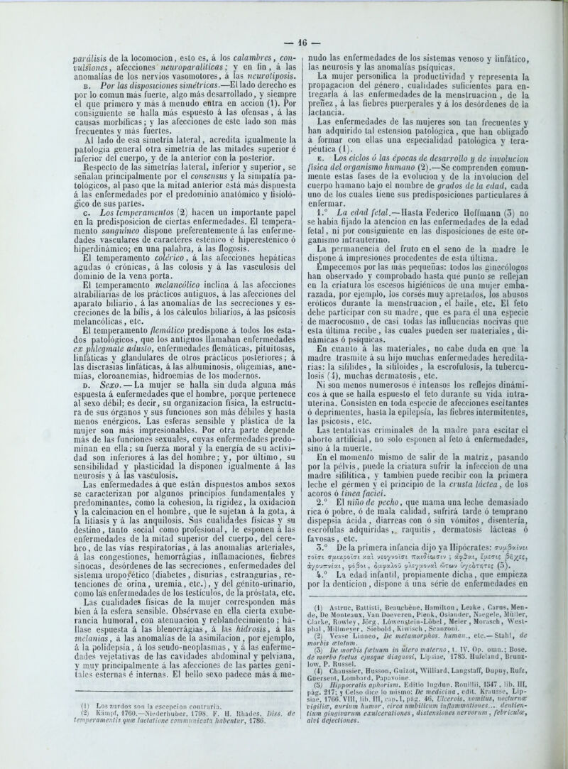 parálisis de la locomoción, esto es, á los calambres, con- vulsiones , afecciones neuroparaliticas; y en fin, á las anomalías de los nervios vasomotores, á ¡as neuroliposis. B. Por las disposiciones simétricas.—El lado derecho es por lo común más fuerte, algo más desarrollado, y siempre el que primero y más á menudo entra en acción (1). Por consiguiente se halla más espuesto á las ofensas, á las causas morhíficas; y las afecciones de este lado son más frecuentes y más fuertes. Al lado de esa simetría lateral, acredita igualmente la patología general otra simetría de las mitades superior é inferior del cuerpo, y de la anterior con la posterior. Respecto de las simetrías lateral, inferior y superior, se señalan principalmente por el consensiis y la simpatía pa- tológicos, al paso que la mitad anterior está más dispuesta á las enfermedades por el predominio anatómico y tisioló- gico de sus partes. c. Los temperamentos (2) hacen un importante papel en la predisposición de ciertas enfermedades. El tempera- mento sanguíneo dispone preferentemente á las enferme- dades vasculares de caracteres esténico é hiperesténico ó hiperdinámico; en una palabra, á las flogosis. El temperamento colérico, á las afecciones hepáticas agudas ó crónicas, á las colosis y á las vasculosis del dominio de la vena porta. El temperamento melancólico inclina á las afecciones atrabiliarias de los prácticos antiguos, á las afecciones del aparato biliario, á las anomalías de las secreciones y es- creciones de la bilis, á los cálculos biliarios, á las psicosis melancólicas, etc. El temperamento flemático predispone á todos los esta- dos patológicos, que los antiguos llamaban enfermedades ex plilegmate adusto, enfermedades flemáticas, pituitosas, linfáticas y glandulares de otros prácticos posteriores; á las discrasias linfáticas, á las alhurainosis, oligemias, ane- mias, cloroanemias, hidroemias de los modernos. D. Sexo. — La mujer se halla sin duda alguna más espuesta á enfermedades que el hombre, porque pertenece al sexo débil; es decir, su organización física, la estructu- ra de sus órganos y sus funciones son más débiles y hasta menos enérgicos. Las esferas sensible y plástica de la mujer son más impresionables. Por otra parte depende más de las funciones sexuales, cuyas enfermedades predo- minan en ella; su fuerza moral y la energía de su activi- dad son inferiores á las del hombre; y, por último, su sensibilidad y plasticidad la disponen igualmente á las neurosis y á las vasculosis. Las enfermedades á que están dispuestos ambos sexos se caracterizan por algunos principios fundamentales y predominantes, como la cohesión, la rigidez, la oxidación y la calcinación en el hombre, que le sujetan á la gota, á la litiasis y á las anquilosis. Sus cualidades físicas y su destino, tanto social como profesional, le esponen á las enfermedades de la mitad superior del cuerpo, del cere- bro, de las vías respiratorias, á las anomalías arteriales, á las congestiones, hemorrágias, inflamaciones, liebres sinocas, desórdenes de las secreciones, enfermedades del sistema uropoyético (diabetes, disurias, estrangurias, re- tenciones de orina, uremia, etc.), y del géuito-urinario, como las enfermedades de los testículos, de la próstata, etc. Las cualidades físicas de la mujer corresponden más bien á la esfera sensible. Obsérvase en ella cierta exube- rancia humoral, con atenuación y reblandecimiento ; há- llase espuesta á las blenorrágias, á las hidrosis, á las tnelanias, á las anomalías de la asimilación, por ejemplo, á la polidepsia, á los seudo-neoplasn)a5, y á las enferme- dades vejetativas de las cavidades abdominal y pelviana, y muy principalmente á las afecciones de las partes geni- tales esternas é internas. El bello sexo padece más á me- (I) Los zurdos son la cscepcioii coiUrari:i. (2; KiKiiiif, 1700.—Niedei'liuber, 1798. F. H. lüiades, Diss. de temperamenlis quce laclalione comnntnicata hahentur, 1786. nudo las enfermedades de los sistemas venoso y linfático, las neurosis y las anomalías psíquicas. La mujer personihca la productividad y representa la propagación del género, cualidades suficientes para en- tregarla á las enfermedades de la menstruación , de la preñez, á las fiebres puerperales y á los desórdenes de la lactancia. Las enfermedades de las mujeres son tan frecuentes y han adquirido tal estension patológica, que han obligado á formar con ellas una especialidad patológica y tera- péutica (1). E. Los ciclos ó las épocas de desarrollo y de involución física del organismo humano (2).—Se comprenden comun- mente estas fases de la evolución y de la involución del cuerpo h;iinano bajo el nombre de grados de la edad, cada uno de los cuales tiene sus predisposiciones particulares á enfermar. 1.  La edad feíal.—llaLStdL Federico Hoffmann (5) no se habia fijado la atención en las enfermedades de la edad fetal, ni por consiguiente en las disposiciones de este or- ganismo intrauterino. La permanencia del fruto en el seno de la madre le dispone á impresiones procedentes de esta última. Empecemos por las más pequeñas: todos los ginecólogos han observado y comprobado hasta qué punto se reflejan en la criatura los escesos higiénicos de una mujer emba- razada, por ejemplo, los corsés muy apretados, los abusos eróticos durante la menstruaciónel baile, etc. El feto debe participar con su madre, que es para él una especie de macrocosmo, de casi todas las influencias nocivas que esta última recibe, las cuales pueden ser materiales, di- námicas ó psíquicas. En cuanto á las materiales, no cabe duda en que la madre trasmite á su hijo muchas enfermedades heredita- rias: la sifílides, la sihioides, la escrofulosis, la tubercu- losis (4), muchas dermatosis, etc. Ni son menos numerosos é intensos los reflejos dinámi- cos á que se halla espueslo el feto durante su vida intra- uterina. Consisten en toda especie de afecciones escilantes ó deprimentes, hasta la epilepsia, las fiebres intermitentes, las psicosis, etc. Las tentativas criminales de la madre para esciíar el aborto artificial, no solo esponen al feto á enfermedades, sino á la muerte. En el momenío mismo de salir de la matriz, pasando por la pélvis, puede la criatura sufrir la infección de una madre sifilítica, y también puede recibir con la primera leche el gérmen y el principio de la crusta láctea, de los ácoros ó linea faciei. 2. ° El niño de pecho, que mama una leche demasiado rica ó pobre, ó de mala calidad, sufrirá tarde ó temprano dispepsia ácida, diarreas con ó sin vómitos, disentería, escrófulas adquiridas, raquitis, dermatosis lácteas ó favosas, etc. 5.° De la primera infancia dijo ya Hipócrates: n-j/xSaívsi ZOLGL <j^iy.r,olTi Y.%\ -jeoy-JolaL i:¡/.lSí(íii7i-j ; d<fSy.i, £i/.íTtc ^f,yjíj áyp'jn-JtKt, yójSof. , ou-'f'y.\o-j '^'i.i'/ii.o-jyX mtwv -j'/cotíte; (5). 4. La edad infanld, propiamente dicha, que empieza por la dentición , dispone á una série de enfermedades en (1) Astruc, Ballisti, Boaucliéiie. Hamilton , Leake , Carus, Men- de, De Moiileaux, Van Üoeveien, Pleiik, Osiander, Naegele, Wüller, Clarke, Ruwlev, Jorg, LówPiisleiii-Lóbel, Meier , Moiascb, Wesl- [)lial , Millmever, Sieboid, Kiwisob , Scaiizoiii. (2) Véase Liiiiieo, De metamorphos. human., ele.— SlabI, de morhis winlum. (3) De morbis fteluim in ulero materno, t. IV. Op. omn.; Bose. de morbo foelus ejnsque diagiiosi, Lipsiae, 1783. Hufeland, Brunz- low, P. I^issel. (4) Cbaiissier, Husson, Ciiiz.ot, Williard, Langstaff, Dupiiy, Rufz, Gueiseid, Lombard, Papavoiiie. (3j Hippocralis a¡)liorism. Edilio Iiigdun. Rouillii, 1S47 . lil). pág. 217; y Celso dice lo iidsmo: De medicina, edil. Krausse, Lip- siae, 176(5, VIII, lib. III, ciip.I, pág. 46, Ulceráis, vomilus, noclurna; vigiliiv, aitriinn humor, circo umbilicnm inflammoíioncs... denlien- tiiim ffinyivariim exulcerationes, distensiones nervorum , febriculoc, alvi dejectiones.