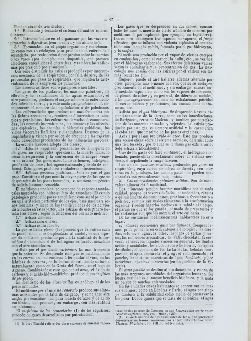 'Pueden obrar de tres modos : 1 .^ Rodeando y locando el sistema dermático esterno 6 interno. 2.  Introduciéndose en el organismo por las vías res- piratorias ó digestivas (con la saliva y los alimentos). 3. ° Formándose en el propio organismo y reaccionan- do como motivo eliológico para producir una enfermedad secundaria, por reabsorción ó por presión sobre los nervios ó los vasos (por ejemplo, una timpanitis, que provoca afecciones enierálgicas ó euteríticas, y también los enfise- mas por presión ó por absorción). Conviene distinguir las asfixias producidas por interrup- ción mecánica de !a respiración, por falla de aire, de las provocadas por gases no respirables, que impiden la arte- rializacion de la sangre en los pulmones. Los accesos asfíticos son ó pasajeros ó mortales. Los gases de los pantanos, los miásmas palúdicos, los efluvios y las exhalaciones de las aguas estancadas, el aire pantanoso, producen el mayor número de enfermeda- des sobre la tierra, y á este modo palogcnésico se dá co- munmente el nombre de impaludacion ó de paludismo. Las enfermedades que produce con más frecuencia son las fiebres accesionales, remitentes ó intermitentes, sim- Sles y perniciosas, las calenturas larvadas ó enmascara- as, las neurosis intermitentes, los tumores y las afeccio- nes espiéuicas, las anemias é hidremias palúdicas, los vicios viscerales linfáticos y glandulares. Después de la impaludacion vienen por órdcn de frecuencia las asfixias como desórdenes procedentes de las influencias gaseosas. La escuela francesa adopta dos clases: 1. * Asfixias negativas, procedentes de la inspiración de gases no respirables, que causan la muerte haciendo cesar la respiración y la conversión de la sangre veno- sa en arterial (los gases ázoe, ácido carbónico, hidrógeno, protóxido de ázoe, hidrógeno carbonado y óxido de car- bono). Estos gases^producen verdaderas intoxicaciones. 2. ^ Asfixias gaseosas positivas.—Asfixias por el gas ázoe. Constituye el gas ázoe la mayor parte de los que se desprenden de los pozos inmundos,*^ y ocasiona un género de asfixia bastante conocido. El mefitismo amoniacal se compone de vapores amonia- cales mezclados con hidro-sulfato de amoniaco. El estado patológico producido por este mefitismo consiste al principio en una irritación particular de los ojos, fosas nasales y se- nos frontales, y luego de las ramificaciones de los nérvios distribuidos en estas parles. Las asfixias de este género for- man tres clases, según la intensión del contacto mefítico : 1. * Asfixia liúmeda. 2. ^ Asfixia seca ó crasa. o.* Asfixia crasa tardía. La que se llama plomo (los poccros que la sufren caen de pronto como si se desplomáran al suelo) , es una espe- cie de mefitismo producido por cierta cantidad de hidro- sulfuro de amoniaco ó de hidrógeno sulfurado, mezclado con el aire atmosférico. Asfixia por el gas ácido carbónico. Es más frecuente que la anterior. Se desprende este gas espontáneamente en las cuevas en que empieza á fermentar el vino, en las fábricas de cerveza, en los hornos de cal, donde se forma naturalmente como en la Gruta del Perro , en el lago de Agnano. Combinándose este gas coa el ázoe, el óxido de carbono y el ácido hidro-sulfúrico, produce el gas mefítico de los pozos. El mefitismo de las alcantarillas es análogo al de los pozos inmundos. El mefitismo por el aire no renovado produce sus sínto- mas asfixiantes por la Taita de oxígeno, y semejante aire acaba por constituir una pura mezcla de ázoe y de ácido carliónico, que produce, sin embargo, con más lentitud sus síntomas. El mefitismo de los cementerios (I) de los sepulcros, procede de gases desarrollados por putrefacción. (1) Isidoro Bianctii refiere dos observaciones de muertes repen Los gases que se desprenden en las minas, causan todos los años la muerte de cierto número de mineros por mefitismo ó por esplosion (por ejemplo, en Inglaterra), Los mineros distinguen tres especies de vapores, el fuego silvestre, que se inflama con violenta esplosion al contac- to de una llama; la pelota, formada por el gas hidrógeno, y la mofeta. El mefitismo producido por el vapor de ciertos cuerpos en combustión, como el carbón, la hulla, etc., se veriiica por el hidrógeno carbonado. Sus efectos deletéreos varían según la abundancia y la coacentracion del gas. La toxi- cologia nos enseña que las asfixias por el carbón son las más frecuentes (1). Empero, puede el aire hallarse además alterado por otros principios más ó menos nocivos, que no se incluyen precisamente en el mefitismo, y sin embargo, causan en- lermedades especiales, como son los vapores de mercurio, de plomo, de cobre, y en general, de diferentes metales, á los que agregaremos también las exhalaciones pútridas de ciertos oficios y profesiones, las emanaciones panta- nosas, etc. Asfixia por el gas hidrógeno. Se desprende á veces es- pontáneamente de la tierra, como en las inmediaciones I de Barigazzo, cerca de Módena, y también por putrefac- ; cion de las materias animales y vejetales. La asfixia pro- 1 ducida por este gas, es siempre artificial y la caracteriza ) el color azul que imprime en las partes orgánicas. Asfixia por el gas protóxido de ázoe. Este gas produce una acción eficáz sobre el sistema nervioso, determinando una risa forzada, por lo cual se le llama gas exhilaranle. Solo asfixia artificialmente. Uno de los gases del limo pantanoso, el hidrógeno car- bonado, puede obrar directamente sobre el sistema ner- vioso, ó impidiendo la sanguilicacion. Las asfixias gaseosas positivas, producidas por gases no respirables, cuya acción deletérea es directa, son muy raras en la patología. Los mismos gases que pueden oca- sionarlas son generalmente compuestos. b. Causas ocasionales químicas sólidas. Son de natu- i raleza alimenticia ó medicinal. j Los alimentos pueden hacerse morbíficos por su mala ¡ calidad, porque los víveres dañados, enmohecidos, rancios j ó químicamente descompuestos, próximos á fermentar ó a ¡ podrirse, suministran malos elementos á la trasformacion ; orgánica. Pueden hacerlos nocivos á la salud: el tiempo, I el paraje en que se los guarda, el modo de prepararlos y : las sustancias con que los mezcla el arte culinaria. I De las sustancias medicamentosas hablaremos en otro ; lugar. i c. Causas ocasionales químicas liquidas. Comprende- I mos principalmente en esta categoría eíiológica, \asbebi- \ das, esto es, el agua, la leche, los jugos de verijas y fru- ¡ tos, las infusiones aromáticas, té, café, chocolate, la cer- ; veza, el vino, los líquidos vinosos en general, los fluidos ácidos y acidulados, los alcoholados ó los licores, las aguas ! destiladas, el koumiss de los tártaros, las bebidas com- puestas, el agua azucarada, el grog, el vino quemado, el ponche, las misturas narcóticas de ópio, hachisch, plpcr inebrians, agaricus muscarias (en los pueblos de la Si- bcria). El agua potable se destina al uso doméstico, y es una de las más urgentes necesidades del organismo humano. Su buena cualidad es el mayor beneficio higiénico, y la niala un origen de muchas enfermedades. En las ciudades cuyos habitantes se concentran en ma- sas enormes, como en Londres y Paris, el agua contribu- ye también á la salubridad como medio de conservar la ¡impieza. Donde quiera que se trata de colonizar, el agua linas de dos poceros de Cremoiia en sus Lellera sulla morte appa- renle de suffocati, ele, etc.—Milán, 1780. (1) Véase la liisloria de dos esiudianles do Jena, que (|nerieiiJo desenterrar un tesoro, murieron por el tufo del carlion.—HnMer, Element. Physiolog., iih. VIII, p. UO (en nota).