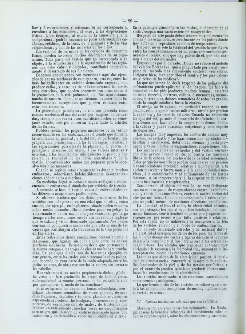 liar y á escoriaciones y eritemas. Si no corresponde la envoltura á las estaciones, al sexo, á las disposiciones físicas, á los tiempos, al estado de la atmósfera y á la temperatura , podrán seguirse no pocas enfermedades cu- táneas, cefálicas, de la boca, de la garganta v de las vías respiratoria?, y aun de las urinarias en los niiíos. Los vestidos de los niños en los períodos de desarrollo físico, pueden favorecer muchos desórdenes de su orga- nismo. Toda parte del vestido que no corresponda á su -objeto, á la arquitectura ó á la organización de las regio- nes que debe cubrir y defender, contribuirá inevitable- mente al desarreglo de sus funciones. Debemos contentarnos con mencionar aquí dos ejem- plos de causas morbosas de este género, esto es, entre las más insignificantes un calzado demasiado angosto, que produce callos, y entre las de más importancia los corsés muy estrechos, que pueden concurrir con otras causas á la producción de la tisis pulmonal, etc. Nos apartaríamos mucho de nuestro objeto, si quisiéramos exponer todos los inconvenientes nosogénicos que pueden contarse entre estos dos estreñios. La ginecología patológica, no solo nos presenta como causas morbosas d uso del corsé por mujeres embaraza- das, sino que nos revela otros sacrificios hechos en seme- jante estado, solo por conservar algún tanto la esbeltez de las formas. Puédese resumir los perjuicios mecánicos de un vestido inconveniente en las embarazadas, diciendo que dificulta la circulación en general, y la del feto en particular; que nrepara una predisposición á las hemorrágias uterinas, á tas separaciones parciales de la placenta, al aborto, al prolapso ó descenso del útero, á las varices internas y esternas, á las hemorroides subsiguientes al parto; y que relajan la tonicidad de las fibras musculares y 'de la matriz, inconvenientes ambos que preparan para lo suce- sivo una hipernienorrea. Cuando se repiten estas circunstancias durante muchos embarazos, sobrevienen indefectiblemente desorganiza- ciones abdominales ó uterinas. En medicina legal se conocen casos análogos á conse- cuencia de embarazos disimulados por artificios de tocador. A menudo se hace el vestido causa de enfermedades en las diferentes ocupaciones profesionales. Se observa también que los daños procedentes de los vestidos son más graves en una edad que en otra, como sucede, por ejemplo, en Inglaterra, donde suelen estar los niños medio desnudos. Hasta pueden poner en peligro la vida cuando se hacen nacionales y se continúan por largo tiempo ciertos usos, como sucede con las señoras inglesas que se calzan y visten demasiado ligeramente. Nos hemos convencido por nosotros mismos de que esta es una de las causas que contribuyen á la frecuencia de la tisis pulmonal en Inglaterra. Estas reflexiones deben conducirnos necesariamente á las modas, que figuran sin duda alguna entre las causas morbosas mecánicas. Escusado es decir que pertenecen á la misma categoría los trajes de ciertas naciones y provin- cias. La patología étnica nos dá bastantes ejemplos de este género, entre los cuales solo citaremos la plica polaca, que depende en gran parte de la moda adoptada entre los judíos polacos, de abrigarse mucho la cabeza sin cortarse los cabellos. Mas volvamos á las modas propiamente dichas. ¡Cuán- tas veces no han producido los trajes de baile diversas enfermedades! ¡A cuántas personas no ha costado la vida por quemaduras la moda de las crinolinas! Si investigamos las causas de tantas odontalgias, neu- ralgias, afecciones reumáticas de varios géneros, de mu- chas fluxiones, depósitos y tumores glandulares, neurosis espasmódicas, cólicos, histeralgias, dismenorreas y ame- norreas, de esa inmensidad de males, de trastornos que indican un enfriamiento; muchas veces no descubriremos otro origen,que un mod,o de vestirse demasiado ligero, una indolencia y un descuido á veces inconcebible en el traje. En la patología ginecológica las modas, el descuido en el vestir, ocupan una vasta extensión nosogenésica. Respecto de este punto deben tenerse muy en cuenta los climas y las estaciones, especialmente en \os países donde hay notables y repentinos cambios de temperatura. Empero, no es solo la totalidad del vestido la que figura entre las causas mecánicas de no pocas enfermedades ge- nerales ó locales, sino que hay partes de él, que dán oca- sión á males determinados. Empecemos por el calzado. ¿Quién no conoce el método del célebre Boerhaave, quien preguntado por escrito res- pecto del método más conveniente contestó: «ser sobrio, abrigarse bien, mantener libre el vientre y los pies calien- tes y reírse de los médicos?» Lo que acabamos de decir respecto de los peligros del enfriamiento puede aplicarse al de los piés. El frío y la humedad en los piés producen muchos reumas, catarros de todas especies, diarreas, cólicos, dismenorreas, menos- tásias, histeralgias, dolores reumáticos de todos los grados, desde la simple miodinia hasta la ciática. El abrigo de la cabeza, en particular cuando es muy pesado, como algunos cascos militares, atrofia por presión la cabellera y favorece la calvicie. Cuando no resguarda los ojos del sol, permite el desarrollo de oftalmías; si aca- lora demasiado, nace afluir la sangre y los demás fluidos á la cabeza y puede ocasionar erupciones y toda especie de depósitos. Las mangas muy angostas, los cuellos de camisa muy ceñidos, las corbatas y las ligas demasiado apretadas di- ficultan la circulación, determinan edemas, y hasta pro- ducen á veces infartos parenquiraatosos, congestiones, etc. Los inconvenientes de las modas y del vestido son mu- cho más graves cuando se dirijen contra las funciones libres de la cabeza, del pecho ó de la cavidad abdominal. Tales perjuicios morbíficos pueden ocasionarse por presión ó entorpecimiento mecánico, relativo á la circulación, á la acción muscular y fuerza motriz, á la conductibilidad ner- viosa, á la calorificación y al enfriamiento de las partes internas, á su temperatura y á la suspensión de las fun- ciones inspiratorias y respiratorias. Considerando el objeto del vestido, se verá fácilmente que no es otro que el de resguardarnos contra las influen- cias y vicisitudes atmosféricas, contra la nociva acción del aire que nos rodea. Cuando no corresponda á tales exijen- cias no podrá ménos de ocasionar afecciones patológicas. La humedad, el frió, el calor, la electricidad cósmica, son las potencias hostiles al equilibrio fisiológico del orga- nismo humano, convirtiéndose en principios y agentes no- sogenésicos por esceso ó por falta positivos ó relativos. Por esta razón no es indiferente en nosogenesia la tela de los vestidos, su color y el modo de confeccionarlos. Un calzado demasiado estrecho y de material duro y sin elasticidad estropea los dedos de los piés; las faldas de las mujeres demasiado cortas y ligeras durante el invierno dejan á la-humedad y al frió libre acceso á las estremida- des inferiores. Los vestidos que mantienen el tronco muy abrigado ó le esponen á la humedad fria, aumentan ó in- terceptan con esceso las funciones cutáneas. Las telas que aislan de la electricidad pueden, á igual- dad de circunstancias, concurrir al desarrollo de anoma- lías funcionales de la piel y de los nervios periféricos, y por el contrario pueden asimismo producir efectos mor- bosos las conductoras de la electricidad. Los vestidos inadecuados á las estaciones traen siempre consecuencias patológicas. Lo que hemos dicho de los vestidos se refiere igualmen- te á las camas, que reemplazan de noche, digámoslo así, el vestido esterior. ^.—Causas mecánicas esternas que sonrelativas. Movimiento, ejercicio muscular voluntario. La fisiolo- gía enseña la benéfica inlluencia del movimiento sobre el centro cerebro espinal, sobre los sistemas neuro y vasomolo-